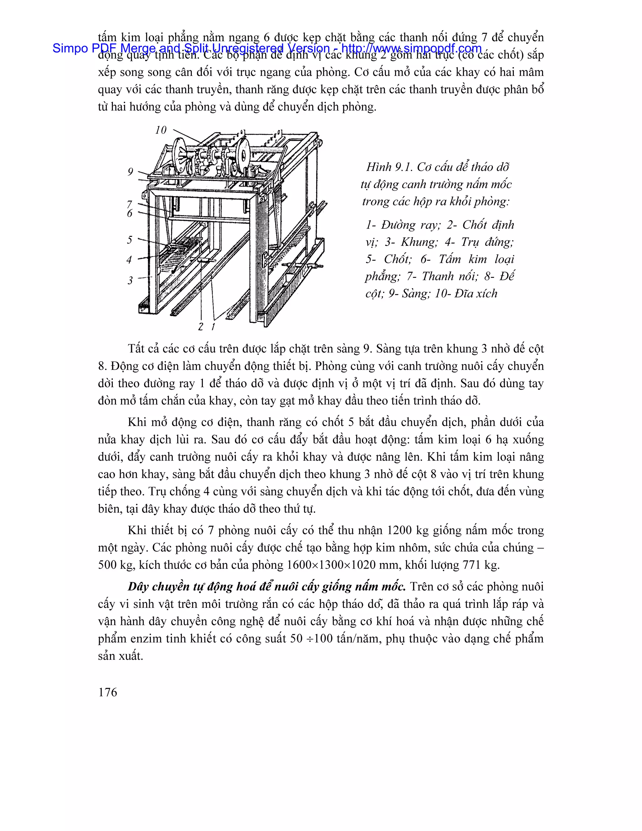 táúm kim loaûi phàóng nàòm ngang 6 âæåüc keûp chàût bàòng caïc thanh näúi âæïng 7 âãø chuyãøn
Simpo PDFg quay tënh tiãún. Caïc bäü pháûn âãø âënh vë caïchttp://www.simpopdf.com c chäút) sàõp
       âäün Merge and Split Unregistered Version - khung 2 gäöm hai truûc (coï caï
         xãúp song song cán âäúi våïi truûc ngang cuía phoìng. Cå cáúu måí cuía caïc khay coï hai mám
         quay våïi caïc thanh truyãön, thanh ràng âæåüc keûp chàût trãn caïc thanh truyãön âæåüc phán bäø
         tæì hai hæåïng cuía phoìng vaì duìng âãø chuyãøn dëch phoìng.
                     10


               9                                                      Hçnh 9.1. Cå cáúu âãø thaïo dåî
                                                                     tæû âäüng canh træåìng náúm mäúc
               7                                                     trong caïc häüp ra khoíi phoìng:
               6
                                                                      1- Âæåìng ray; 2- Chäút âënh
               5                                                      vë; 3- Khung; 4- Truû âæïng;
               4                                                      5- Chäút; 6- Táúm kim loaûi
               3                                                      phàóng; 7- Thanh näúi; 8- Âãú
                                                                      cäüt; 9- Saìng; 10- Âéa xêch



                Táút caí caïc cå cáúu trãn âæåüc làõp chàût trãn saìng 9. Saìng tæûa trãn khung 3 nhåì âãú cäüt
         8. Âäüng cå âiãûn laìm chuyãøn âäüng thiãút bë. Phoìng cuìng våïi canh træåìng nuäi cáúy chuyãøn
         dåìi theo âæåìng ray 1 âãø thaïo dåî vaì âæåüc âënh vë åí mäüt vë trê âaî âënh. Sau âoï duìng tay
         âoìn måí táúm chàõn cuía khay, coìn tay gaût måí khay âáöu theo tiãún trçnh thaïo dåî.
                 Khi måí âäüng cå âiãûn, thanh ràng coï chäút 5 bàõt âáöu chuyãøn dëch, pháön dæåïi cuía
         næía khay dëch luìi ra. Sau âoï cå cáúu âáøy bàõt âáöu hoaût âäüng: táúm kim loaûi 6 haû xuäúng
         dæåïi, âáøy canh træåìng nuäi cáúy ra khoíi khay vaì âæåüc náng lãn. Khi táúm kim loaûi náng
         cao hån khay, saìng bàõt âáöu chuyãøn dëch theo khung 3 nhåì âãú cäüt 8 vaìo vë trê trãn khung
         tiãúp theo. Truû chäúng 4 cuìng våïi saìng chuyãøn dëch vaì khi taïc âäüng tåïi chäút, âæa âãún vuìng
         biãn, taûi âáy khay âæåüc thaïo dåî theo thæï tæû.
               Khi thiãút bë coï 7 phoìng nuäi cáúy coï thãø thu nháûn 1200 kg giäúng náúm mäúc trong
         mäüt ngaìy. Caïc phoìng nuäi cáúy âæåüc chãú taûo bàòng håüp kim nhäm, sæïc chæïa cuía chuïng −
         500 kg, kêch thæåïc cå baín cuía phoìng 1600×1300×1020 mm, khäúi læåüng 771 kg.
                Dáy chuyãön tæû âäüng hoaï âãø nuäi cáúy giäúng náúm mäúc. Trãn cå såí caïc phoìng nuäi
         cáúy vi sinh váût trãn mäi træåìng ràõn coï caïc häüp thaïo då,î âaî thaío ra quaï trçnh làõp raïp vaì
         váûn haình dáy chuyãön cäng nghãû âãø nuäi cáúy bàòng cå khê hoaï vaì nháûn âæåüc nhæîng chãú
         pháøm enzim tinh khiãút coï cäng suáút 50 ÷100 táún/nàm, phuû thuäüc vaìo daûng chãú pháøm
         saín xuáút.

         176
 