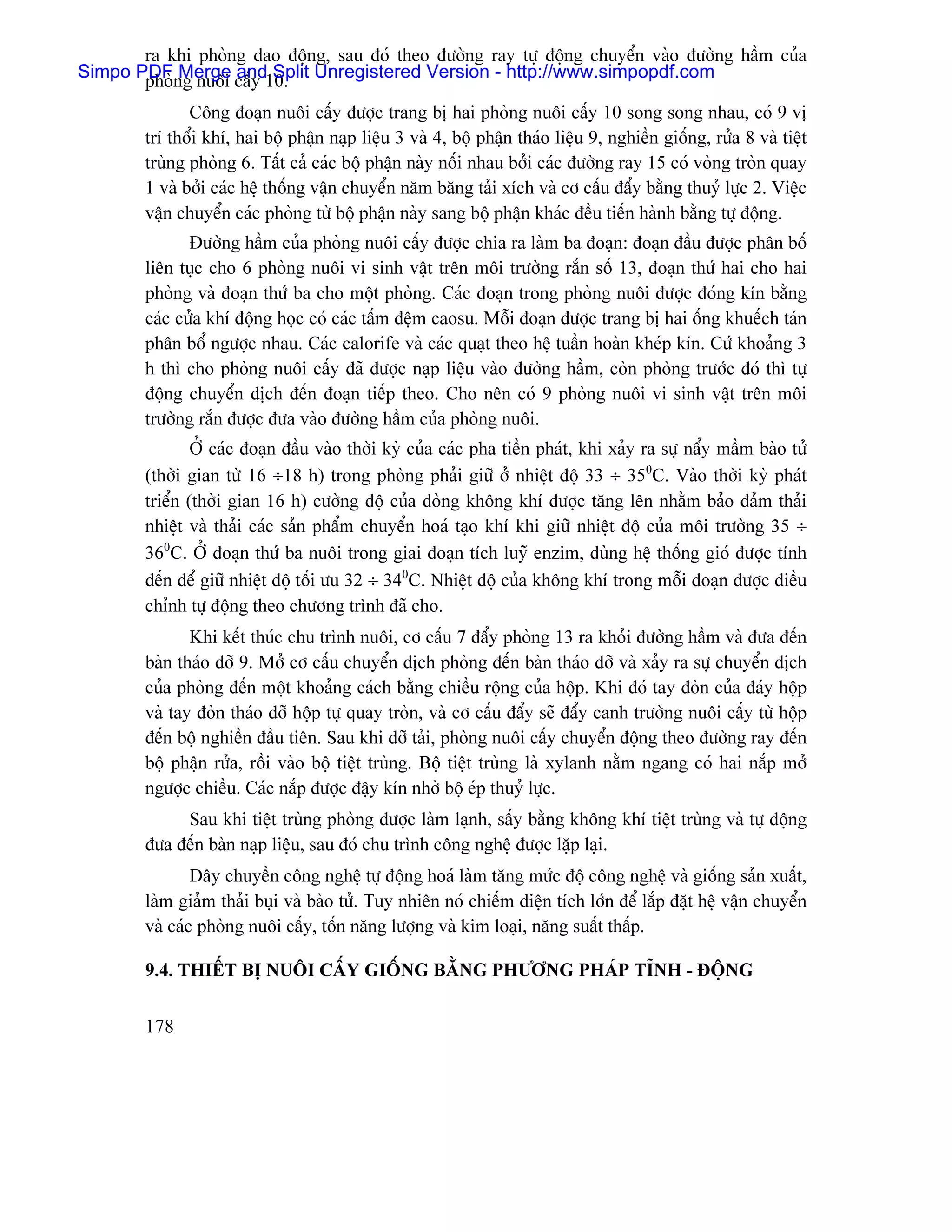 ra khi phoìng dao âäüng, sau âoï theo âæåìng ray tæû âäüng chuyãøn vaìo âæåìng háöm cuía
Simpo PDFng nuäi cáúy 10. Unregistered Version - http://www.simpopdf.com
       phoì Merge and Split
               Cäng âoaûn nuäi cáúy âæåüc trang bë hai phoìng nuäi cáúy 10 song song nhau, coï 9 vë
        trê thäøi khê, hai bäü pháûn naûp liãûu 3 vaì 4, bäü pháûn thaïo liãûu 9, nghiãön giäúng, ræía 8 vaì tiãût
        truìng phoìng 6. Táút caí caïc bäü pháûn naìy näúi nhau båíi caïc âæåìng ray 15 coï voìng troìn quay
        1 vaì båíi caïc hãû thäúng váûn chuyãøn nàm bàng taíi xêch vaì cå cáúu âáøy bàòng thuyí læûc 2. Viãûc
        váûn chuyãøn caïc phoìng tæì bäü pháûn naìy sang bäü pháûn khaïc âãöu tiãún haình bàòng tæû âäüng.
               Âæåìng háöm cuía phoìng nuäi cáúy âæåüc chia ra laìm ba âoaûn: âoaûn âáöu âæåüc phán bäú
        liãn tuûc cho 6 phoìng nuäi vi sinh váût trãn mäi træåìng ràõn säú 13, âoaûn thæï hai cho hai
        phoìng vaì âoaûn thæï ba cho mäüt phoìng. Caïc âoaûn trong phoìng nuäi âæåüc âoïng kên bàòng
        caïc cæía khê âäüng hoüc coï caïc táúm âãûm caosu. Mäùi âoaûn âæåüc trang bë hai äúng khuãúch taïn
        phán bäø ngæåüc nhau. Caïc calorife vaì caïc quaût theo hãû tuáön hoaìn kheïp kên. Cæï khoaíng 3
        h thç cho phoìng nuäi cáúy âaî âæåüc naûp liãûu vaìo âæåìng háöm, coìn phoìng træåïc âoï thç tæû
        âäüng chuyãøn dëch âãún âoaûn tiãúp theo. Cho nãn coï 9 phoìng nuäi vi sinh váût trãn mäi
        træåìng ràõn âæåüc âæa vaìo âæåìng háöm cuía phoìng nuäi.
                ÅÍ caïc âoaûn âáöu vaìo thåìi kyì cuía caïc pha tiãön phaït, khi xaíy ra sæû náøy máöm baìo tæí
        (thåìi gian tæì 16 ÷18 h) trong phoìng phaíi giæî åí nhiãût âäü 33 ÷ 350C. Vaìo thåìi kyì phaït
        triãøn (thåìi gian 16 h) cæåìng âäü cuía doìng khäng khê âæåüc tàng lãn nhàòm baío âaím thaíi
        nhiãût vaì thaíi caïc saín pháøm chuyãøn hoaï taûo khê khi giæî nhiãût âäü cuía mäi træåìng 35 ÷
        360C. ÅÍ âoaûn thæï ba nuäi trong giai âoaûn têch luyî enzim, duìng hãû thäúng gioï âæåüc tênh
        âãún âãø giæî nhiãût âäü täúi æu 32 ÷ 340C. Nhiãût âäü cuía khäng khê trong mäùi âoaûn âæåüc âiãöu
        chènh tæû âäüng theo chæång trçnh âaî cho.
               Khi kãút thuïc chu trçnh nuäi, cå cáúu 7 âáøy phoìng 13 ra khoíi âæåìng háöm vaì âæa âãún
        baìn thaïo dåî 9. Måí cå cáúu chuyãøn dëch phoìng âãún baìn thaïo dåî vaì xaíy ra sæû chuyãøn dëch
        cuía phoìng âãún mäüt khoaíng caïch bàòng chiãöu räüng cuía häüp. Khi âoï tay âoìn cuía âaïy häüp
        vaì tay âoìn thaïo dåî häüp tæû quay troìn, vaì cå cáúu âáøy seî âáøy canh træåìng nuäi cáúy tæì häüp
        âãún bäü nghiãön âáöu tiãn. Sau khi dåî taíi, phoìng nuäi cáúy chuyãøn âäüng theo âæåìng ray âãún
        bäü pháûn ræía, räöi vaìo bäü tiãût truìng. Bäü tiãût truìng laì xylanh nàòm ngang coï hai nàõp måí
        ngæåüc chiãöu. Caïc nàõp âæåüc âáûy kên nhåì bäü eïp thuyí læûc.
             Sau khi tiãût truìng phoìng âæåüc laìm laûnh, sáúy bàòng khäng khê tiãût truìng vaì tæû âäüng
        âæa âãún baìn naûp liãûu, sau âoï chu trçnh cäng nghãû âæåüc làûp laûi.
                Dáy chuyãön cäng nghãû tæû âäüng hoaï laìm tàng mæïc âäü cäng nghãû vaì giäúng saín xuáút,
        laìm giaím thaíi buûi vaì baìo tæí. Tuy nhiãn noï chiãúm diãûn têch låïn âãø làõp âàût hãû váûn chuyãøn
        vaì caïc phoìng nuäi cáúy, täún nàng læåüng vaì kim loaûi, nàng suáút tháúp.

        9.4. THIÃÚT BË NUÄI CÁÚY GIÄÚNG BÀÒNG PHÆÅNG PHAÏP TÉNH - ÂÄÜNG


        178
 