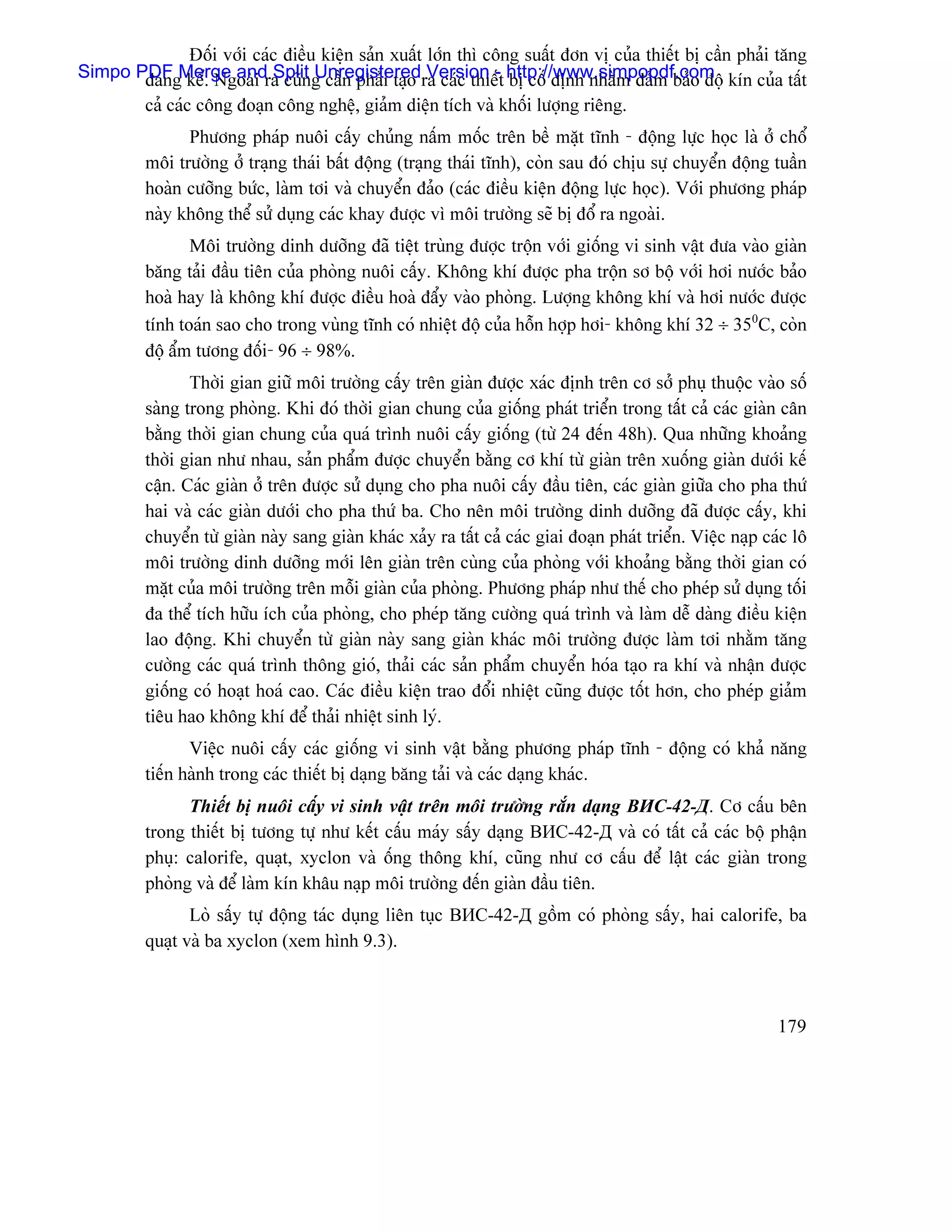Âäúi våïi caïc âiãöu kiãûn saín xuáút låïn thç cäng suáút âån vë cuía thiãút bë cáön phaíi tàng
Simpo PDFgMerge andra cuîng cáön phaíi taûo ra caïc thiãút http://www.simpopdf.com kên cuía táút
       âaïn kãø. Ngoaìi Split Unregistered Version - bë cäú âënh nhàòm âaím baío âäü
         caí caïc cäng âoaûn cäng nghãû, giaím diãûn têch vaì khäúi læåüng riãng.
               Phæång phaïp nuäi cáúy chuíng náúm mäúc trãn bãö màût ténh - âäüng læûc hoüc laì åí chäø
         mäi træåìng åí traûng thaïi báút âäüng (traûng thaïi ténh), coìn sau âoï chëu sæû chuyãøn âäüng tuáön
         hoaìn cæåîng bæïc, laìm tåi vaì chuyãøn âaío (caïc âiãöu kiãûn âäüng læûc hoüc). Våïi phæång phaïp
         naìy khäng thãø sæí duûng caïc khay âæåüc vç mäi træåìng seî bë âäø ra ngoaìi.
                Mäi træåìng dinh dæåîng âaî tiãût truìng âæåüc träün våïi giäúng vi sinh váût âæa vaìo giaìn
         bàng taíi âáöu tiãn cuía phoìng nuäi cáúy. Khäng khê âæåüc pha träün så bäü våïi håi næåïc baío
         hoaì hay laì khäng khê âæåüc âiãöu hoaì âáøy vaìo phoìng. Læåüng khäng khê vaì håi næåïc âæåüc
         tênh toaïn sao cho trong vuìng ténh coï nhiãût âäü cuía häùn håüp håi- khäng khê 32 ÷ 350C, coìn
         âäü áøm tæång âäúi- 96 ÷ 98%.
                Thåìi gian giæî mäi træåìng cáúy trãn giaìn âæåüc xaïc âënh trãn cå såí phuû thuäüc vaìo säú
         saìng trong phoìng. Khi âoï thåìi gian chung cuía giäúng phaït triãøn trong táút caí caïc giaìn cán
         bàòng thåìi gian chung cuía quaï trçnh nuäi cáúy giäúng (tæì 24 âãún 48h). Qua nhæîng khoaíng
         thåìi gian nhæ nhau, saín pháøm âæåüc chuyãøn bàòng cå khê tæì giaìn trãn xuäúng giaìn dæåïi kãú
         cáûn. Caïc giaìn åí trãn âæåüc sæí duûng cho pha nuäi cáúy âáöu tiãn, caïc giaìn giæîa cho pha thæï
         hai vaì caïc giaìn dæåïi cho pha thæï ba. Cho nãn mäi træåìng dinh dæåîng âaî âæåüc cáúy, khi
         chuyãøn tæì giaìn naìy sang giaìn khaïc xaíy ra táút caí caïc giai âoaûn phaït triãøn. Viãûc naûp caïc lä
         mäi træåìng dinh dæåîng måïi lãn giaìn trãn cuìng cuía phoìng våïi khoaíng bàòng thåìi gian coï
         màût cuía mäi træåìng trãn mäùi giaìn cuía phoìng. Phæång phaïp nhæ thãú cho pheïp sæí duûng täúi
         âa thãø têch hæîu êch cuía phoìng, cho pheïp tàng cæåìng quaï trçnh vaì laìm dãù daìng âiãöu kiãûn
         lao âäüng. Khi chuyãøn tæì giaìn naìy sang giaìn khaïc mäi træåìng âæåüc laìm tåi nhàòm tàng
         cæåìng caïc quaï trçnh thäng gioï, thaíi caïc saín pháøm chuyãøn hoïa taûo ra khê vaì nháûn âæåüc
         giäúng coï hoaût hoaï cao. Caïc âiãöu kiãûn trao âäøi nhiãût cuîng âæåüc täút hån, cho pheïp giaím
         tiãu hao khäng khê âãø thaíi nhiãût sinh lyï.
                Viãûc nuäi cáúy caïc giäúng vi sinh váût bàòng phæång phaïp ténh - âäüng coï khaí nàng
         tiãún haình trong caïc thiãút bë daûng bàng taíi vaì caïc daûng khaïc.
               Thiãút bë nuäi cáúy vi sinh váût trãn mäi træåìng ràõn daûng ВИС-42-Д. Cå cáúu bãn
         trong thiãút bë tæång tæû nhæ kãút cáúu maïy sáúy daûng ВИС-42-Д vaì coï táút caí caïc bäü pháûn
         phuû: calorife, quaût, xyclon vaì äúng thäng khê, cuîng nhæ cå cáúu âãø láût caïc giaìn trong
         phoìng vaì âãø laìm kên kháu naûp mäi træåìng âãún giaìn âáöu tiãn.
                Loì sáúy tæû âäüng taïc duûng liãn tuûc ВИС-42-Д gäöm coï phoìng sáúy, hai calorife, ba
         quaût vaì ba xyclon (xem hçnh 9.3).



                                                                                                             179
 
