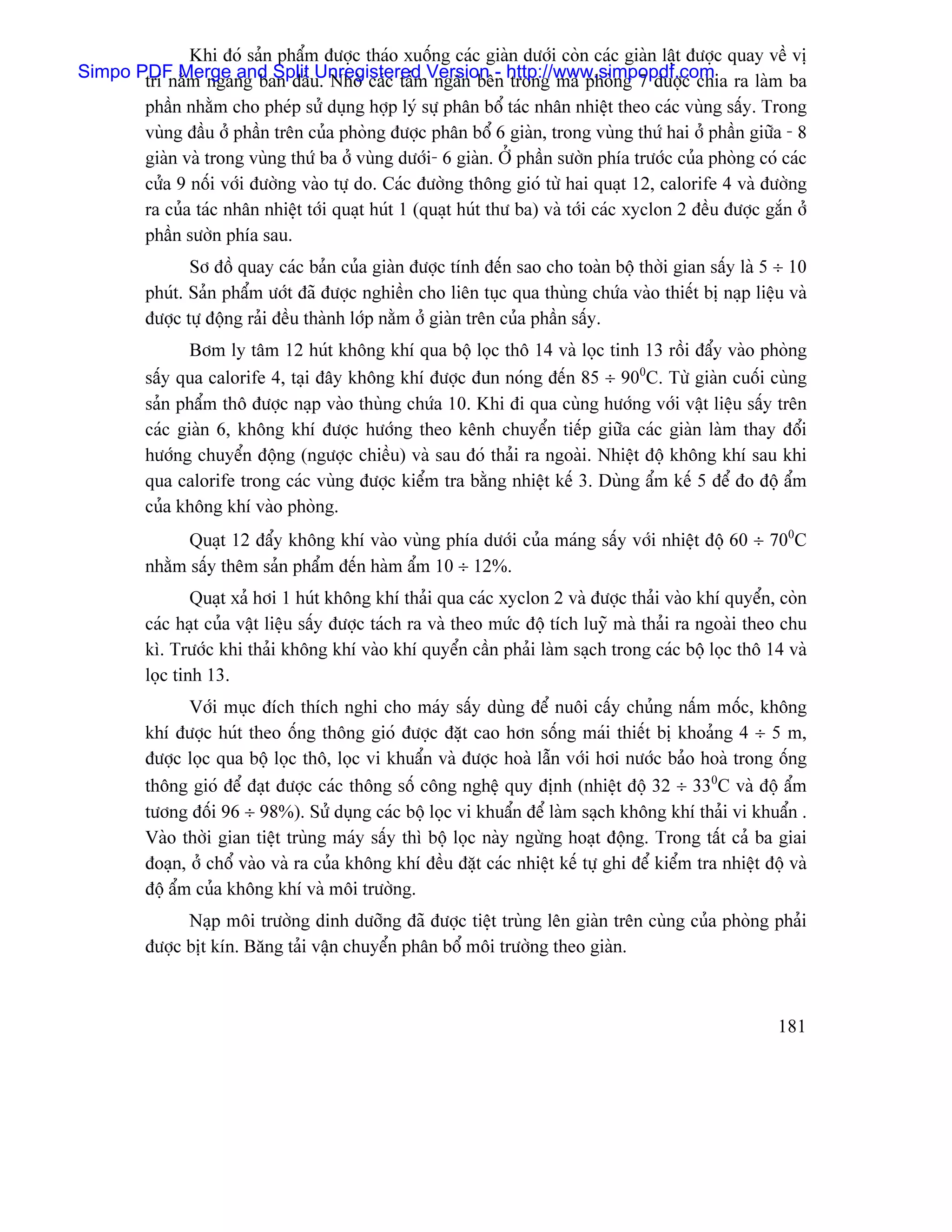 Khi âoï saín pháøm âæåüc thaïo xuäúng caïc giaìn dæåïi coìn caïc giaìn láût âæåüc quay vãö vë
Simpo PDF Merge and Split u. Nhåì caïc táúmVersion - http://www.simpopdf.com ra laìm ba
       trê nàòm ngang ban âáö Unregistered ngàn bãn trong maì phoìng 7 âæåüc chia
       pháön nhàòm cho pheïp sæí duûng håüp lyï sæû phán bäø taïc nhán nhiãût theo caïc vuìng sáúy. Trong
       vuìng âáöu åí pháön trãn cuía phoìng âæåüc phán bäø 6 giaìn, trong vuìng thæï hai åí pháön giæîa - 8
       giaìn vaì trong vuìng thæï ba åí vuìng dæåïi- 6 giaìn. ÅÍ pháön sæåìn phêa træåïc cuía phoìng coï caïc
       cæía 9 näúi våïi âæåìng vaìo tæû do. Caïc âæåìng thäng gioï tæì hai quaût 12, calorife 4 vaì âæåìng
       ra cuía taïc nhán nhiãût tåïi quaût huït 1 (quaût huït thæ ba) vaì tåïi caïc xyclon 2 âãöu âæåüc gàõn åí
       pháön sæåìn phêa sau.
                 Så âäö quay caïc baín cuía giaìn âæåüc tênh âãún sao cho toaìn bäü thåìi gian sáúy laì 5 ÷ 10
          phuït. Saín pháøm æåït âaî âæåüc nghiãön cho liãn tuûc qua thuìng chæïa vaìo thiãút bë naûp liãûu vaì
          âæåüc tæû âäüng raíi âãöu thaình låïp nàòm åí giaìn trãn cuía pháön sáúy.
                 Båm ly tám 12 huït khäng khê qua bäü loüc thä 14 vaì loüc tinh 13 räöi âáøy vaìo phoìng
          sáúy qua calorife 4, taûi âáy khäng khê âæåüc âun noïng âãún 85 ÷ 900C. Tæì giaìn cuäúi cuìng
          saín pháøm thä âæåüc naûp vaìo thuìng chæïa 10. Khi âi qua cuìng hæåïng våïi váût liãûu sáúy trãn
          caïc giaìn 6, khäng khê âæåüc hæåïng theo kãnh chuyãøn tiãúp giæîa caïc giaìn laìm thay âäøi
          hæåïng chuyãøn âäüng (ngæåüc chiãöu) vaì sau âoï thaíi ra ngoaìi. Nhiãût âäü khäng khê sau khi
          qua calorife trong caïc vuìng âæåüc kiãøm tra bàòng nhiãût kãú 3. Duìng áøm kãú 5 âãø âo âäü áøm
          cuía khäng khê vaìo phoìng.
                Quaût 12 âáøy khäng khê vaìo vuìng phêa dæåïi cuía maïng sáúy våïi nhiãût âäü 60 ÷ 700C
          nhàòm sáúy thãm saín pháøm âãún haìm áøm 10 ÷ 12%.
                  Quaût xaí håi 1 huït khäng khê thaíi qua caïc xyclon 2 vaì âæåüc thaíi vaìo khê quyãøn, coìn
          caïc haût cuía váût liãûu sáúy âæåüc taïch ra vaì theo mæïc âäü têch luyî maì thaíi ra ngoaìi theo chu
          kç. Træåïc khi thaíi khäng khê vaìo khê quyãøn cáön phaíi laìm saûch trong caïc bäü loüc thä 14 vaì
          loüc tinh 13.
                 Våïi muûc âêch thêch nghi cho maïy sáúy duìng âãø nuäi cáúy chuíng náúm mäúc, khäng
          khê âæåüc huït theo äúng thäng gioï âæåüc âàût cao hån säúng maïi thiãút bë khoaíng 4 ÷ 5 m,
          âæåüc loüc qua bäü loüc thä, loüc vi khuáøn vaì âæåüc hoaì láùn våïi håi næåïc baío hoaì trong äúng
          thäng gioï âãø âaût âæåüc caïc thäng säú cäng nghãû quy âënh (nhiãût âäü 32 ÷ 330C vaì âäü áøm
          tæång âäúi 96 ÷ 98%). Sæí duûng caïc bäü loüc vi khuáøn âãø laìm saûch khäng khê thaíi vi khuáøn .
          Vaìo thåìi gian tiãût truìng maïy sáúy thç bäü loüc naìy ngæìng hoaût âäüng. Trong táút caí ba giai
          âoaûn, åí chäø vaìo vaì ra cuía khäng khê âãöu âàût caïc nhiãût kãú tæû ghi âãø kiãøm tra nhiãût âäü vaì
          âäü áøm cuía khäng khê vaì mäi træåìng.
                Naûp mäi træåìng dinh dæåîng âaî âæåüc tiãût truìng lãn giaìn trãn cuìng cuía phoìng phaíi
          âæåüc bët kên. Bàng taíi váûn chuyãøn phán bäø mäi træåìng theo giaìn.



                                                                                                             181
 