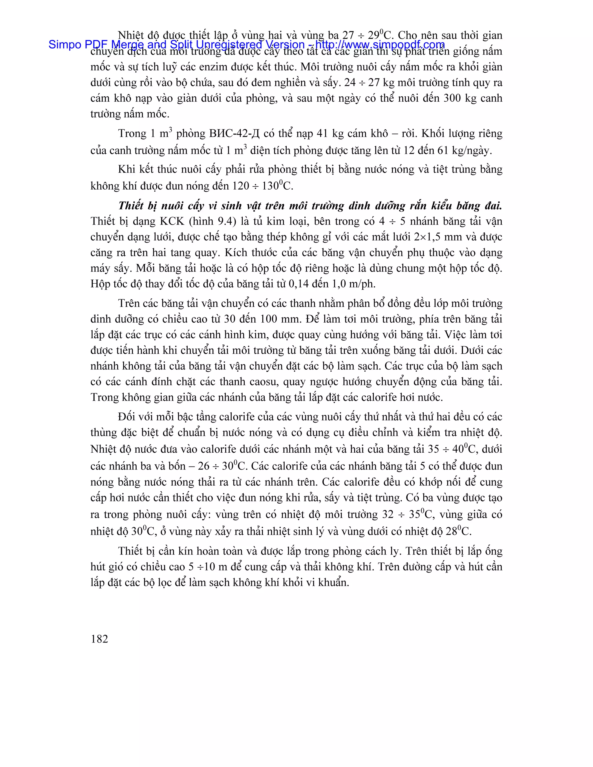 Nhiãût âäü âæåüc thiãút láûp åí vuìng hai vaì vuìng ba 27 ÷ 290C. Cho nãn sau thåìi gian
Simpo PDF Merge and Split Unregistered Version - http://www.simpopdf.com
       chuyãøn dëch cuía mäi træåìng âaî âæåüc cáúy theo táút caí caïc giaìn thç sæû phaït triãøn giäúng náúm
       mäúc vaì sæû têch luyî caïc enzim âæåüc kãút thuïc. Mäi træåìng nuäi cáúy náúm mäúc ra khoíi giaìn
       dæåïi cuìng räöi vaìo bäü chæïa, sau âoï âem nghiãön vaì sáúy. 24 ÷ 27 kg mäi træåìng tênh quy ra
       caïm khä naûp vaìo giaìn dæåïi cuía phoìng, vaì sau mäüt ngaìy coï thãø nuäi âãún 300 kg canh
       træåìng náúm mäúc.
                 Trong 1 m3 phoìng ВИС-42-Д coï thãø naûp 41 kg caïm khä − råìi. Khäúi læåüng riãng
          cuía canh træåìng náúm mäúc tæì 1 m3 diãûn têch phoìng âæåüc tàng lãn tæì 12 âãún 61 kg/ngaìy.
               Khi kãút thuïc nuäi cáúy phaíi ræía phoìng thiãút bë bàòng næåïc noïng vaì tiãût truìng bàòng
          khäng khê âæåüc âun noïng âãún 120 ÷ 1300C.
                 Thiãút bë nuäi cáúy vi sinh váût trãn mäi træåìng dinh dæåîng ràõn kiãøu bàng âai.
          Thiãút bë daûng KCK (hçnh 9.4) laì tuí kim loaûi, bãn trong coï 4 ÷ 5 nhaïnh bàng taíi váûn
          chuyãøn daûng læåïi, âæåüc chãú taûo bàòng theïp khäng gè våïi caïc màõt læåïi 2×1,5 mm vaì âæåüc
          càng ra trãn hai tang quay. Kêch thæåïc cuía caïc bàng váûn chuyãøn phuû thuäüc vaìo daûng
          maïy sáúy. Mäùi bàng taíi hoàûc laì coï häüp täúc âäü riãng hoàûc laì duìng chung mäüt häüp täúc âäü.
          Häüp täúc âäü thay âäøi täúc âäü cuía bàng taíi tæì 0,14 âãún 1,0 m/ph.
                 Trãn caïc bàng taíi váûn chuyãøn coï caïc thanh nhàòm phán bäø âäöng âãöu låïp mäi træåìng
          dinh dæåîng coï chiãöu cao tæì 30 âãún 100 mm. Âãø laìm tåi mäi træåìng, phêa trãn bàng taíi
          làõp âàût caïc truûc coï caïc caïnh hçnh kim, âæåüc quay cuìng hæåïng våïi bàng taíi. Viãûc laìm tåi
          âæåüc tiãún haình khi chuyãøn taíi mäi træåìng tæì bàng taíi trãn xuäúng bàng taíi dæåïi. Dæåïi caïc
          nhaïnh khäng taíi cuía bàng taíi váûn chuyãøn âàût caïc bäü laìm saûch. Caïc truûc cuía bäü laìm saûch
          coï caïc caïnh âênh chàût caïc thanh caosu, quay ngæåüc hæåïng chuyãøn âäüng cuía bàng taíi.
          Trong khäng gian giæîa caïc nhaïnh cuía bàng taíi làõp âàût caïc calorife håi næåïc.
                 Âäúi våïi mäùi báûc táöng calorife cuía caïc vuìng nuäi cáúy thæï nháút vaì thæï hai âãöu coï caïc
          thuìng âàûc biãût âãø chuáøn bë næåïc noïng vaì coï duûng cuû âiãöu chènh vaì kiãøm tra nhiãût âäü.
          Nhiãût âäü næåïc âæa vaìo calorife dæåïi caïc nhaïnh mäüt vaì hai cuía bàng taíi 35 ÷ 400C, dæåïi
          caïc nhaïnh ba vaì bäún − 26 ÷ 300C. Caïc calorife cuía caïc nhaïnh bàng taíi 5 coï thãø âæåüc âun
          noïng bàòng næåïc noïng thaíi ra tæì caïc nhaïnh trãn. Caïc calorife âãöu coï khåïp näúi âãø cung
          cáúp håi næåïc cáön thiãút cho viãûc âun noïng khi ræía, sáúy vaì tiãût truìng. Coï ba vuìng âæåüc taûo
          ra trong phoìng nuäi cáúy: vuìng trãn coï nhiãût âäü mäi træåìng 32 ÷ 350C, vuìng giæîa coï
          nhiãût âäü 300C, åí vuìng naìy xaíy ra thaíi nhiãût sinh lyï vaì vuìng dæåïi coï nhiãût âäü 280C.
                 Thiãút bë cáön kên hoaìn toaìn vaì âæåüc làõp trong phoìng caïch ly. Trãn thiãút bë làõp äúng
          huït gioï coï chiãöu cao 5 ÷10 m âãø cung cáúp vaì thaíi khäng khê. Trãn âæåìng cáúp vaì huït cáön
          làõp âàût caïc bäü loüc âãø laìm saûch khäng khê khoíi vi khuáøn.



          182
 