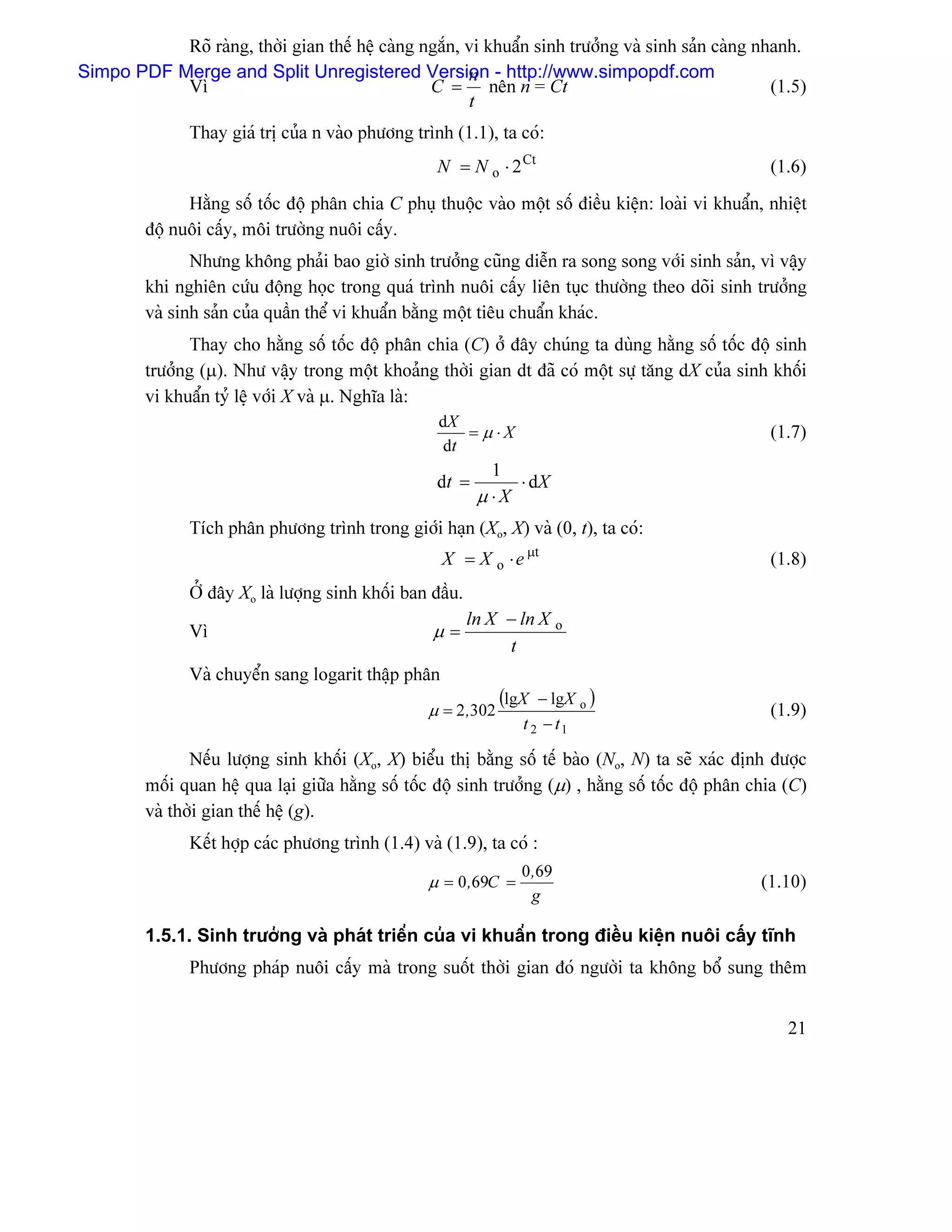 Roî raìng, thåìi gian thãú hãû caìng ngàõn, vi khuáøn sinh træåíng vaì sinh saín caìng nhanh.
Simpo PDF Merge and Split Unregistered Version - http://www.simpopdf.com
                                                       n
           Vç                                    C = nãn n = Ct                                     (1.5)
                                                       t
                Thay giaï trë cuía n vaìo phæång trçnh (1.1), ta coï:
                                                     N = N o ⋅ 2 Ct                                   (1.6)
               Hàòng säú täúc âäü phán chia C phuû thuäüc vaìo mäüt säú âiãöu kiãûn: loaìi vi khuáøn, nhiãût
         âäü nuäi cáúy, mäi træåìng nuäi cáúy.
                Nhæng khäng phaíi bao giåì sinh træåíng cuîng diãùn ra song song våïi sinh saín, vç váûy
         khi nghiãn cæïu âäüng hoüc trong quaï trçnh nuäi cáúy liãn tuûc thæåìng theo doîi sinh træåíng
         vaì sinh saín cuía quáön thãø vi khuáøn bàòng mäüt tiãu chuáøn khaïc.
               Thay cho hàòng säú täúc âäü phán chia (C) åí âáy chuïng ta duìng hàòng säú täúc âäü sinh
         træåíng (µ). Nhæ váûy trong mäüt khoaíng thåìi gian dt âaî coï mäüt sæû tàng dX cuía sinh khäúi
         vi khuáøn tyí lãû våïi X vaì µ. Nghéa laì:
                                                     dX
                                                         = µ ⋅X                                       (1.7)
                                                      dt
                                                               1
                                                     dt =         ⋅ dX
                                                             µ ⋅X
                Têch phán phæång trçnh trong giåïi haûn (Xo, X) vaì (0, t), ta coï:
                                                      X = X o ⋅ e µt                                  (1.8)
                ÅÍ âáy Xo laì læåüng sinh khäúi ban âáöu.
                                                            ln X − ln X o
                Vç                                   µ=
                                                                 t
                Vaì chuyãøn sang logarit tháûp phán
                                                                 (lgX  − lgX       )
                                                    µ = 2 ,302                 o
                                                                                                      (1.9)
                                                                    t 2 − t1

                Nãúu læåüng sinh khäúi (Xo, X) biãøu thë bàòng säú tãú baìo (No, N) ta seî xaïc âënh âæåüc
         mäúi quan hãû qua laûi giæîa hàòng säú täúc âäü sinh træåíng (µ) , hàòng säú täúc âäü phán chia (C)
         vaì thåìi gian thãú hãû (g).
                Kãút håüp caïc phæång trçnh (1.4) vaì (1.9), ta coï :
                                                                    0 ,69
                                                    µ = 0 ,69C =                                     (1.10)
                                                                      g

         1.5.1. Sinh træåíng vaì phaït triãøn cuía vi khuáøn trong âiãöu kiãûn nuäi cáúy ténh
                Phæång phaïp nuäi cáúy maì trong suäút thåìi gian âoï ngæåìi ta khäng bäø sung thãm


                                                                                                         21
 
