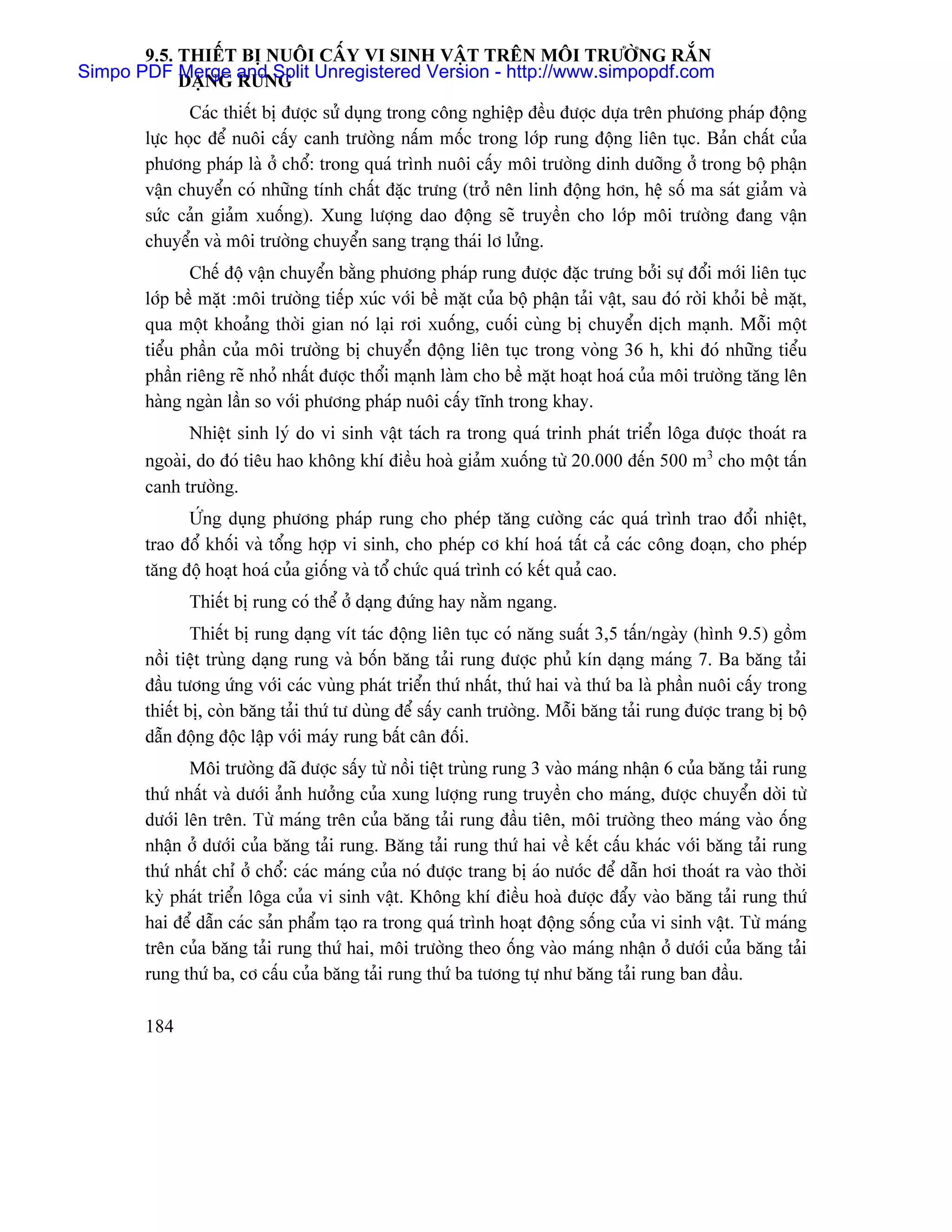 9.5. THIÃÚT BË NUÄI CÁÚY VI SINH VÁÛT TRÃN MÄI TRÆÅÌNG RÀÕN
Simpo PDF DAÛNG and Split Unregistered Version - http://www.simpopdf.com
            Merge RUNG

              Caïc thiãút bë âæåüc sæí duûng trong cäng nghiãûp âãöu âæåüc dæûa trãn phæång phaïp âäüng
       læûc hoüc âãø nuäi cáúy canh træåìng náúm mäúc trong låïp rung âäüng liãn tuûc. Baín cháút cuía
       phæång phaïp laì åí chäø: trong quaï trçnh nuäi cáúy mäi træåìng dinh dæåîng åí trong bäü pháûn
       váûn chuyãøn coï nhæîng tênh cháút âàûc træng (tråí nãn linh âäüng hån, hãû säú ma saït giaím vaì
       sæïc caín giaím xuäúng). Xung læåüng dao âäüng seî truyãön cho låïp mäi træåìng âang váûn
       chuyãøn vaì mäi træåìng chuyãøn sang traûng thaïi lå læíng.
              Chãú âäü váûn chuyãøn bàòng phæång phaïp rung âæåüc âàûc træng båíi sæû âäøi måïi liãn tuûc
       låïp bãö màût :mäi træåìng tiãúp xuïc våïi bãö màût cuía bäü pháûn taíi váût, sau âoï råìi khoíi bãö màût,
       qua mäüt khoaíng thåìi gian noï laûi råi xuäúng, cuäúi cuìng bë chuyãøn dëch maûnh. Mäùi mäüt
       tiãøu pháön cuía mäi træåìng bë chuyãøn âäüng liãn tuûc trong voìng 36 h, khi âoï nhæîng tiãøu
       pháön riãng reî nhoí nháút âæåüc thäøi maûnh laìm cho bãö màût hoaût hoaï cuía mäi træåìng tàng lãn
       haìng ngaìn láön so våïi phæång phaïp nuäi cáúy ténh trong khay.
              Nhiãût sinh lyï do vi sinh váût taïch ra trong quaï trinh phaït triãøn läga âæåüc thoaït ra
       ngoaìi, do âoï tiãu hao khäng khê âiãöu hoaì giaím xuäúng tæì 20.000 âãún 500 m3 cho mäüt táún
       canh træåìng.
             ÆÏng duûng phæång phaïp rung cho pheïp tàng cæåìng caïc quaï trçnh trao âäøi nhiãût,
       trao âäø khäúi vaì täøng håüp vi sinh, cho pheïp cå khê hoaï táút caí caïc cäng âoaûn, cho pheïp
       tàng âäü hoaût hoaï cuía giäúng vaì täø chæïc quaï trçnh coï kãút quaí cao.
              Thiãút bë rung coï thãø åí daûng âæïng hay nàòm ngang.
               Thiãút bë rung daûng vêt taïc âäüng liãn tuûc coï nàng suáút 3,5 táún/ngaìy (hçnh 9.5) gäöm
       näöi tiãût truìng daûng rung vaì bäún bàng taíi rung âæåüc phuí kên daûng maïng 7. Ba bàng taíi
       âáöu tæång æïng våïi caïc vuìng phaït triãøn thæï nháút, thæï hai vaì thæï ba laì pháön nuäi cáúy trong
       thiãút bë, coìn bàng taíi thæï tæ duìng âãø sáúy canh træåìng. Mäùi bàng taíi rung âæåüc trang bë bäü
       dáùn âäüng âäüc láûp våïi maïy rung báút cán âäúi.
              Mäi træåìng âaî âæåüc sáúy tæì näöi tiãût truìng rung 3 vaìo maïng nháûn 6 cuía bàng taíi rung
       thæï nháút vaì dæåïi aính hæåíng cuía xung læåüng rung truyãön cho maïng, âæåüc chuyãøn dåìi tæì
       dæåïi lãn trãn. Tæì maïng trãn cuía bàng taíi rung âáöu tiãn, mäi træåìng theo maïng vaìo äúng
       nháûn åí dæåïi cuía bàng taíi rung. Bàng taíi rung thæï hai vãö kãút cáúu khaïc våïi bàng taíi rung
       thæï nháút chè åí chäø: caïc maïng cuía noï âæåüc trang bë aïo næåïc âãø dáùn håi thoaït ra vaìo thåìi
       kyì phaït triãøn läga cuía vi sinh váût. Khäng khê âiãöu hoaì âæåüc âáøy vaìo bàng taíi rung thæï
       hai âãø dáùn caïc saín pháøm taûo ra trong quaï trçnh hoaût âäüng säúng cuía vi sinh váût. Tæì maïng
       trãn cuía bàng taíi rung thæï hai, mäi træåìng theo äúng vaìo maïng nháûn åí dæåïi cuía bàng taíi
       rung thæï ba, cå cáúu cuía bàng taíi rung thæï ba tæång tæû nhæ bàng taíi rung ban âáöu.

       184
 