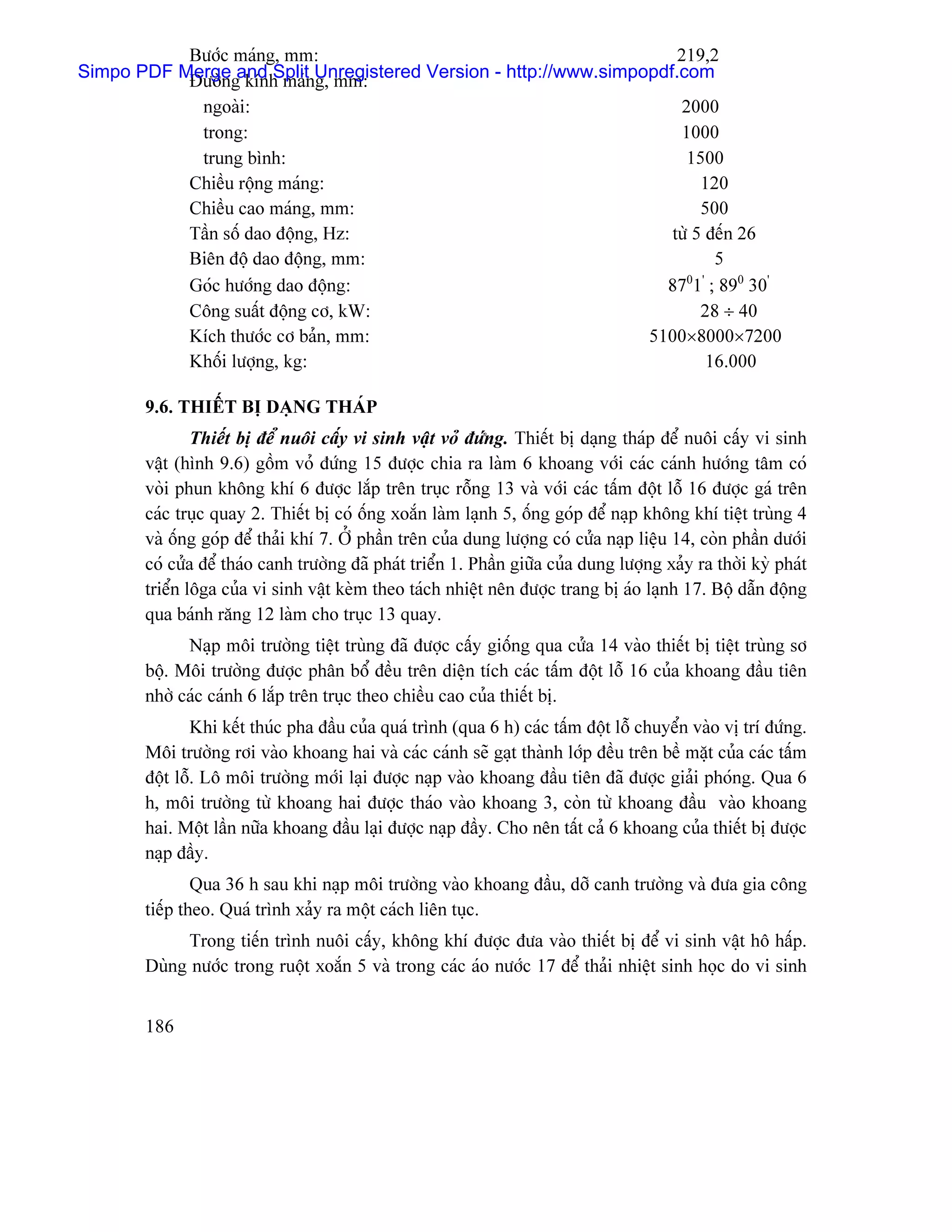 Bæåïc maïng, mm:                                          219,2
Simpo PDF Mergegand SplitnUnregistered Version - http://www.simpopdf.com
           Âæåìn kênh maï g, mm:
              ngoaìi:                                                                     2000
              trong:                                                                      1000
              trung bçnh:                                                                  1500
             Chiãöu räüng maïng:                                                              120
             Chiãöu cao maïng, mm:                                                            500
             Táön säú dao âäüng, Hz:                                                     tæì 5 âãún 26
             Biãn âäü dao âäüng, mm:                                                            5
             Goïc hæåïng dao âäüng:                                                     87 1 ; 890 30’
                                                                                           0 ’

             Cäng suáút âäüng cå, kW:                                                         28 ÷ 40
             Kêch thæåïc cå baín, mm:                                                 5100×8000×7200
             Khäúi læåüng, kg:                                                                 16.000

       9.6. THIÃÚT BË DAÛNG THAÏP
               Thiãút bë âãø nuäi cáúy vi sinh váût voí âæïng. Thiãút bë daûng thaïp âãø nuäi cáúy vi sinh
       váût (hçnh 9.6) gäöm voí âæïng 15 âæåüc chia ra laìm 6 khoang våïi caïc caïnh hæåïng tám coï
       voìi phun khäng khê 6 âæåüc làõp trãn truûc räùng 13 vaì våïi caïc táúm âäüt läù 16 âæåüc gaï trãn
       caïc truûc quay 2. Thiãút bë coï äúng xoàõn laìm laûnh 5, äúng goïp âãø naûp khäng khê tiãût truìng 4
       vaì äúng goïp âãø thaíi khê 7. ÅÍ pháön trãn cuía dung læåüng coï cæía naûp liãûu 14, coìn pháön dæåïi
       coï cæía âãø thaïo canh træåìng âaî phaït triãøn 1. Pháön giæîa cuía dung læåüng xaíy ra thåìi kyì phaït
       triãøn läga cuía vi sinh váût keìm theo taïch nhiãût nãn âæåüc trang bë aïo laûnh 17. Bäü dáùn âäüng
       qua baïnh ràng 12 laìm cho truûc 13 quay.
             Naûp mäi træåìng tiãût truìng âaî âæåüc cáúy giäúng qua cæía 14 vaìo thiãút bë tiãût truìng så
       bäü. Mäi træåìng âæåüc phán bäø âãöu trãn diãûn têch caïc táúm âäüt läù 16 cuía khoang âáöu tiãn
       nhåì caïc caïnh 6 làõp trãn truûc theo chiãöu cao cuía thiãút bë.
               Khi kãút thuïc pha âáöu cuía quaï trçnh (qua 6 h) caïc táúm âäüt läù chuyãøn vaìo vë trê âæïng.
       Mäi træåìng råi vaìo khoang hai vaì caïc caïnh seî gaût thaình låïp âãöu trãn bãö màût cuía caïc táúm
       âäüt läù. Lä mäi træåìng måïi laûi âæåüc naûp vaìo khoang âáöu tiãn âaî âæåüc giaíi phoïng. Qua 6
       h, mäi træåìng tæì khoang hai âæåüc thaïo vaìo khoang 3, coìn tæì khoang âáöu vaìo khoang
       hai. Mäüt láön næîa khoang âáöu laûi âæåüc naûp âáöy. Cho nãn táút caí 6 khoang cuía thiãút bë âæåüc
       naûp âáöy.
               Qua 36 h sau khi naûp mäi træåìng vaìo khoang âáöu, dåî canh træåìng vaì âæa gia cäng
       tiãúp theo. Quaï trçnh xaíy ra mäüt caïch liãn tuûc.
            Trong tiãún trçnh nuäi cáúy, khäng khê âæåüc âæa vaìo thiãút bë âãø vi sinh váût hä háúp.
       Duìng næåïc trong ruäüt xoàõn 5 vaì trong caïc aïo næåïc 17 âãø thaíi nhiãût sinh hoüc do vi sinh


       186
 