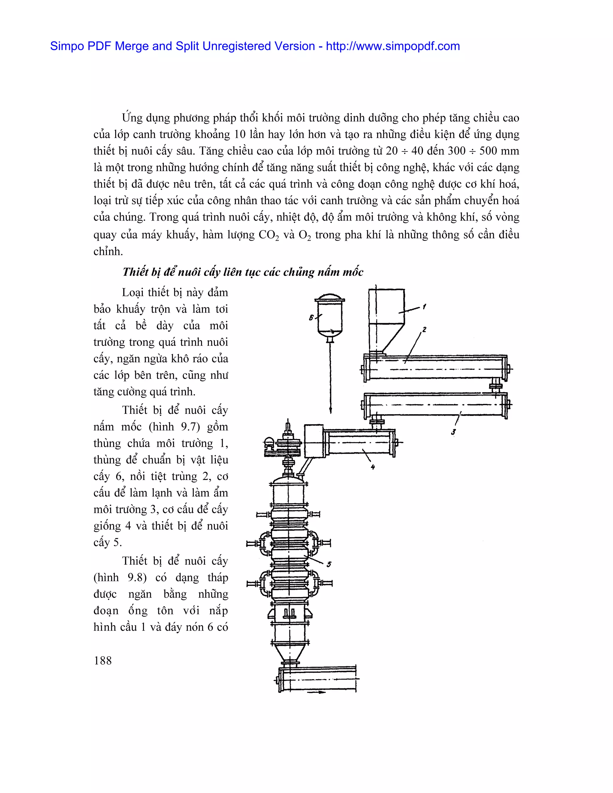 Simpo PDF Merge and Split Unregistered Version - http://www.simpopdf.com




               ÆÏng duûng phæång phaïp thäøi khäúi mäi træåìng dinh dæåîng cho pheïp tàng chiãöu cao
       cuía låïp canh træåìng khoaíng 10 láön hay låïn hån vaì taûo ra nhæîng âiãöu kiãûn âãø æïng duûng
       thiãút bë nuäi cáúy sáu. Tàng chiãöu cao cuía låïp mäi træåìng tæì 20 ÷ 40 âãún 300 ÷ 500 mm
       laì mäüt trong nhæîng hæåïng chênh âãø tàng nàng suáút thiãút bë cäng nghãû, khaïc våïi caïc daûng
       thiãút bë âaî âæåüc nãu trãn, táút caí caïc quaï trçnh vaì cäng âoaûn cäng nghãû âæåüc cå khê hoaï,
       loaûi træì sæû tiãúp xuïc cuía cäng nhán thao taïc våïi canh træåìng vaì caïc saín pháøm chuyãøn hoaï
       cuía chuïng. Trong quaï trçnh nuäi cáúy, nhiãût âäü, âäü áøm mäi træåìng vaì khäng khê, säú voìng
       quay cuía maïy khuáúy, haìm læåüng CO2 vaì O2 trong pha khê laì nhæîng thäng säú cáön âiãöu
       chènh.
             Thiãút bë âãø nuäi cáúy liãn tuûc caïc chuíng náúm mäúc
              Loaûi thiãút bë naìy âaím
       baío khuáúy träün vaì laìm tåi
       táút caí bãö daìy cuía mäi
       træåìng trong quaï trçnh nuäi
       cáúy, ngàn ngæìa khä raïo cuía
       caïc låïp bãn trãn, cuîng nhæ
       tàng cæåìng quaï trçnh.
              Thiãút bë âãø nuäi cáúy
       náúm mäúc (hçnh 9.7) gäöm
       thuìng chæïa mäi træåìng 1,
       thuìng âãø chuáøn bë váût liãûu
       cáúy 6, näöi tiãût truìng 2, cå
       cáúu âãø laìm laûnh vaì laìm áøm
       mäi træåìng 3, cå cáúu âãø cáúy
       giäúng 4 vaì thiãút bë âãø nuäi
       cáúy 5.
             Thiãút bë âãø nuäi cáúy
       (hçnh 9.8) coï daûng thaïp
       âæåüc ngàn bàòng nhæîng
       âoaû n äú n g tän våï i nàõ p
       hçnh cáöu 1 vaì âaïy noïn 6 coï

       188
 