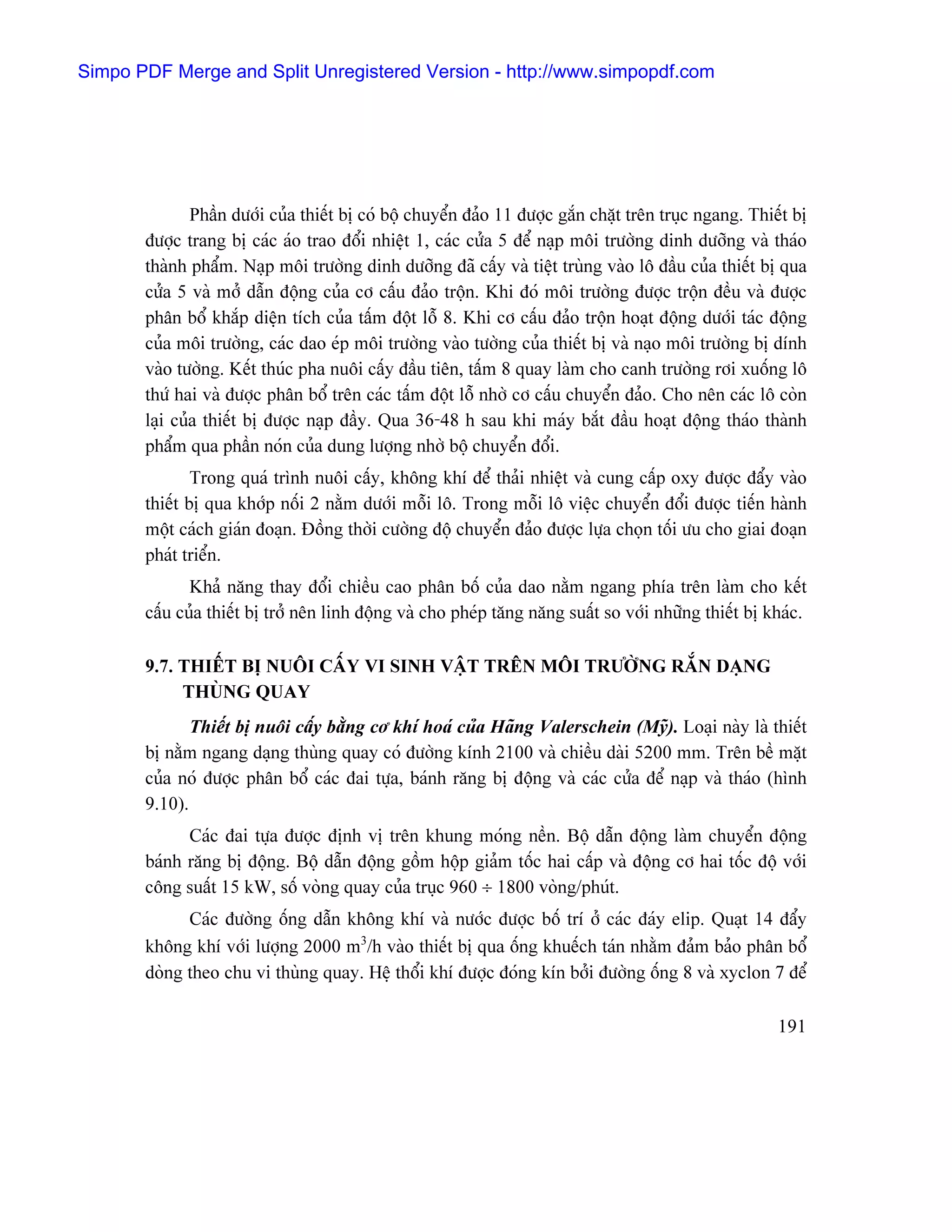 Simpo PDF Merge and Split Unregistered Version - http://www.simpopdf.com




               Pháön dæåïi cuía thiãút bë coï bäü chuyãøn âaío 11 âæåüc gàõn chàût trãn truûc ngang. Thiãút bë
       âæåüc trang bë caïc aïo trao âäøi nhiãût 1, caïc cæía 5 âãø naûp mäi træåìng dinh dæåîng vaì thaïo
       thaình pháøm. Naûp mäi træåìng dinh dæåîng âaî cáúy vaì tiãût truìng vaìo lä âáöu cuía thiãút bë qua
       cæía 5 vaì måí dáùn âäüng cuía cå cáúu âaío träün. Khi âoï mäi træåìng âæåüc träün âãöu vaì âæåüc
       phán bäø khàõp diãûn têch cuía táúm âäüt läù 8. Khi cå cáúu âaío träün hoaût âäüng dæåïi taïc âäüng
       cuía mäi træåìng, caïc dao eïp mäi træåìng vaìo tæåìng cuía thiãút bë vaì naûo mäi træåìng bë dênh
       vaìo tæåìng. Kãút thuïc pha nuäi cáúy âáöu tiãn, táúm 8 quay laìm cho canh træåìng råi xuäúng lä
       thæï hai vaì âæåüc phán bäø trãn caïc táúm âäüt läù nhåì cå cáúu chuyãøn âaío. Cho nãn caïc lä coìn
       laûi cuía thiãút bë âæåüc naûp âáöy. Qua 36-48 h sau khi maïy bàõt âáöu hoaût âäüng thaïo thaình
       pháøm qua pháön noïn cuía dung læåüng nhåì bäü chuyãøn âäøi.
               Trong quaï trçnh nuäi cáúy, khäng khê âãø thaíi nhiãût vaì cung cáúp oxy âæåüc âáøy vaìo
       thiãút bë qua khåïp näúi 2 nàòm dæåïi mäùi lä. Trong mäùi lä viãûc chuyãøn âäøi âæåüc tiãún haình
       mäüt caïch giaïn âoaûn. Âäöng thåìi cæåìng âäü chuyãøn âaío âæåüc læûa choün täúi æu cho giai âoaûn
       phaït triãøn.
              Khaí nàng thay âäøi chiãöu cao phán bäú cuía dao nàòm ngang phêa trãn laìm cho kãút
       cáúu cuía thiãút bë tråí nãn linh âäüng vaì cho pheïp tàng nàng suáút so våïi nhæîng thiãút bë khaïc.

       9.7. THIÃÚT BË NUÄI CÁÚY VI SINH VÁÛT TRÃN MÄI TRÆÅÌNG RÀÕN DAÛNG
            THUÌNG QUAY
              Thiãút bë nuäi cáúy bàòng cå khê hoaï cuía Haîng Valerschein (Myî). Loaûi naìy laì thiãút
       bë nàòm ngang daûng thuìng quay coï âæåìng kênh 2100 vaì chiãöu daìi 5200 mm. Trãn bãö màût
       cuía noï âæåüc phán bäø caïc âai tæûa, baïnh ràng bë âäüng vaì caïc cæía âãø naûp vaì thaïo (hçnh
       9.10).
             Caïc âai tæûa âæåüc âënh vë trãn khung moïng nãön. Bäü dáùn âäüng laìm chuyãøn âäüng
       baïnh ràng bë âäüng. Bäü dáùn âäüng gäöm häüp giaím täúc hai cáúp vaì âäüng cå hai täúc âäü våïi
       cäng suáút 15 kW, säú voìng quay cuía truûc 960 ÷ 1800 voìng/phuït.
             Caïc âæåìng äúng dáùn khäng khê vaì næåïc âæåüc bäú trê åí caïc âaïy elip. Quaût 14 âáøy
       khäng khê våïi læåüng 2000 m3/h vaìo thiãút bë qua äúng khuãúch taïn nhàòm âaím baío phán bäø
       doìng theo chu vi thuìng quay. Hãû thäøi khê âæåüc âoïng kên båíi âæåìng äúng 8 vaì xyclon 7 âãø

                                                                                                         191
 