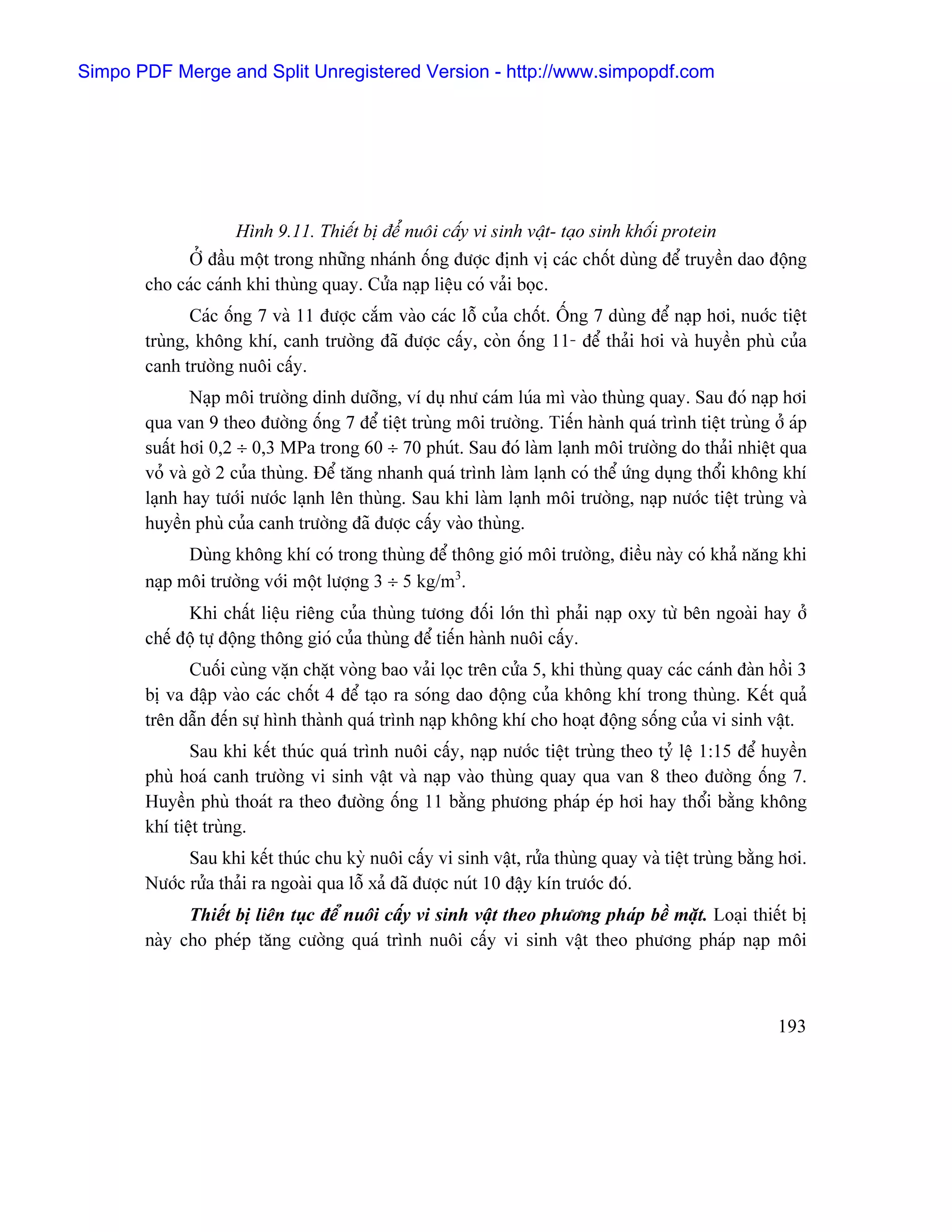 Simpo PDF Merge and Split Unregistered Version - http://www.simpopdf.com




                    Hçnh 9.11. Thiãút bë âãø nuäi cáúy vi sinh váût- taûo sinh khäúi protein
             ÅÍ âáöu mäüt trong nhæîng nhaïnh äúng âæåüc âënh vë caïc chäút duìng âãø truyãön dao âäüng
       cho caïc caïnh khi thuìng quay. Cæía naûp liãûu coï vaíi boüc.
              Caïc äúng 7 vaì 11 âæåüc càõm vaìo caïc läù cuía chäút. ÄÚng 7 duìng âãø naûp håi, nuåïc tiãût
       truìng, khäng khê, canh træåìng âaî âæåüc cáúy, coìn äúng 11- âãø thaíi håi vaì huyãön phuì cuía
       canh træåìng nuäi cáúy.
               Naûp mäi træåìng dinh dæåîng, vê duû nhæ caïm luïa mç vaìo thuìng quay. Sau âoï naûp håi
       qua van 9 theo âæåìng äúng 7 âãø tiãût truìng mäi træåìng. Tiãún haình quaï trçnh tiãût truìng åí aïp
       suáút håi 0,2 ÷ 0,3 MPa trong 60 ÷ 70 phuït. Sau âoï laìm laûnh mäi træåìng do thaíi nhiãût qua
       voí vaì gåì 2 cuía thuìng. Âãø tàng nhanh quaï trçnh laìm laûnh coï thãø æïng duûng thäøi khäng khê
       laûnh hay tæåïi næåïc laûnh lãn thuìng. Sau khi laìm laûnh mäi træåìng, naûp næåïc tiãût truìng vaì
       huyãön phuì cuía canh træåìng âaî âæåüc cáúy vaìo thuìng.
             Duìng khäng khê coï trong thuìng âãø thäng gioï mäi træåìng, âiãöu naìy coï khaí nàng khi
       naûp mäi træåìng våïi mäüt læåüng 3 ÷ 5 kg/m3.
             Khi cháút liãûu riãng cuía thuìng tæång âäúi låïn thç phaíi naûp oxy tæì bãn ngoaìi hay åí
       chãú âäü tæû âäüng thäng gioï cuía thuìng âãø tiãún haình nuäi cáúy.
             Cuäúi cuìng vàûn chàût voìng bao vaíi loüc trãn cæía 5, khi thuìng quay caïc caïnh âaìn häöi 3
       bë va âáûp vaìo caïc chäút 4 âãø taûo ra soïng dao âäüng cuía khäng khê trong thuìng. Kãút quaí
       trãn dáùn âãún sæû hçnh thaình quaï trçnh naûp khäng khê cho hoaût âäüng säúng cuía vi sinh váût.
              Sau khi kãút thuïc quaï trçnh nuäi cáúy, naûp næåïc tiãût truìng theo tyí lãû 1:15 âãø huyãön
       phuì hoaï canh træåìng vi sinh váût vaì naûp vaìo thuìng quay qua van 8 theo âæåìng äúng 7.
       Huyãön phuì thoaït ra theo âæåìng äúng 11 bàòng phæång phaïp eïp håi hay thäøi bàòng khäng
       khê tiãût truìng.
             Sau khi kãút thuïc chu kyì nuäi cáúy vi sinh váût, ræía thuìng quay vaì tiãût truìng bàòng håi.
       Næåïc ræía thaíi ra ngoaìi qua läù xaí âaî âæåüc nuït 10 âáûy kên træåïc âoï.
             Thiãút bë liãn tuûc âãø nuäi cáúy vi sinh váût theo phæång phaïp bãö màût. Loaûi thiãút bë
       naìy cho pheïp tàng cæåìng quaï trçnh nuäi cáúy vi sinh váût theo phæång phaïp naûp mäi



                                                                                                       193
 