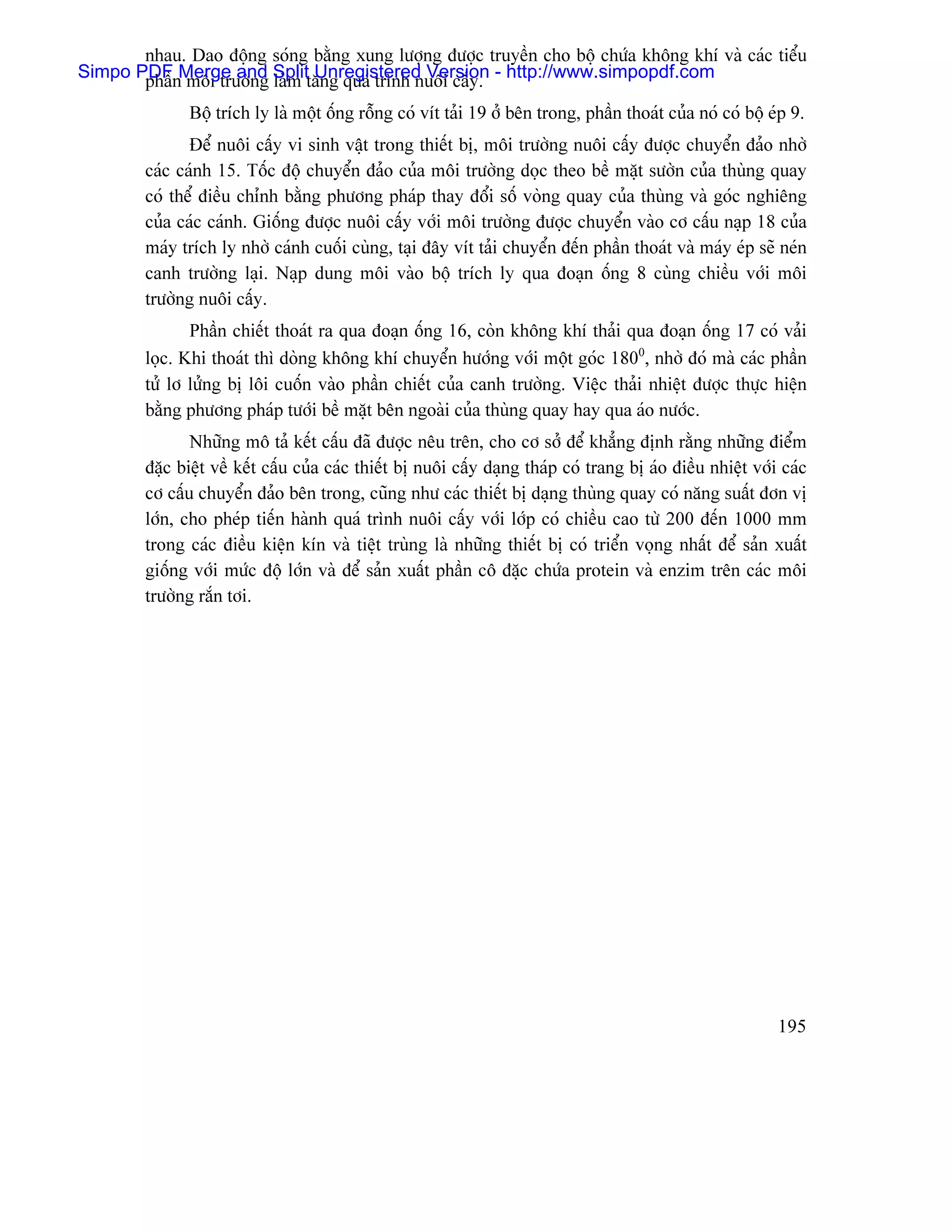 nhau. Dao âäüng soïng bàòng xung læåüng âæåüc truyãön cho bäü chæïa khäng khê vaì caïc tiãøu
Simpo PDFnMerge and Splittàng quaï trçnh nuäi cáúy. - http://www.simpopdf.com
       pháö mäi træåìng laìm Unregistered Version
                Bäü trêch ly laì mäüt äúng räùng coï vêt taíi 19 åí bãn trong, pháön thoaït cuía noï coï bäü eïp 9.
                Âãø nuäi cáúy vi sinh váût trong thiãút bë, mäi træåìng nuäi cáúy âæåüc chuyãøn âaío nhåì
         caïc caïnh 15. Täúc âäü chuyãøn âaío cuía mäi træåìng doüc theo bãö màût sæåìn cuía thuìng quay
         coï thãø âiãöu chènh bàòng phæång phaïp thay âäøi säú voìng quay cuía thuìng vaì goïc nghiãng
         cuía caïc caïnh. Giäúng âæåüc nuäi cáúy våïi mäi træåìng âæåüc chuyãøn vaìo cå cáúu naûp 18 cuía
         maïy trêch ly nhåì caïnh cuäúi cuìng, taûi âáy vêt taíi chuyãøn âãún pháön thoaït vaì maïy eïp seî neïn
         canh træåìng laûi. Naûp dung mäi vaìo bäü trêch ly qua âoaûn äúng 8 cuìng chiãöu våïi mäi
         træåìng nuäi cáúy.
                Pháön chiãút thoaït ra qua âoaûn äúng 16, coìn khäng khê thaíi qua âoaûn äúng 17 coï vaíi
         loüc. Khi thoaït thç doìng khäng khê chuyãøn hæåïng våïi mäüt goïc 1800, nhåì âoï maì caïc pháön
         tæí lå læíng bë läi cuäún vaìo pháön chiãút cuía canh træåìng. Viãûc thaíi nhiãût âæåüc thæûc hiãûn
         bàòng phæång phaïp tæåïi bãö màût bãn ngoaìi cuía thuìng quay hay qua aïo næåïc.
                Nhæîng mä taí kãút cáúu âaî âæåüc nãu trãn, cho cå såí âãø khàóng âënh ràòng nhæîng âiãøm
         âàûc biãût vãö kãút cáúu cuía caïc thiãút bë nuäi cáúy daûng thaïp coï trang bë aïo âiãöu nhiãût våïi caïc
         cå cáúu chuyãøn âaío bãn trong, cuîng nhæ caïc thiãút bë daûng thuìng quay coï nàng suáút âån vë
         låïn, cho pheïp tiãún haình quaï trçnh nuäi cáúy våïi låïp coï chiãöu cao tæì 200 âãún 1000 mm
         trong caïc âiãöu kiãûn kên vaì tiãût truìng laì nhæîng thiãút bë coï triãøn voüng nháút âãø saín xuáút
         giäúng våïi mæïc âäü låïn vaì âãø saín xuáút pháön cä âàûc chæïa protein vaì enzim trãn caïc mäi
         træåìng ràõn tåi.




                                                                                                              195
 