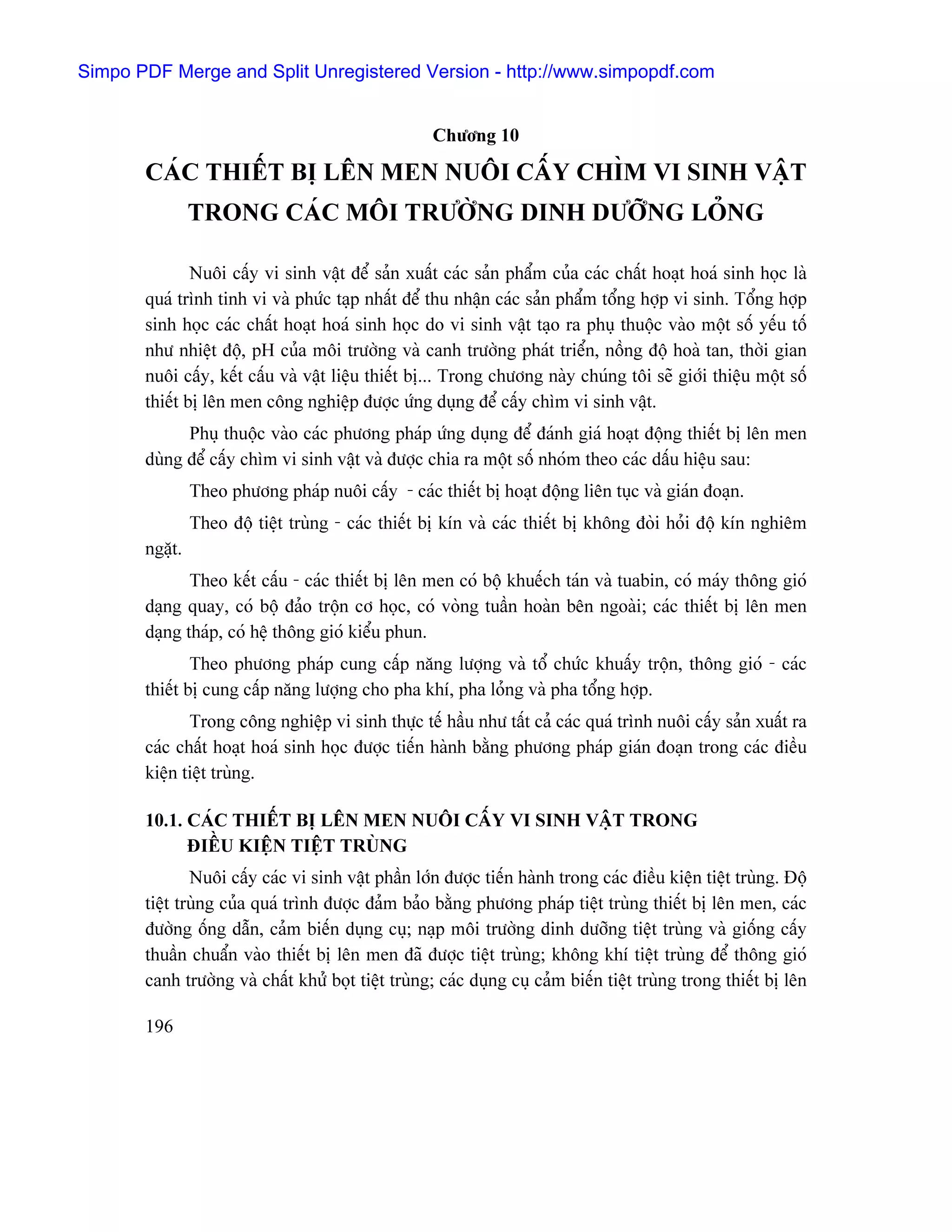 Simpo PDF Merge and Split Unregistered Version - http://www.simpopdf.com


                                                    Chæång 10

       CAÏC THIÃÚT BË LÃN MEN NUÄI CÁÚY CHÇM VI SINH VÁÛT
                TRONG CAÏC MÄI TRÆÅÌNG DINH DÆÅÎNG LOÍNG

               Nuäi cáúy vi sinh váût âãø saín xuáút caïc saín pháøm cuía caïc cháút hoaût hoaï sinh hoüc laì
       quaï trçnh tinh vi vaì phæïc taûp nháút âãø thu nháûn caïc saín pháøm täøng håüp vi sinh. Täøng håüp
       sinh hoüc caïc cháút hoaût hoaï sinh hoüc do vi sinh váût taûo ra phuû thuäüc vaìo mäüt säú yãúu täú
       nhæ nhiãût âäü, pH cuía mäi træåìng vaì canh træåìng phaït triãøn, näöng âäü hoaì tan, thåìi gian
       nuäi cáúy, kãút cáúu vaì váût liãûu thiãút bë... Trong chæång naìy chuïng täi seî giåïi thiãûu mäüt säú
       thiãút bë lãn men cäng nghiãûp âæåüc æïng duûng âãø cáúy chçm vi sinh váût.
             Phuû thuäüc vaìo caïc phæång phaïp æïng duûng âãø âaïnh giaï hoaût âäüng thiãút bë lãn men
       duìng âãø cáúy chçm vi sinh váût vaì âæåüc chia ra mäüt säú nhoïm theo caïc dáúu hiãûu sau:
                Theo phæång phaïp nuäi cáúy - caïc thiãút bë hoaût âäüng liãn tuûc vaì giaïn âoaûn.
                Theo âäü tiãût truìng - caïc thiãút bë kên vaì caïc thiãút bë khäng âoìi hoíi âäü kên nghiãm
       ngàût.
              Theo kãút cáúu - caïc thiãút bë lãn men coï bäü khuãúch taïn vaì tuabin, coï maïy thäng gioï
       daûng quay, coï bäü âaío träün cå hoüc, coï voìng tuáön hoaìn bãn ngoaìi; caïc thiãút bë lãn men
       daûng thaïp, coï hãû thäng gioï kiãøu phun.
               Theo phæång phaïp cung cáúp nàng læåüng vaì täø chæïc khuáúy träün, thäng gioï - caïc
       thiãút bë cung cáúp nàng læåüng cho pha khê, pha loíng vaì pha täøng håüp.
              Trong cäng nghiãûp vi sinh thæûc tãú háöu nhæ táút caí caïc quaï trçnh nuäi cáúy saín xuáút ra
       caïc cháút hoaût hoaï sinh hoüc âæåüc tiãún haình bàòng phæång phaïp giaïn âoaûn trong caïc âiãöu
       kiãûn tiãût truìng.

       10.1. CAÏC THIÃÚT BË LÃN MEN NUÄI CÁÚY VI SINH VÁÛT TRONG
             ÂIÃÖU KIÃÛN TIÃÛT TRUÌNG
               Nuäi cáúy caïc vi sinh váût pháön låïn âæåüc tiãún haình trong caïc âiãöu kiãûn tiãût truìng. Âäü
       tiãût truìng cuía quaï trçnh âæåüc âaím baío bàòng phæång phaïp tiãût truìng thiãút bë lãn men, caïc
       âæåìng äúng dáùn, caím biãún duûng cuû; naûp mäi træåìng dinh dæåîng tiãût truìng vaì giäúng cáúy
       thuáön chuáøn vaìo thiãút bë lãn men âaî âæåüc tiãût truìng; khäng khê tiãût truìng âãø thäng gioï
       canh træåìng vaì cháút khæí boüt tiãût truìng; caïc duûng cuû caím biãún tiãût truìng trong thiãút bë lãn

       196
 