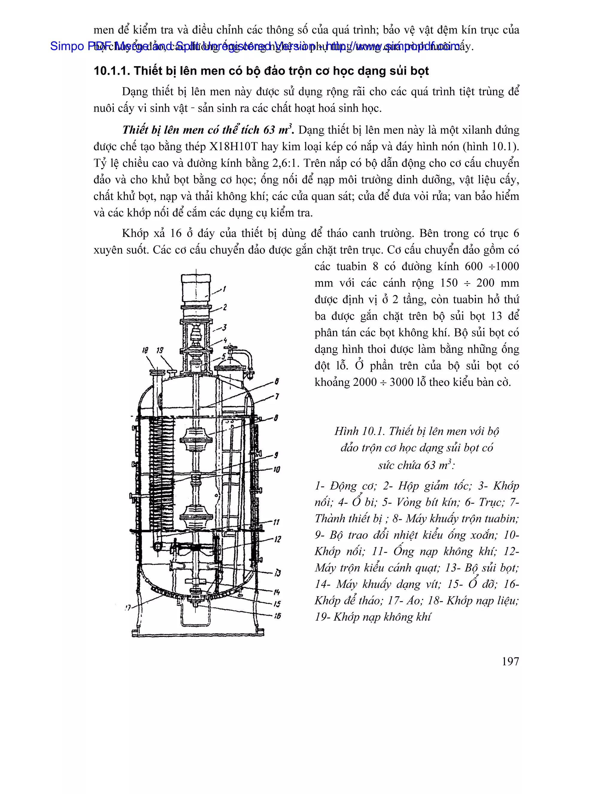 men âãø kiãøm tra vaì âiãöu chènh caïc thäng säú cuía quaï trçnh; baío vãû váût âãûm kên truûc cuía
Simpo PDF Merge and Split Unregisterednghãû vaì phuûhttp://www.simpopdf.com y.
       bäü chuyãøn âaío, caïc âæåìng äúng cäng Version - tuìng trong quaï trçnh nuäi cáú

         10.1.1. Thiãút bë lãn men coï bäü âaío träün cå hoüc daûng suíi boüt
               Daûng thiãút bë lãn men naìy âæåüc sæí duûng räüng raîi cho caïc quaï trçnh tiãût truìng âãø
         nuäi cáúy vi sinh váût - saín sinh ra caïc cháút hoaût hoaï sinh hoüc.
                 Thiãút bë lãn men coï thãø têch 63 m3. Daûng thiãút bë lãn men naìy laì mäüt xilanh âæïng
         âæåüc chãú taûo bàòng theïp X18H10T hay kim loaûi keïp coï nàõp vaì âaïy hçnh noïn (hçnh 10.1).
         Tyí lãû chiãöu cao vaì âæåìng kênh bàòng 2,6:1. Trãn nàõp coï bäü dáùn âäüng cho cå cáúu chuyãøn
         âaío vaì cho khæí boüt bàòng cå hoüc; äúng näúi âãø naûp mäi træåìng dinh dæåîng, váût liãûu cáúy,
         cháút khæí boüt, naûp vaì thaíi khäng khê; caïc cæía quan saït; cæía âãø âæa voìi ræía; van baío hiãøm
         vaì caïc khåïp näúi âãø càõm caïc duûng cuû kiãøm tra.
              Khåïp xaí 16 åí âaïy cuía thiãút bë duìng âãø thaïo canh træåìng. Bãn trong coï truûc 6
         xuyãn suäút. Caïc cå cáúu chuyãøn âaío âæåüc gàõn chàût trãn truûc. Cå cáúu chuyãøn âaío gäöm coï
                                                          caïc tuabin 8 coï âæåìng kênh 600 ÷1000
                                                          mm våïi caïc caïnh räüng 150 ÷ 200 mm
                                                          âæåüc âënh vë åí 2 táöng, coìn tuabin håí thæï
                                                          ba âæåüc gàõn chàût trãn bäü suíi boüt 13 âãø
                                                          phán taïn caïc boüt khäng khê. Bäü suíi boüt coï
                                                          daûng hçnh thoi âæåüc laìm bàòng nhæîng äúng
                                                          âäüt läù. ÅÍ pháön trãn cuía bäü suíi boüt coï
                                                          khoaíng 2000 ÷ 3000 läù theo kiãøu baìn cåì.



                                                                  Hçnh 10.1. Thiãút bë lãn men våïi bäü
                                                                   âaío träün cå hoüc daûng suíi boüt coï
                                                                            sæïc chæïa 63 m3:
                                                             1- Âäüng cå; 2- Häüp giaím täúc; 3- Khåïp
                                                             näúi; 4- ÄØ bi; 5- Voìng bêt kên; 6- Truûc; 7-
                                                             Thaình thiãút bë ; 8- Maïy khuáúy träün tuabin;
                                                             9- Bäü trao âäøi nhiãût kiãøu äúng xoàõn; 10-
                                                             Khåïp näúi; 11- ÄÚng naûp khäng khê; 12-
                                                             Maïy träün kiãøu caïnh quaût; 13- Bäü suíi boüt;
                                                             14- Maïy khuáúy daûng vêt; 15- ÄØ âåî; 16-
                                                             Khåïp âãø thaïo; 17- Aïo; 18- Khåïp naûp liãûu;
                                                             19- Khåïp naûp khäng khê


                                                                                                            197
 