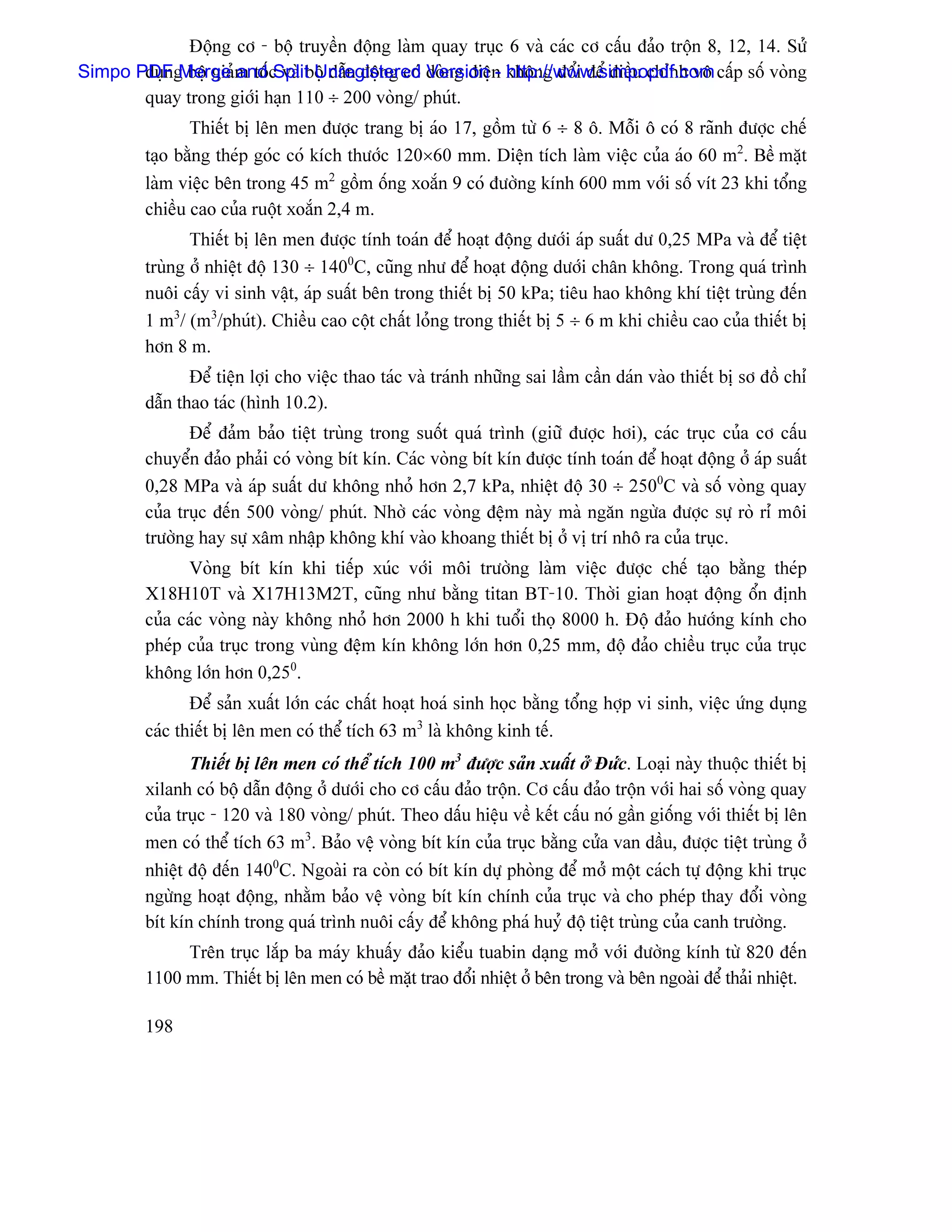 Âäüng cå - bäü truyãön âäüng laìm quay truûc 6 vaì caïc cå cáúu âaío träün 8, 12, 14. Sæí
Simpo PDFg bäü giaím täúc vaì bäü dáùn âäüng coï doìng âiãûn khäng âäøi âãø âiãöu chènh vä cáúp säú voìng
       duûn Merge and Split Unregistered Version - http://www.simpopdf.com
       quay trong giåïi haûn 110 ÷ 200 voìng/ phuït.
                Thiãút bë lãn men âæåüc trang bë aïo 17, gäöm tæì 6 ÷ 8 ä. Mäùi ä coï 8 raînh âæåüc chãú
         taûo bàòng theïp goïc coï kêch thæåïc 120×60 mm. Diãûn têch laìm viãûc cuía aïo 60 m2. Bãö màût
         laìm viãûc bãn trong 45 m2 gäöm äúng xoàõn 9 coï âæåìng kênh 600 mm våïi säú vêt 23 khi täøng
         chiãöu cao cuía ruäüt xoàõn 2,4 m.
                Thiãút bë lãn men âæåüc tênh toaïn âãø hoaût âäüng dæåïi aïp suáút dæ 0,25 MPa vaì âãø tiãût
         truìng åí nhiãût âäü 130 ÷ 1400C, cuîng nhæ âãø hoaût âäüng dæåïi chán khäng. Trong quaï trçnh
         nuäi cáúy vi sinh váût, aïp suáút bãn trong thiãút bë 50 kPa; tiãu hao khäng khê tiãût truìng âãún
         1 m3/ (m3/phuït). Chiãöu cao cäüt cháút loíng trong thiãút bë 5 ÷ 6 m khi chiãöu cao cuía thiãút bë
         hån 8 m.
                Âãø tiãûn låüi cho viãûc thao taïc vaì traïnh nhæîng sai láöm cáön daïn vaìo thiãút bë så âäö chè
         dáùn thao taïc (hçnh 10.2).
                Âãø âaím baío tiãût truìng trong suäút quaï trçnh (giæî âæåüc håi), caïc truûc cuía cå cáúu
         chuyãøn âaío phaíi coï voìng bêt kên. Caïc voìng bêt kên âæåüc tênh toaïn âãø hoaût âäüng åí aïp suáút
         0,28 MPa vaì aïp suáút dæ khäng nhoí hån 2,7 kPa, nhiãût âäü 30 ÷ 2500C vaì säú voìng quay
         cuía truûc âãún 500 voìng/ phuït. Nhåì caïc voìng âãûm naìy maì ngàn ngæìa âæåüc sæû roì rè mäi
         træåìng hay sæû xám nháûp khäng khê vaìo khoang thiãút bë åí vë trê nhä ra cuía truûc.
               Voìng bêt kên khi tiãúp xuïc våïi mäi træåìng laìm viãûc âæåüc chãú taûo bàòng theïp
         X18H10T vaì X17H13M2T, cuîng nhæ bàòng titan BT-10. Thåìi gian hoaût âäüng äøn âënh
         cuía caïc voìng naìy khäng nhoí hån 2000 h khi tuäøi thoü 8000 h. Âäü âaío hæåïng kênh cho
         pheïp cuía truûc trong vuìng âãûm kên khäng låïn hån 0,25 mm, âäü âaío chiãöu truûc cuía truûc
         khäng låïn hån 0,250.
                Âãø saín xuáút låïn caïc cháút hoaût hoaï sinh hoüc bàòng täøng håüp vi sinh, viãûc æïng duûng
         caïc thiãút bë lãn men coï thãø têch 63 m3 laì khäng kinh tãú.
                Thiãút bë lãn men coï thãø têch 100 m3 âæåüc saín xuáút åí Âæïc. Loaûi naìy thuäüc thiãút bë
         xilanh coï bäü dáùn âäüng åí dæåïi cho cå cáúu âaío träün. Cå cáúu âaío träün våïi hai säú voìng quay
         cuía truûc - 120 vaì 180 voìng/ phuït. Theo dáúu hiãûu vãö kãút cáúu noï gáön giäúng våïi thiãút bë lãn
         men coï thãø têch 63 m3. Baío vãû voìng bêt kên cuía truûc bàòng cæía van dáöu, âæåüc tiãût truìng åí
         nhiãût âäü âãún 1400C. Ngoaìi ra coìn coï bêt kên dæû phoìng âãø måí mäüt caïch tæû âäüng khi truûc
         ngæìng hoaût âäüng, nhàòm baío vãû voìng bêt kên chênh cuía truûc vaì cho pheïp thay âäøi voìng
         bêt kên chênh trong quaï trçnh nuäi cáúy âãø khäng phaï huyí âäü tiãût truìng cuía canh træåìng.
              Trãn truûc làõp ba maïy khuáúy âaío kiãøu tuabin daûng måí våïi âæåìng kênh tæì 820 âãún
         1100 mm. Thiãút bë lãn men coï bãö màût trao âäøi nhiãût åí bãn trong vaì bãn ngoaìi âãø thaíi nhiãût.

         198
 