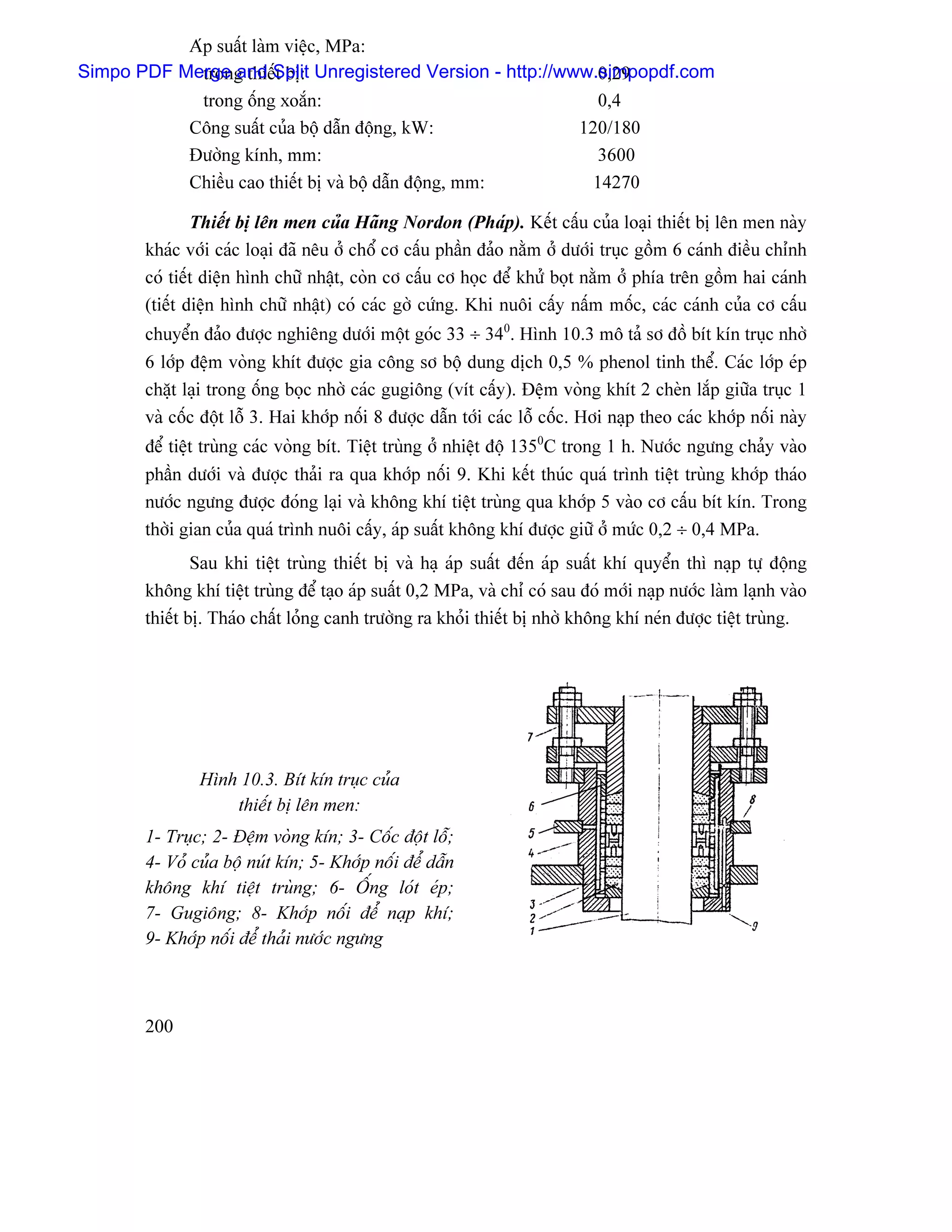 Aïp suáút laìm viãûc, MPa:
Simpo PDF Merge and Split Unregistered Version - http://www.simpopdf.com
             trong thiãút bë:                               0,29
             trong äúng xoàõn:                              0,4
           Cäng suáút cuía bäü dáùn âäüng, kW:            120/180
           Âæåìng kênh, mm:                                 3600
           Chiãöu cao thiãút bë vaì bäü dáùn âäüng, mm:    14270

               Thiãút bë lãn men cuía Haîng Nordon (Phaïp). Kãút cáúu cuía loaûi thiãút bë lãn men naìy
       khaïc våïi caïc loaûi âaî nãu åí chäø cå cáúu pháön âaío nàòm åí dæåïi truûc gäöm 6 caïnh âiãöu chènh
       coï tiãút diãûn hçnh chæî nháût, coìn cå cáúu cå hoüc âãø khæí boüt nàòm åí phêa trãn gäöm hai caïnh
       (tiãút diãûn hçnh chæî nháût) coï caïc gåì cæïng. Khi nuäi cáúy náúm mäúc, caïc caïnh cuía cå cáúu
       chuyãøn âaío âæåüc nghiãng dæåïi mäüt goïc 33 ÷ 340. Hçnh 10.3 mä taí så âäö bêt kên truûc nhåì
       6 låïp âãûm voìng khêt âæåüc gia cäng så bäü dung dëch 0,5 % phenol tinh thãø. Caïc låïp eïp
       chàût laûi trong äúng boüc nhåì caïc gugiäng (vêt cáúy). Âãûm voìng khêt 2 cheìn làõp giæîa truûc 1
       vaì cäúc âäüt läù 3. Hai khåïp näúi 8 âæåüc dáùn tåïi caïc läù cäúc. Håi naûp theo caïc khåïp näúi naìy
       âãø tiãût truìng caïc voìng bêt. Tiãût truìng åí nhiãût âäü 1350C trong 1 h. Næåïc ngæng chaíy vaìo
       pháön dæåïi vaì âæåüc thaíi ra qua khåïp näúi 9. Khi kãút thuïc quaï trçnh tiãût truìng khåïp thaïo
       næåïc ngæng âæåüc âoïng laûi vaì khäng khê tiãût truìng qua khåïp 5 vaìo cå cáúu bêt kên. Trong
       thåìi gian cuía quaï trçnh nuäi cáúy, aïp suáút khäng khê âæåüc giæî åí mæïc 0,2 ÷ 0,4 MPa.
               Sau khi tiãût truìng thiãút bë vaì haû aïp suáút âãún aïp suáút khê quyãøn thç naûp tæû âäüng
       khäng khê tiãût truìng âãø taûo aïp suáút 0,2 MPa, vaì chè coï sau âoï måïi naûp næåïc laìm laûnh vaìo
       thiãút bë. Thaïo cháút loíng canh træåìng ra khoíi thiãút bë nhåì khäng khê neïn âæåüc tiãût truìng.




               Hçnh 10.3. Bêt kên truûc cuía
                   thiãút bë lãn men:
       1- Truûc; 2- Âãûm voìng kên; 3- Cäúc âäüt läù;
       4- Voí cuía bäü nuït kên; 5- Khåïp näúi âãø dáùn
       khäng khê tiãût truìng; 6- ÄÚng loït eïp;
       7- Gugiäng; 8- Khåïp näúi âãø naûp khê;
       9- Khåïp näúi âãø thaíi næåïc ngæng



       200
 