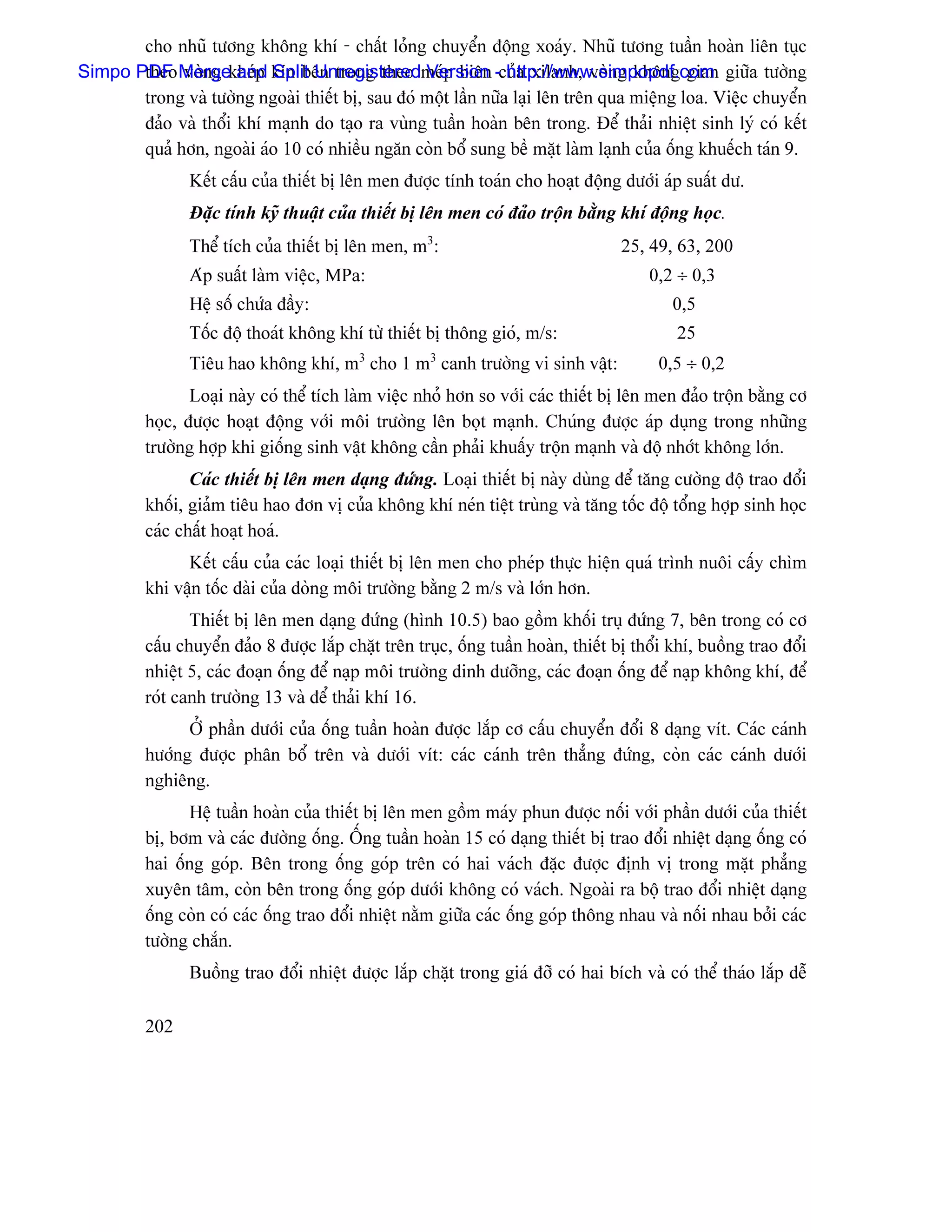 cho nhuî tæång khäng khê - cháút loíng chuyãøn âäüng xoaïy. Nhuî tæång tuáön hoaìn liãn tuûc
Simpo PDF Mergekheïp kên bãn trong theo meïp biãn -cuía xilanh, voìng khäng gian giæîa tæåìng
       theo voìng and Split Unregistered Version http://www.simpopdf.com
       trong vaì tæåìng ngoaìi thiãút bë, sau âoï mäüt láön næîa laûi lãn trãn qua miãûng loa. Viãûc chuyãøn
       âaío vaì thäøi khê maûnh do taûo ra vuìng tuáön hoaìn bãn trong. Âãø thaíi nhiãût sinh lyï coï kãút
       quaí hån, ngoaìi aïo 10 coï nhiãöu ngàn coìn bäø sung bãö màût laìm laûnh cuía äúng khuãúch taïn 9.
                Kãút cáúu cuía thiãút bë lãn men âæåüc tênh toaïn cho hoaût âäüng dæåïi aïp suáút dæ.
                Âàûc tênh kyî thuáût cuía thiãút bë lãn men coï âaío träün bàòng khê âäüng hoüc.
                Thãø têch cuía thiãút bë lãn men, m3:                              25, 49, 63, 200
                Aïp suáút laìm viãûc, MPa:                                              0,2 ÷ 0,3
                Hãû säú chæïa âáöy:                                                        0,5
                Täúc âäü thoaït khäng khê tæì thiãút bë thäng gioï, m/s:                    25
                Tiãu hao khäng khê, m3 cho 1 m3 canh træåìng vi sinh váût:               0,5 ÷ 0,2
                Loaûi naìy coï thãø têch laìm viãûc nhoí hån so våïi caïc thiãút bë lãn men âaío träün bàòng cå
         hoüc, âæåüc hoaût âäüng våïi mäi træåìng lãn boüt maûnh. Chuïng âæåüc aïp duûng trong nhæîng
         træåìng håüp khi giäúng sinh váût khäng cáön phaíi khuáúy träün maûnh vaì âäü nhåït khäng låïn.
                Caïc thiãút bë lãn men daûng âæïng. Loaûi thiãút bë naìy duìng âãø tàng cæåìng âäü trao âäøi
         khäúi, giaím tiãu hao âån vë cuía khäng khê neïn tiãût truìng vaì tàng täúc âäü täøng håüp sinh hoüc
         caïc cháút hoaût hoaï.
               Kãút cáúu cuía caïc loaûi thiãút bë lãn men cho pheïp thæûc hiãûn quaï trçnh nuäi cáúy chçm
         khi váûn täúc daìi cuía doìng mäi træåìng bàòng 2 m/s vaì låïn hån.
                Thiãút bë lãn men daûng âæïng (hçnh 10.5) bao gäöm khäúi truû âæïng 7, bãn trong coï cå
         cáúu chuyãøn âaío 8 âæåüc làõp chàût trãn truûc, äúng tuáön hoaìn, thiãút bë thäøi khê, buäöng trao âäøi
         nhiãût 5, caïc âoaûn äúng âãø naûp mäi træåìng dinh dæåîng, caïc âoaûn äúng âãø naûp khäng khê, âãø
         roït canh træåìng 13 vaì âãø thaíi khê 16.
               ÅÍ pháön dæåïi cuía äúng tuáön hoaìn âæåüc làõp cå cáúu chuyãøn âäøi 8 daûng vêt. Caïc caïnh
         hæåïng âæåüc phán bäø trãn vaì dæåïi vêt: caïc caïnh trãn thàóng âæïng, coìn caïc caïnh dæåïi
         nghiãng.
               Hãû tuáön hoaìn cuía thiãút bë lãn men gäöm maïy phun âæåüc näúi våïi pháön dæåïi cuía thiãút
         bë, båm vaì caïc âæåìng äúng. ÄÚng tuáön hoaìn 15 coï daûng thiãút bë trao âäøi nhiãût daûng äúng coï
         hai äúng goïp. Bãn trong äúng goïp trãn coï hai vaïch âàûc âæåüc âënh vë trong màût phàóng
         xuyãn tám, coìn bãn trong äúng goïp dæåïi khäng coï vaïch. Ngoaìi ra bäü trao âäøi nhiãût daûng
         äúng coìn coï caïc äúng trao âäøi nhiãût nàòm giæîa caïc äúng goïp thäng nhau vaì näúi nhau båíi caïc
         tæåìng chàõn.
                Buäöng trao âäøi nhiãût âæåüc làõp chàût trong giaï âåî coï hai bêch vaì coï thãø thaïo làõp dãù

         202
 