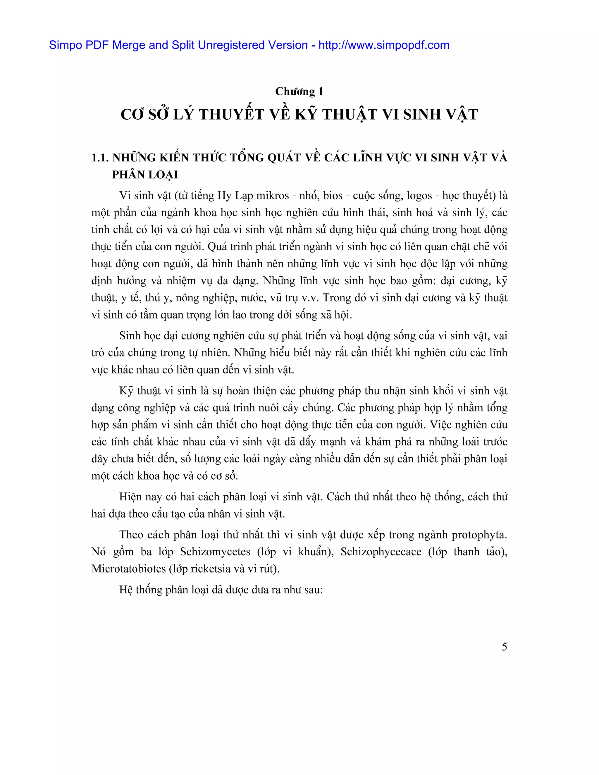 Simpo PDF Merge and Split Unregistered Version - http://www.simpopdf.com


                                                    Chæång 1

              CÅ SÅÍ LYÏ THUYÃÚT VÃÖ KYÎ THUÁÛT VI SINH VÁÛT

       1.1. NHÆÎNG KIÃÚN THÆÏC TÄØNG QUAÏT VÃÖ CAÏC LÉNH VÆÛC VI SINH VÁÛT VAÌ
            PHÁN LOAÛI
              Vi sinh váût (tæì tiãúng Hy Laûp mikros - nhoí, bios - cuäüc säúng, logos - hoüc thuyãút) laì
       mäüt pháön cuía ngaình khoa hoüc sinh hoüc nghiãn cæïu hçnh thaïi, sinh hoaï vaì sinh lyï, caïc
       tênh cháút coï låüi vaì coï haûi cuía vi sinh váût nhàòm sæí duûng hiãûu quaí chuïng trong hoaût âäüng
       thæûc tiãøn cuía con ngæåìi. Quaï trçnh phaït triãøn ngaình vi sinh hoüc coï liãn quan chàût cheî våïi
       hoaût âäüng con ngæåìi, âaî hçnh thaình nãn nhæîng lénh væûc vi sinh hoüc âäüc láûp våïi nhæîng
       âënh hæåïng vaì nhiãûm vuû âa daûng. Nhæîng lénh væûc sinh hoüc bao gäöm: âaûi cæång, kyî
       thuáût, y tãú, thuï y, näng nghiãûp, næåïc, vuî truû v.v. Trong âoï vi sinh âaûi cæång vaì kyî thuáût
       vi sinh coï táöm quan troüng låïn lao trong âåìi säúng xaî häüi.
               Sinh hoüc âaûi cæång nghiãn cæïu sæû phaït triãøn vaì hoaût âäüng säúng cuía vi sinh váût, vai
       troì cuía chuïng trong tæû nhiãn. Nhæîng hiãøu biãút naìy ráút cáön thiãút khi nghiãn cæïu caïc lénh
       væûc khaïc nhau coï liãn quan âãún vi sinh váût.
              Kyî thuáût vi sinh laì sæû hoaìn thiãûn caïc phæång phaïp thu nháûn sinh khäúi vi sinh váût
       daûng cäng nghiãûp vaì caïc quaï trçnh nuäi cáúy chuïng. Caïc phæång phaïp håüp lyï nhàòm täøng
       håüp saín pháøm vi sinh cáön thiãút cho hoaût âäüng thæûc tiãùn cuía con ngæåìi. Viãûc nghiãn cæïu
       caïc tênh cháút khaïc nhau cuía vi sinh váût âaî âáøy maûnh vaì khaïm phaï ra nhæîng loaìi træåïc
       âáy chæa biãút âãún, säú læåüng caïc loaìi ngaìy caìng nhiãöu dáùn âãún sæû cáön thiãút phaíi phán loaûi
       mäüt caïch khoa hoüc vaì coï cå såí.
             Hiãûn nay coï hai caïch phán loaûi vi sinh váût. Caïch thæï nháút theo hãû thäúng, caïch thæï
       hai dæûa theo cáúu taûo cuía nhán vi sinh váût.
            Theo caïch phán loaûi thæï nháút thç vi sinh váût âæåüc xãúp trong ngaình protophyta.
       Noï gäöm ba låïp Schizomycetes (låïp vi khuáøn), Schizophycecace (låïp thanh taío),
       Microtatobiotes (låïp ricketsia vaì vi ruït).
             Hãû thäúng phán loaûi âaî âæåüc âæa ra nhæ sau:



                                                                                                             5
 