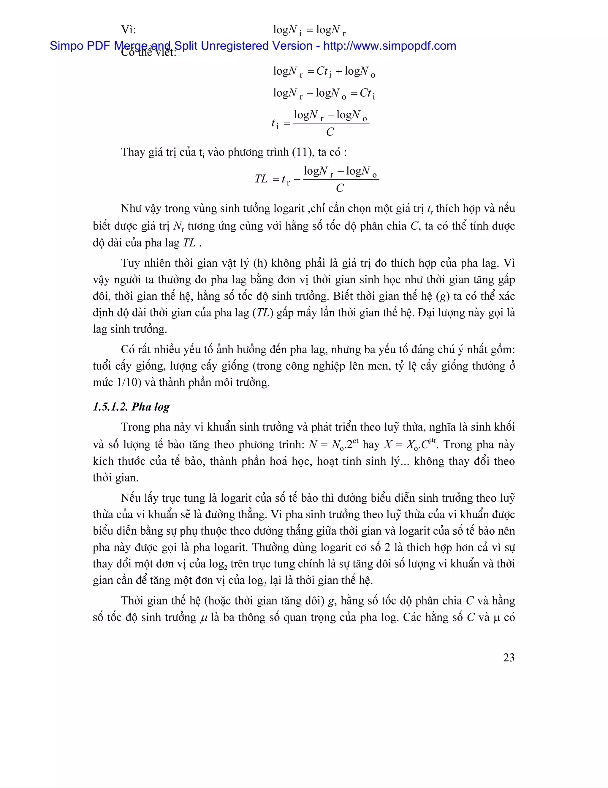 Vç:                         logN i = logN r
Simpo PDF Merge and Split Unregistered Version - http://www.simpopdf.com
           Coï thãø viãút:
                                                   logN r = Ct i + logN o
                                                   logN r − logN o = Ct i
                                                          logN r − logN o
                                                   ti =
                                                                 C
              Thay giaï trë cuía ti vaìo phæång trçnh (11), ta coï :
                                                            logN r − logN o
                                               TL = t r −
                                                                   C
                Nhæ váûy trong vuìng sinh tæåíng logarit ,chè cáön choün mäüt giaï trë tr thêch håüp vaì nãúu
       biãút âæåüc giaï trë Nr tæång æïng cuìng våïi hàòng säú täúc âäü phán chia C, ta coï thãø tênh âæåüc
       âäüü daìi cuía pha lag TL .
              Tuy nhiãn thåìi gian váût lyï (h) khäng phaíi laì giaï trë âo thêch håüp cuía pha lag. Vç
       váûy ngæåìi ta thæåìng âo pha lag bàòng âån vë thåìi gian sinh hoüc nhæ thåìi gian tàng gáúp
       âäi, thåìi gian thãú hãû, hàòng säú täúc âäü sinh træåíng. Biãút thåìi gian thãú hãû (g) ta coï thãø xaïc
       âënh âäü daìi thåìi gian cuía pha lag (TL) gáúp máúy láön thåìi gian thãú hãû. Âaûi læåüng naìy goüi laì
       lag sinh træåíng.
              Coï ráút nhiãöu yãúu täú aính hæåíng âãún pha lag, nhæng ba yãúu täú âaïng chuï yï nháút gäöm:
       tuäøi cáúy giäúng, læåüng cáúy giäúng (trong cäng nghiãûp lãn men, tyí lãûû cáúy giäúng thæåìng åí
       mæïc 1/10) vaì thaình pháön mäi træåìng.

       1.5.1.2. Pha log
              Trong pha naìy vi khuáøn sinh træåíng vaì phaït triãøn theo luyî thæìa, nghéa laì sinh khäúi
       vaì säú læåüng tãú baìo tàng theo phæång trçnh: N = No.2ct hay X = Xo.Cµt. Trong pha naìy
       kêch thæåïc cuía tãú baìo, thaình pháön hoaï hoüc, hoaût tênh sinh lyï... khäng thay âäøi theo
       thåìi gian.
              Nãúu láúy truûc tung laì logarit cuía säú tãú baìo thç âæåìng biãøu diãùn sinh træåíng theo luyî
       thæìa cuía vi khuáøn seî laì âæåìng thàóng. Vç pha sinh træåíng theo luyî thæìa cuía vi khuáøn âæåüc
       biãøu diãùn bàòng sæû phuû thuäüc theo âæåìng thàóng giæîa thåìi gian vaì logarit cuía säú tãú baìo nãn
       pha naìy âæåüc goüi laì pha logarit. Thæåìng duìng logarit cå säú 2 laì thêch håüp hån caí vç sæû
       thay âäøi mäüt âån vë cuía log2 trãn truûc tung chênh laì sæû tàng âäi säú læåüng vi khuáøn vaì thåìi
       gian cáön âãø tàng mäüt âån vë cuía log2 laûi laì thåìi gian thãú hãû.
               Thåìi gian thãú hãû (hoàûc thåìi gian tàng âäi) g, hàòng säú täúc âäü phán chia C vaì hàòng
       säú täúc âäü sinh træåíng µ laì ba thäng säú quan troüng cuía pha log. Caïc hàòng säú C vaì µ coï


                                                                                                             23
 