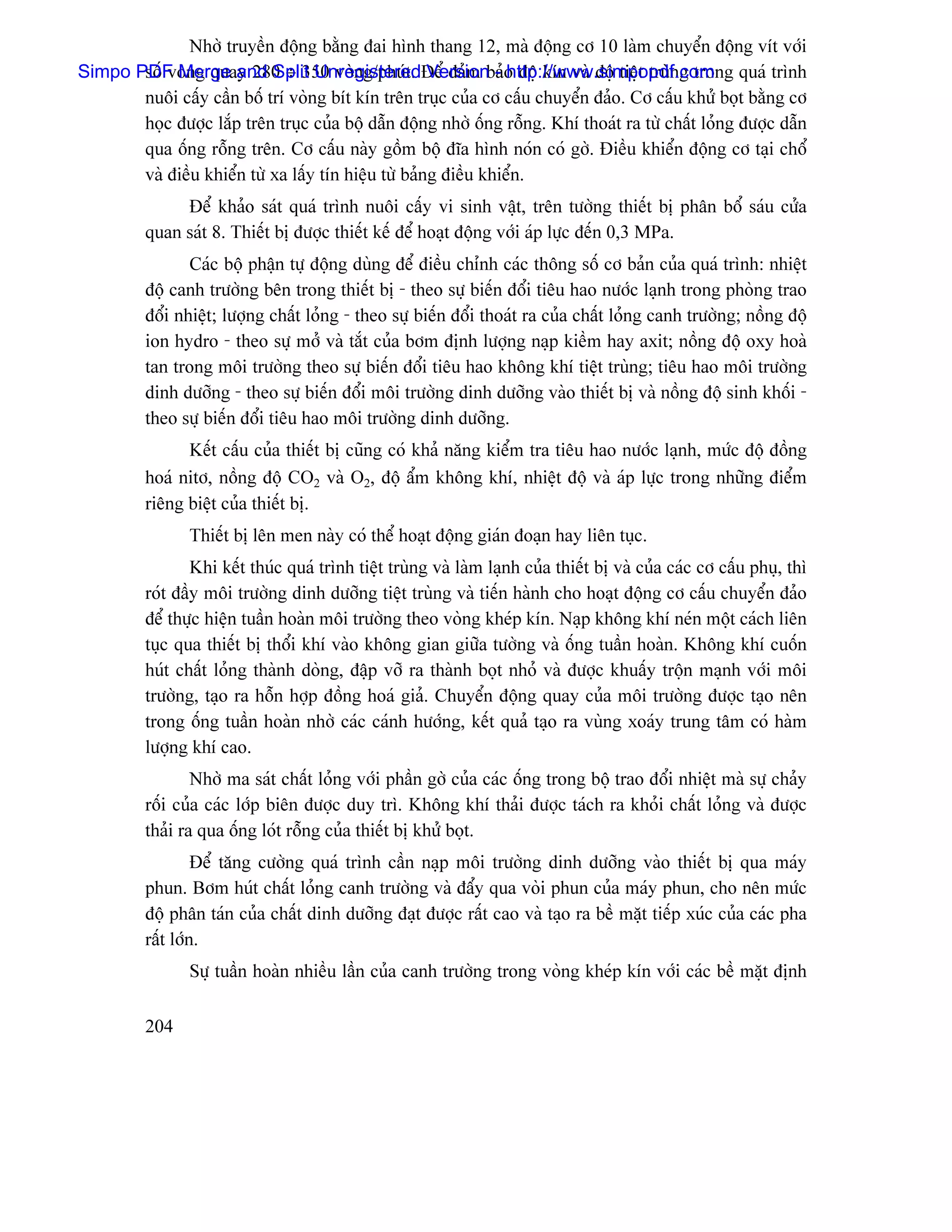 Nhåì truyãön âäüng bàòng âai hçnh thang 12, maì âäüng cå 10 laìm chuyãøn âäüng vêt våïi
       säú voìng quay 280 ÷ 350 voìng/phuït. Version - http://www.simpopdf.com
Simpo PDF Merge and Split UnregisteredÂãø âaím baío âäü kên vaì âäü tiãût truìng trong quaï trçnh
       nuäi cáúy cáön bäú trê voìng bêt kên trãn truûc cuía cå cáúu chuyãøn âaío. Cå cáúu khæí boüt bàòng cå
       hoüc âæåüc làõp trãn truûc cuía bäü dáùn âäüng nhåì äúng räùng. Khê thoaït ra tæì cháút loíng âæåüc dáùn
       qua äúng räùng trãn. Cå cáúu naìy gäöm bäü âéa hçnh noïn coï gåì. Âiãöu khiãøn âäüng cå taûi chäø
       vaì âiãöu khiãøn tæì xa láúy tên hiãûu tæì baíng âiãöu khiãøn.
               Âãø khaío saït quaï trçnh nuäi cáúy vi sinh váût, trãn tæåìng thiãút bë phán bäø saïu cæía
          quan saït 8. Thiãút bë âæåüc thiãút kãú âãø hoaût âäüng våïi aïp læûc âãún 0,3 MPa.
                 Caïc bäü pháûn tæû âäüng duìng âãø âiãöu chènh caïc thäng säú cå baín cuía quaï trçnh: nhiãût
          âäü canh træåìng bãn trong thiãút bë - theo sæû biãún âäøi tiãu hao næåïc laûnh trong phoìng trao
          âäøi nhiãût; læåüng cháút loíng - theo sæû biãún âäøi thoaït ra cuía cháút loíng canh træåìng; näöng âäü
          ion hydro - theo sæû måí vaì tàõt cuía båm âënh læåüng naûp kiãöm hay axit; näöng âäü oxy hoaì
          tan trong mäi træåìng theo sæû biãún âäøi tiãu hao khäng khê tiãût truìng; tiãu hao mäi træåìng
          dinh dæåîng - theo sæû biãún âäøi mäi træåìng dinh dæåîng vaìo thiãút bë vaì näöng âäü sinh khäúi -
          theo sæû biãún âäøi tiãu hao mäi træåìng dinh dæåîng.
                Kãút cáúu cuía thiãút bë cuîng coï khaí nàng kiãøm tra tiãu hao næåïc laûnh, mæïc âäü âäöng
          hoaï nitå, näöng âäü CO2 vaì O2, âäü áøm khäng khê, nhiãût âäü vaì aïp læûc trong nhæîng âiãøm
          riãng biãût cuía thiãút bë.
                 Thiãút bë lãn men naìy coï thãø hoaût âäüng giaïn âoaûn hay liãn tuûc.
                  Khi kãút thuïc quaï trçnh tiãût truìng vaì laìm laûnh cuía thiãút bë vaì cuía caïc cå cáúu phuû, thç
          roït âáöy mäi træåìng dinh dæåîng tiãût truìng vaì tiãún haình cho hoaût âäüng cå cáúu chuyãøn âaío
          âãø thæûc hiãûn tuáön hoaìn mäi træåìng theo voìng kheïp kên. Naûp khäng khê neïn mäüt caïch liãn
          tuûc qua thiãút bë thäøi khê vaìo khäng gian giæîa tæåìng vaì äúng tuáön hoaìn. Khäng khê cuäún
          huït cháút loíng thaình doìng, âáûp våî ra thaình boüt nhoí vaì âæåüc khuáúy träün maûnh våïi mäi
          træåìng, taûo ra häùn håüp âäöng hoaï giaí. Chuyãøn âäüng quay cuía mäi træåìng âæåüc taûo nãn
          trong äúng tuáön hoaìn nhåì caïc caïnh hæåïng, kãút quaí taûo ra vuìng xoaïy trung tám coï haìm
          læåüng khê cao.
                  Nhåì ma saït cháút loíng våïi pháön gåì cuía caïc äúng trong bäü trao âäøi nhiãût maì sæû chaíy
          räúi cuía caïc låïp biãn âæåüc duy trç. Khäng khê thaíi âæåüc taïch ra khoíi cháút loíng vaì âæåüc
          thaíi ra qua äúng loït räùng cuía thiãút bë khæí boüt.
                   Âãø tàng cæåìng quaï trçnh cáön naûp mäi træåìng dinh dæåîng vaìo thiãút bë qua maïy
          phun. Båm huït cháút loíng canh træåìng vaì âáøy qua voìi phun cuía maïy phun, cho nãn mæïc
          âäü phán taïn cuía cháút dinh dæåîng âaût âæåüc ráút cao vaì taûo ra bãö màût tiãúp xuïc cuía caïc pha
          ráút låïn.
                 Sæû tuáön hoaìn nhiãöu láön cuía canh træåìng trong voìng kheïp kên våïi caïc bãö màût âënh

          204
 