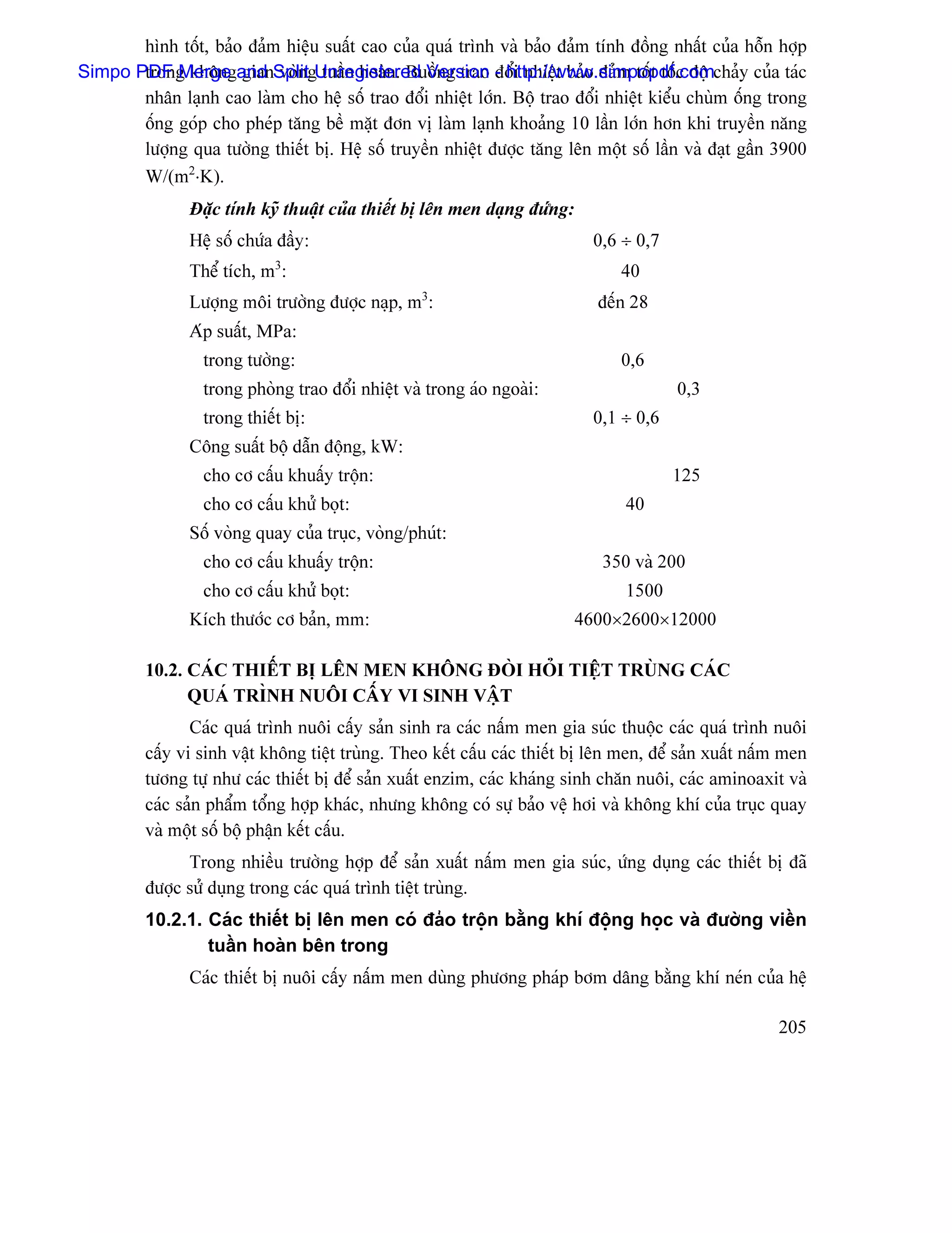 hçnh täút, baío âaím hiãûu suáút cao cuía quaï trçnh vaì baío âaím tênh âäöng nháút cuía häùn håüp
Simpo PDF Merge and SplitgUnregistered Version - http://www.simpopdf.comchaíy cuía taïc
       trong khäng gian voìn tuáön hoaìn. Buäöng trao âäøi nhiãût baío âaím täút täúc âäü
       nhán laûnh cao laìm cho hãû säú trao âäøi nhiãût låïn. Bäü trao âäøi nhiãût kiãøu chuìm äúng trong
       äúng goïp cho pheïp tàng bãö màût âån vë laìm laûnh khoaíng 10 láön låïn hån khi truyãön nàng
       læåüng qua tæåìng thiãút bë. Hãû säú truyãön nhiãût âæåüc tàng lãn mäüt säú láön vaì âaût gáön 3900
       W/(m2⋅K).
                Âàûc tênh kyî thuáût cuía thiãút bë lãn men daûng âæïng:
                Hãû säú chæïa âáöy:                                         0,6 ÷ 0,7
                Thãø têch, m3:                                                  40
                Læåüng mäi træåìng âæåüc naûp, m3:                           âãún 28
                Aïp suáút, MPa:
                  trong tæåìng:                                                 0,6
                  trong phoìng trao âäøi nhiãût vaì trong aïo ngoaìi:                    0,3
                  trong thiãút bë:                                          0,1 ÷ 0,6
                Cäng suáút bäü dáùn âäüng, kW:
                  cho cå cáúu khuáúy träün:                                             125
                  cho cå cáúu khæí boüt:                                         40
                Säú voìng quay cuía truûc, voìng/phuït:
                  cho cå cáúu khuáúy träün:                                   350 vaì 200
                  cho cå cáúu khæí boüt:                                         1500
                Kêch thæåïc cå baín, mm:                                   4600×2600×12000

         10.2. CAÏC THIÃÚT BË LÃN MEN KHÄNG ÂOÌI HOÍI TIÃÛT TRUÌNG CAÏC
               QUAÏ TRÇNH NUÄI CÁÚY VI SINH VÁÛT
                Caïc quaï trçnh nuäi cáúy saín sinh ra caïc náúm men gia suïc thuäüc caïc quaï trçnh nuäi
         cáúy vi sinh váût khäng tiãût truìng. Theo kãút cáúu caïc thiãút bë lãn men, âãø saín xuáút náúm men
         tæång tæû nhæ caïc thiãút bë âãø saín xuáút enzim, caïc khaïng sinh chàn nuäi, caïc aminoaxit vaì
         caïc saín pháøm täøng håüp khaïc, nhæng khäng coï sæû baío vãû håi vaì khäng khê cuía truûc quay
         vaì mäüt säú bäü pháûn kãút cáúu.
               Trong nhiãöu træåìng håüp âãø saín xuáút náúm men gia suïc, æïng duûng caïc thiãút bë âaî
         âæåüc sæí duûng trong caïc quaï trçnh tiãût truìng.
         10.2.1. Caïc thiãút bë lãn men coï âaío träün bàòng khê âäüng hoüc vaì âæåìng viãön
                 tuáön hoaìn bãn trong
                Caïc thiãút bë nuäi cáúy náúm men duìng phæång phaïp båm dáng bàòng khê neïn cuía hãû

                                                                                                        205
 