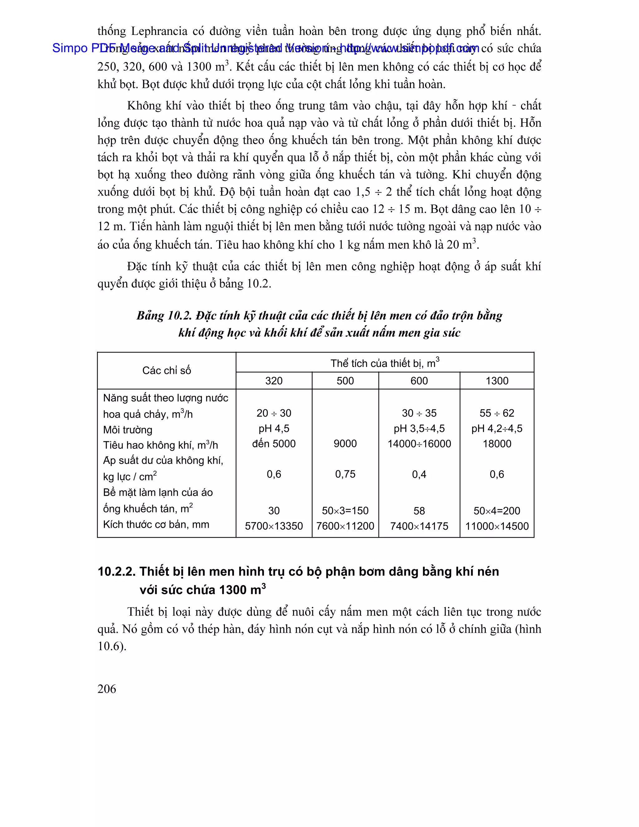 thäúng Lephrancia coï âæåìng viãön tuáön hoaìn bãn trong âæåüc æïng duûng phäø biãún nháút.
Simpo PDF Mergexuáút náúm men thuyí phán thæåìng æïng duûng caïc thiãút bë loaûi naìy coï sæïc chæïa
       Trong saín and Split Unregistered Version - http://www.simpopdf.com
       250, 320, 600 vaì 1300 m3. Kãút cáúu caïc thiãút bë lãn men khäng coï caïc thiãút bë cå hoüc âãø
       khæí boüt. Boüt âæåüc khæí dæåïi troüng læûc cuía cäüt cháút loíng khi tuáön hoaìn.
                 Khäng khê vaìo thiãút bë theo äúng trung tám vaìo cháûu, taûi âáy häùn håüp khê - cháút
         loíng âæåüc taûo thaình tæì næåïc hoa quaí naûp vaìo vaì tæì cháút loíng åí pháön dæåïi thiãút bë. Häùn
         håüp trãn âæåüc chuyãøn âäüng theo äúng khuãúch taïn bãn trong. Mäüt pháön khäng khê âæåüc
         taïch ra khoíi boüt vaì thaíi ra khê quyãøn qua läù åí nàõp thiãút bë, coìn mäüt pháön khaïc cuìng våïi
         boüt haû xuäúng theo âæåìng raînh voìng giæîa äúng khuãúch taïn vaì tæåìng. Khi chuyãøn âäüng
         xuäúng dæåïi boüt bë khæí. Âäü bäüi tuáön hoaìn âaût cao 1,5 ÷ 2 thãø têch cháút loíng hoaût âäüng
         trong mäüt phuït. Caïc thiãút bë cäng nghiãûp coï chiãöu cao 12 ÷ 15 m. Boüt dáng cao lãn 10 ÷
         12 m. Tiãún haình laìm nguäüi thiãút bë lãn men bàòng tæåïi næåïc tæåìng ngoaìi vaì naûp næåïc vaìo
         aïo cuía äúng khuãúch taïn. Tiãu hao khäng khê cho 1 kg náúm men khä laì 20 m3.
               Âàûc tênh kyî thuáût cuía caïc thiãút bë lãn men cäng nghiãûp hoaût âäüng åí aïp suáút khê
         quyãøn âæåüc giåïi thiãûu åí baíng 10.2.

                  Baíng 10.2. Âàûc tênh kyî thuáût cuía caïc thiãút bë lãn men coï âaío träün bàòng
                          khê âäüng hoüc vaì khäúi khê âãø saín xuáút náúm men gia suïc

                                                               Thãø têch cuía thiãút bë, m3
                   Caïc chè säú
                                               320              500                600            1300
          Nàng suáút theo læåüng næåïc
          hoa quaí chaíy, m3/h               20 ÷ 30                            30 ÷ 35         55 ÷ 62
          Mäi træåìng                        pH 4,5                           pH 3,5÷4,5       pH 4,2÷4,5
          Tiãu hao khäng khê, m3/h          âãún 5000          9000          14000÷16000         18000
          Aïp suáút dæ cuía khäng khê,
          kg læûc / cm2                         0,6             0,75               0,4             0,6
          Bãö màût laìm laûnh cuía aïo
          äúng khuãúch taïn, m2                30           50×3=150              58           50×4=200
          Kêch thæåïc cå baín, mm          5700×13350      7600×11200         7400×14175      11000×14500



         10.2.2. Thiãút bë lãn men hçnh truû coï bäü pháûn båm dáng bàòng khê neïn
                 våïi sæïc chæïa 1300 m3
                Thiãút bë loaûi naìy âæåüc duìng âãø nuäi cáúy náúm men mäüt caïch liãn tuûc trong næåïc
         quaí. Noï gäöm coï voí theïp haìn, âaïy hçnh noïn cuût vaì nàõp hçnh noïn coï läù åí chênh giæîa (hçnh
         10.6).


         206
 