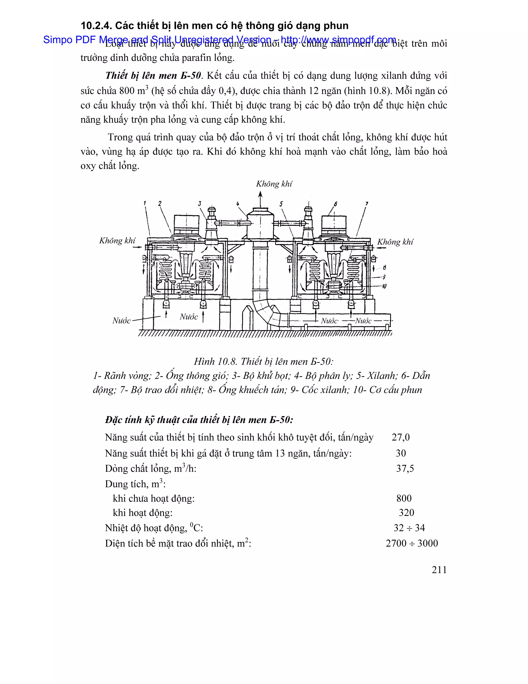 10.2.4. Caïc thiãút bë lãn men coï hãû thäng gioï daûng phun
Simpo PDF Mergethiãút bë naìy âæåüc æïng duûng âãø nuäi http://www.simpopdf.com t trãn mäi
             Loaûi and Split Unregistered Version - cáúy chuíng náúm men âàûc biãû
       træåìng dinh dæåîng chæïa parafin loíng.
               Thiãút bë lãn men Б-50. Kãút cáúu cuía thiãút bë coï daûng dung læåüng xilanh âæïng våïi
        sæïc chæïa 800 m3 (hãû säú chæïa âáöy 0,4), âæåüc chia thaình 12 ngàn (hçnh 10.8). Mäùi ngàn coï
        cå cáúu khuáúy träün vaì thäøi khê. Thiãút bë âæåüc trang bë caïc bäü âaío träün âãø thæûc hiãûn chæïc
        nàng khuáúy träün pha loíng vaì cung cáúp khäng khê.
               Trong quaï trçnh quay cuía bäü âaío träün åí vë trê thoaït cháút loíng, khäng khê âæåüc huït
        vaìo, vuìng haû aïp âæåüc taûo ra. Khi âoï khäng khê hoaì maûnh vaìo cháút loíng, laìm baío hoaì
        oxy cháút loíng.
                                                        Khäng khê




             Khäng khê                                                                      Khäng khê




                Næåïc              Næåïc                                  Næåïc     Næåïc




                                      Hçnh 10.8. Thiãút bë lãn men Б-50:
           1- Raînh voìng; 2- ÄÚng thäng gioï; 3- Bäü khæí boüt; 4- Bäü phán ly; 5- Xilanh; 6- Dáùn
           âäüng; 7- Bäü trao âäøi nhiãût; 8- ÄÚng khuãúch taïn; 9- Cäúc xilanh; 10- Cå cáúu phun

              Âàûc tênh kyî thuáût cuía thiãút bë lãn men Б-50:
              Nàng suáút cuía thiãút bë tênh theo sinh khäúi khä tuyãût âäúi, táún/ngaìy       27,0
              Nàng suáút thiãút bë khi gaï âàût åí trung tám 13 ngàn, táún/ngaìy:               30
              Doìng cháút loíng, m3/h:                                                          37,5
              Dung têch, m3:
               khi chæa hoaût âäüng:                                                            800
               khi hoaût âäüng:                                                                  320
              Nhiãût âäü hoaût âäüng, 0C:                                                       32 ÷ 34
              Diãûn têch bãö màût trao âäøi nhiãût, m2:                                       2700 ÷ 3000

                                                                                                         211
 