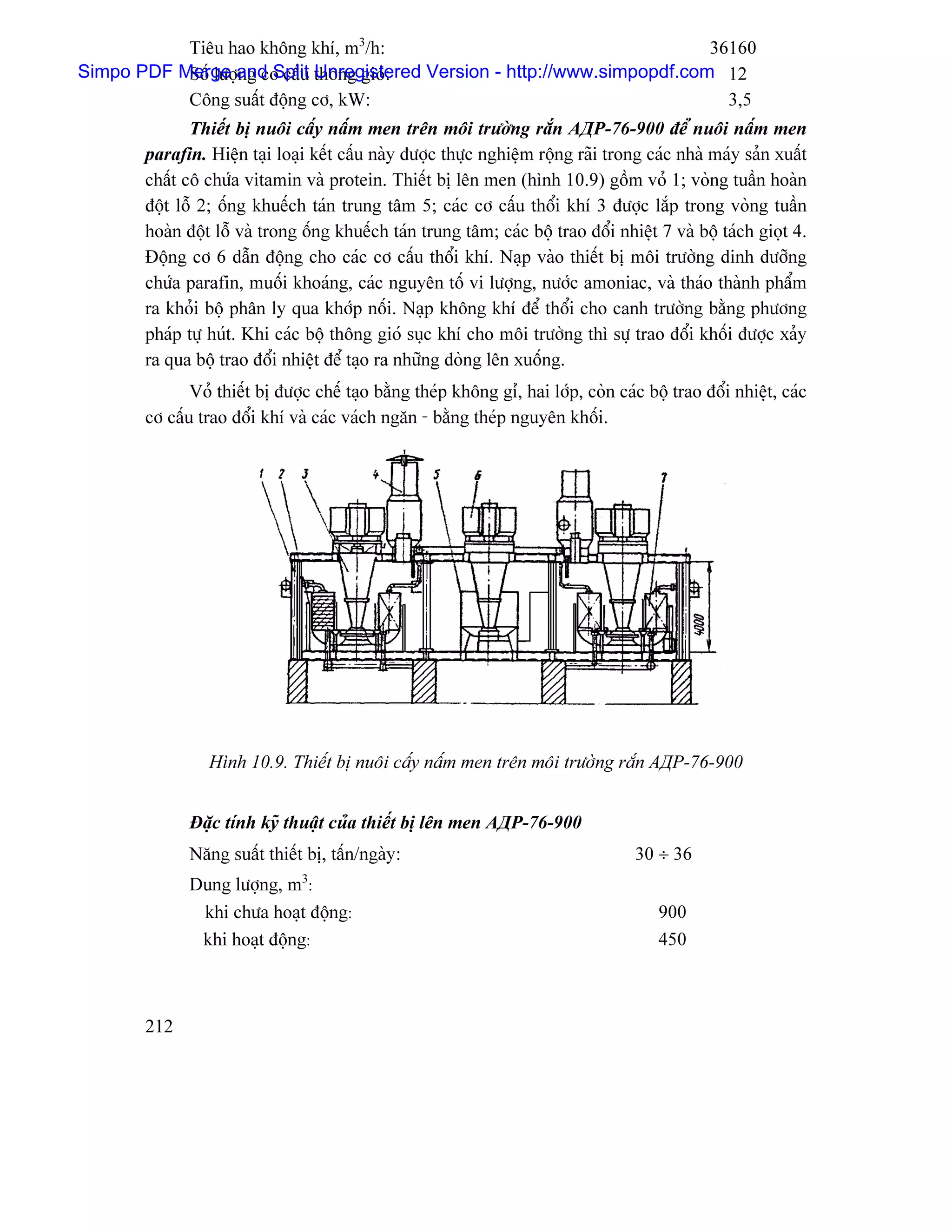 Tiãu hao khäng khê, m3/h:                                        36160
Simpo PDF Merge and Split thäng gioï:
           Säú læåüng cå cáúu Unregistered Version - http://www.simpopdf.com 12
           Cäng suáút âäüng cå, kW:                                           3,5
               Thiãút bë nuäi cáúy náúm men trãn mäi træåìng ràõn АДР-76-900 âãø nuäi náúm men
        parafin. Hiãûn taûi loaûi kãút cáúu naìy âæåüc thæûc nghiãûm räüng raîi trong caïc nhaì maïy saín xuáút
        cháút cä chæïa vitamin vaì protein. Thiãút bë lãn men (hçnh 10.9) gäöm voí 1; voìng tuáön hoaìn
        âäüt läù 2; äúng khuãúch taïn trung tám 5; caïc cå cáúu thäøi khê 3 âæåüc làõp trong voìng tuáön
        hoaìn âäüt läù vaì trong äúng khuãúch taïn trung tám; caïc bäü trao âäøi nhiãût 7 vaì bäü taïch gioüt 4.
        Âäüng cå 6 dáùn âäüng cho caïc cå cáúu thäøi khê. Naûp vaìo thiãút bë mäi træåìng dinh dæåîng
        chæïa parafin, muäúi khoaïng, caïc nguyãn täú vi læåüng, næåïc amoniac, vaì thaïo thaình pháøm
        ra khoíi bäü phán ly qua khåïp näúi. Naûp khäng khê âãø thäøi cho canh træåìng bàòng phæång
        phaïp tæû huït. Khi caïc bäü thäng gioï suûc khê cho mäi træåìng thç sæû trao âäøi khäúi âæåüc xaíy
        ra qua bäü trao âäøi nhiãût âãø taûo ra nhæîng doìng lãn xuäúng.
               Voí thiãút bë âæåüc chãú taûo bàòng theïp khäng gè, hai låïp, coìn caïc bäü trao âäøi nhiãût, caïc
        cå cáúu trao âäøi khê vaì caïc vaïch ngàn - bàòng theïp nguyãn khäúi.




                  Hçnh 10.9. Thiãút bë nuäi cáúy náúm men trãn mäi træåìng ràõn АДР-76-900


               Âàûc tênh kyî thuáût cuía thiãút bë lãn men АДР-76-900
               Nàng suáút thiãút bë, táún/ngaìy:                                     30 ÷ 36
                                3
               Dung læåüng, m :
                khi chæa hoaût âäüng:                                                    900
                khi hoaût âäüng:                                                         450



        212
 