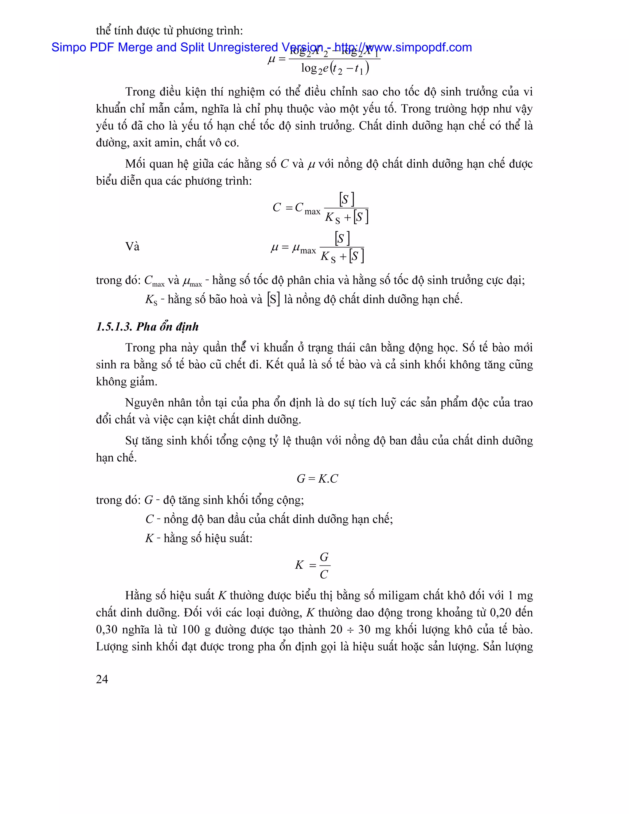 thãø tênh âæåüc tæì phæång trçnh:
Simpo PDF Merge and Split Unregistered Version2- − log 2 X 1
                                            log 2 X http://www.simpopdf.com
                                         µ=
                                              log 2e (t 2 − t 1 )
              Trong âiãöu kiãûn thê nghiãûm coï thãø âiãöu chènh sao cho täúc âäü sinh træåíng cuía vi
       khuáøn chè máùn caím, nghéa laì chè phuû thuäüc vaìo mäüt yãúu täú. Trong træåìng håüp nhæ váûy
       yãúu täú âaî cho laì yãúu täú haûn chãú täúc âäü sinh træåíng. Cháút dinh dæåîng haûn chãú coï thãø laì
       âæåìng, axit amin, cháút vä cå.
              Mäúi quan hãû giæîa caïc hàòng säú C vaì µ våïi näöng âäü cháút dinh dæåîng haûn chãú âæåüc
       biãøu diãùn qua caïc phæång trçnh:

                                                 C = C max
                                                              [S ]
                                                           K S + [S ]

             Vaì                                µ = µ max
                                                             [S ]
                                                          K S + [S ]
       trong âoï: Cmax vaì µmax - hàòng säú täúc âäü phán chia vaì hàòng säú täúc âäü sinh træåíng cæûc âaûi;
                   KS - hàòng säú baîo hoaì vaì [S] laì näöng âäü cháút dinh dæåîng haûn chãú.

       1.5.1.3. Pha äøn âënh
             Trong pha naìy quáön thãøí vi khuáøn åí traûng thaïi cán bàòng âäüng hoüc. Säú tãú baìo måïi
       sinh ra bàòng säú tãú baìo cuî chãút âi. Kãút quaí laì säú tãú baìo vaì caí sinh khäúi khäng tàng cuîng
       khäng giaím.
              Nguyãn nhán täön taûi cuía pha äøn âënh laì do sæû têch luyî caïc saín pháøm âäüc cuía trao
       âäøi cháút vaì viãûc caûn kiãût cháút dinh dæåîng.
             Sæû tàng sinh khäúi täøng cäüng tyí lãûû thuáûn våïi näöng âäü ban âáöu cuía cháút dinh dæåîng
       haûn chãú.
                                                      G = K.C
       trong âoï: G - âäü tàng sinh khäúi täøng cäüng;
                   C - näöng âäü ban âáöu cuía cháút dinh dæåîng haûn chãú;
                   K - hàòng säú hiãûu suáút:
                                                            G
                                                      K =
                                                            C
              Hàòng säú hiãûu suáút K thæåìng âæåüc biãøu thë bàòng säú miligam cháút khä âäúi våïi 1 mg
       cháút dinh dæåîng. Âäúi våïi caïc loaûi âæåìng, K thæåìng dao âäüng trong khoaíng tæì 0,20 âãún
       0,30 nghéa laì tæì 100 g âæåìng âæåüc taûo thaình 20 ÷ 30 mg khäúi læåüng khä cuía tãú baìo.
       Læåüng sinh khäúi âaût âæåüc trong pha äøn âënh goüi laì hiãûu suáút hoàûc saín læåüng. Saín læåüng

       24
 