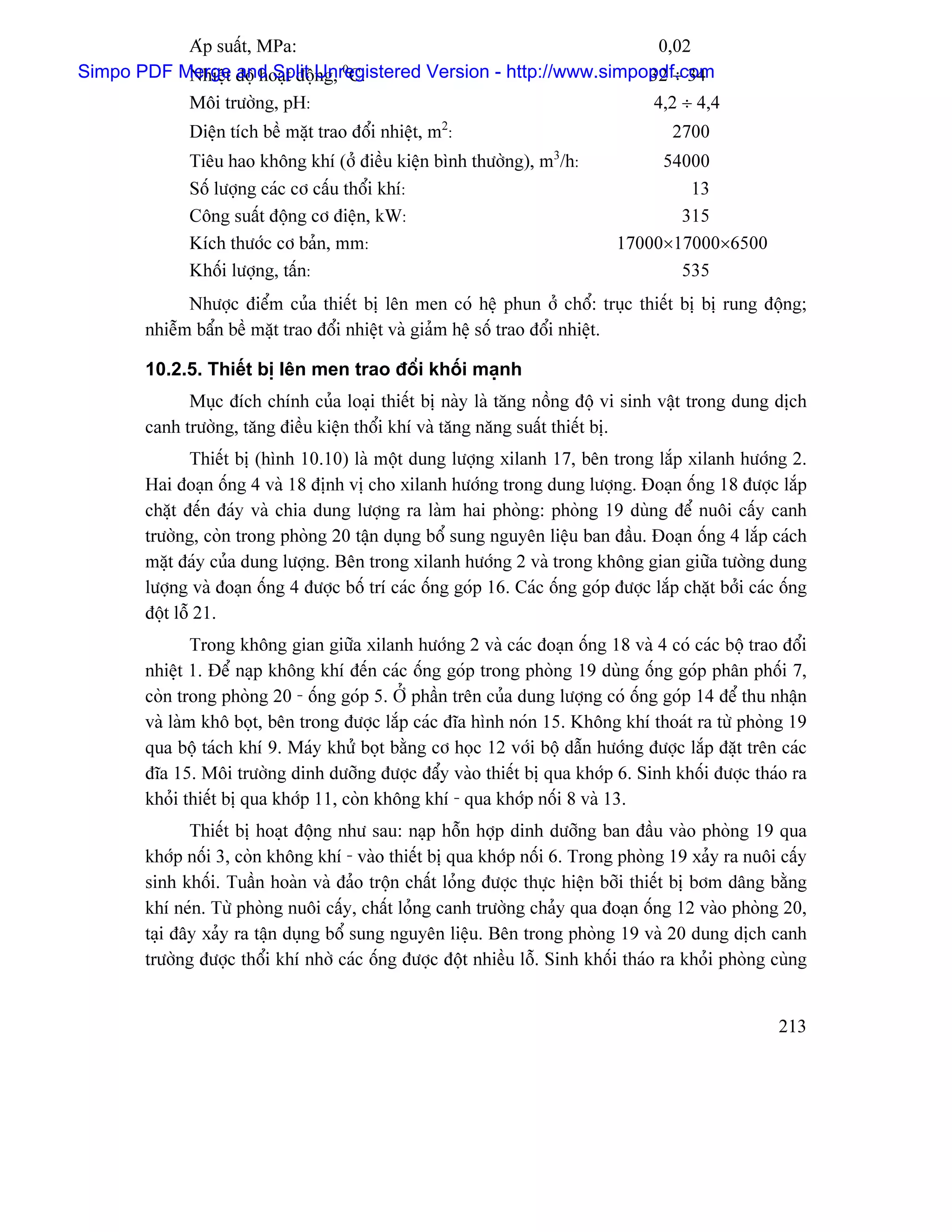 Aïp suáút, MPa:                                           0,02
           Nhiãût and Split ng, C:
                                0
                                                                    32 ÷ 34
Simpo PDF Merge âäü hoaût âäüUnregistered Version - http://www.simpopdf.com
             Mäi træåìng, pH:                                                         4,2 ÷ 4,4
                                                     2
             Diãûn têch bãö màût trao âäøi nhiãût, m :                                   2700
                                                                      3
             Tiãu hao khäng khê (åí âiãöu kiãûn bçnh thæåìng), m /h:                 54000
             Säú læåüng caïc cå cáúu thäøi khê:                                         13
             Cäng suáút âäüng cå âiãûn, kW:                                            315
             Kêch thæåïc cå baín, mm:                                           17000×17000×6500
             Khäúi læåüng, táún:                                                       535
             Nhæåüc âiãøm cuía thiãút bë lãn men coï hãû phun åí chäø: truûc thiãút bë bë rung âäüng;
       nhiãùm báøn bãö màût trao âäøi nhiãût vaì giaím hãû säú trao âäøi nhiãût.

       10.2.5. Thiãút bë lãn men trao âäøi khäúi maûnh
             Muûc âêch chênh cuía loaûi thiãút bë naìy laì tàng näöng âäü vi sinh váût trong dung dëch
       canh træåìng, tàng âiãöu kiãûn thäøi khê vaì tàng nàng suáút thiãút bë.
               Thiãút bë (hçnh 10.10) laì mäüt dung læåüng xilanh 17, bãn trong làõp xilanh hæåïng 2.
       Hai âoaûn äúng 4 vaì 18 âënh vë cho xilanh hæåïng trong dung læåüng. Âoaûn äúng 18 âæåüc làõp
       chàût âãún âaïy vaì chia dung læåüng ra laìm hai phoìng: phoìng 19 duìng âãø nuäi cáúy canh
       træåìng, coìn trong phoìng 20 táûn duûng bäø sung nguyãn liãûu ban âáöu. Âoaûn äúng 4 làõp caïch
       màût âaïy cuía dung læåüng. Bãn trong xilanh hæåïng 2 vaì trong khäng gian giæîa tæåìng dung
       læåüng vaì âoaûn äúng 4 âæåüc bäú trê caïc äúng goïp 16. Caïc äúng goïp âæåüc làõp chàût båíi caïc äúng
       âäüt läù 21.
               Trong khäng gian giæîa xilanh hæåïng 2 vaì caïc âoaûn äúng 18 vaì 4 coï caïc bäü trao âäøi
       nhiãût 1. Âãø naûp khäng khê âãún caïc äúng goïp trong phoìng 19 duìng äúng goïp phán phäúi 7,
       coìn trong phoìng 20 - äúng goïp 5. ÅÍ pháön trãn cuía dung læåüng coï äúng goïp 14 âãø thu nháûn
       vaì laìm khä boüt, bãn trong âæåüc làõp caïc âéa hçnh noïn 15. Khäng khê thoaït ra tæì phoìng 19
       qua bäü taïch khê 9. Maïy khæí boüt bàòng cå hoüc 12 våïi bäü dáùn hæåïng âæåüc làõp âàût trãn caïc
       âéa 15. Mäi træåìng dinh dæåîng âæåüc âáøy vaìo thiãút bë qua khåïp 6. Sinh khäúi âæåüc thaïo ra
       khoíi thiãút bë qua khåïp 11, coìn khäng khê - qua khåïp näúi 8 vaì 13.
              Thiãút bë hoaût âäüng nhæ sau: naûp häùn håüp dinh dæåîng ban âáöu vaìo phoìng 19 qua
       khåïp näúi 3, coìn khäng khê - vaìo thiãút bë qua khåïp näúi 6. Trong phoìng 19 xaíy ra nuäi cáúy
       sinh khäúi. Tuáön hoaìn vaì âaío träün cháút loíng âæåüc thæûc hiãûn båîi thiãút bë båm dáng bàòng
       khê neïn. Tæì phoìng nuäi cáúy, cháút loíng canh træåìng chaíy qua âoaûn äúng 12 vaìo phoìng 20,
       taûi âáy xaíy ra táûn duûng bäø sung nguyãn liãûu. Bãn trong phoìng 19 vaì 20 dung dëch canh
       træåìng âæåüc thäøi khê nhåì caïc äúng âæåüc âäüt nhiãöu läù. Sinh khäúi thaïo ra khoíi phoìng cuìng


                                                                                                         213
 