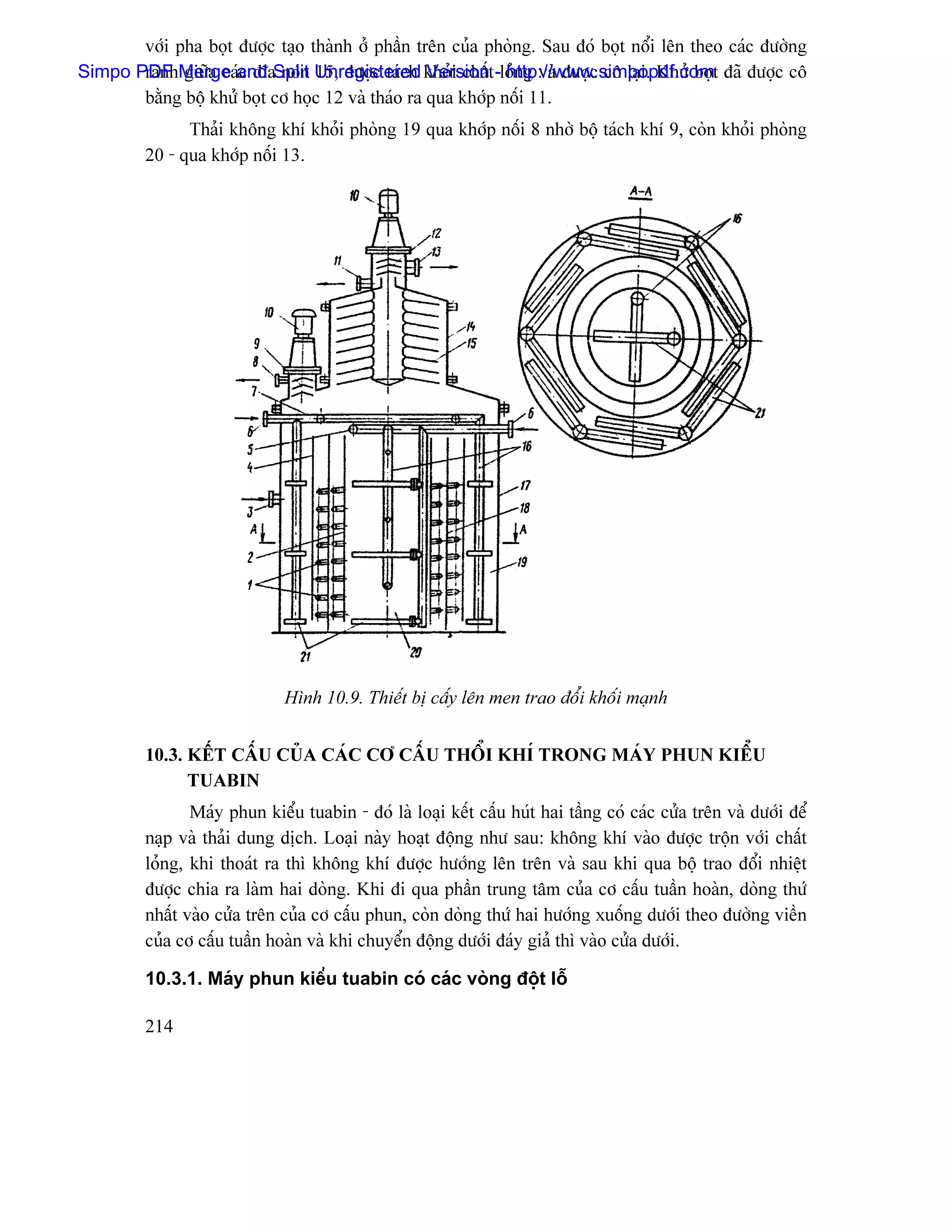 våïi pha boüt âæåüc taûo thaình åí pháön trãn cuía phoìng. Sau âoï boüt näøi lãn theo caïc âæåìng
Simpo PDF Merge and Split Unregistered khoíi cháút -loíng vaì âæåüc cä laûi. Khæí boüt âaî âæåüc cä
       raînh giæîa caïc âéa noïn 15, âæåüc taïch Version http://www.simpopdf.com
       bàòng bäü khæí boüt cå hoüc 12 vaì thaïo ra qua khåïp näúi 11.
               Thaíi khäng khê khoíi phoìng 19 qua khåïp näúi 8 nhåì bäü taïch khê 9, coìn khoíi phoìng
         20 - qua khåïp näúi 13.




                              Hçnh 10.9. Thiãút bë cáúy lãn men trao âäøi khäúi maûnh


         10.3. KÃÚT CÁÚU CUÍA CAÏC CÅ CÁÚU THÄØI KHÊ TRONG MAÏY PHUN KIÃØU
               TUABIN
                Maïy phun kiãøu tuabin - âoï laì loaûi kãút cáúu huït hai táöng coï caïc cæía trãn vaì dæåïi âãø
         naûp vaì thaíi dung dëch. Loaûi naìy hoaût âäüng nhæ sau: khäng khê vaìo âæåüc träün våïi cháút
         loíng, khi thoaït ra thç khäng khê âæåüc hæåïng lãn trãn vaì sau khi qua bäü trao âäøi nhiãût
         âæåüc chia ra laìm hai doìng. Khi âi qua pháön trung tám cuía cå cáúu tuáön hoaìn, doìng thæï
         nháút vaìo cæía trãn cuía cå cáúu phun, coìn doìng thæï hai hæåïng xuäúng dæåïi theo âæåìng viãön
         cuía cå cáúu tuáön hoaìn vaì khi chuyãøn âäüng dæåïi âaïy giaí thç vaìo cæía dæåïi.

         10.3.1. Maïy phun kiãøu tuabin coï caïc voìng âäüt läù

         214
 