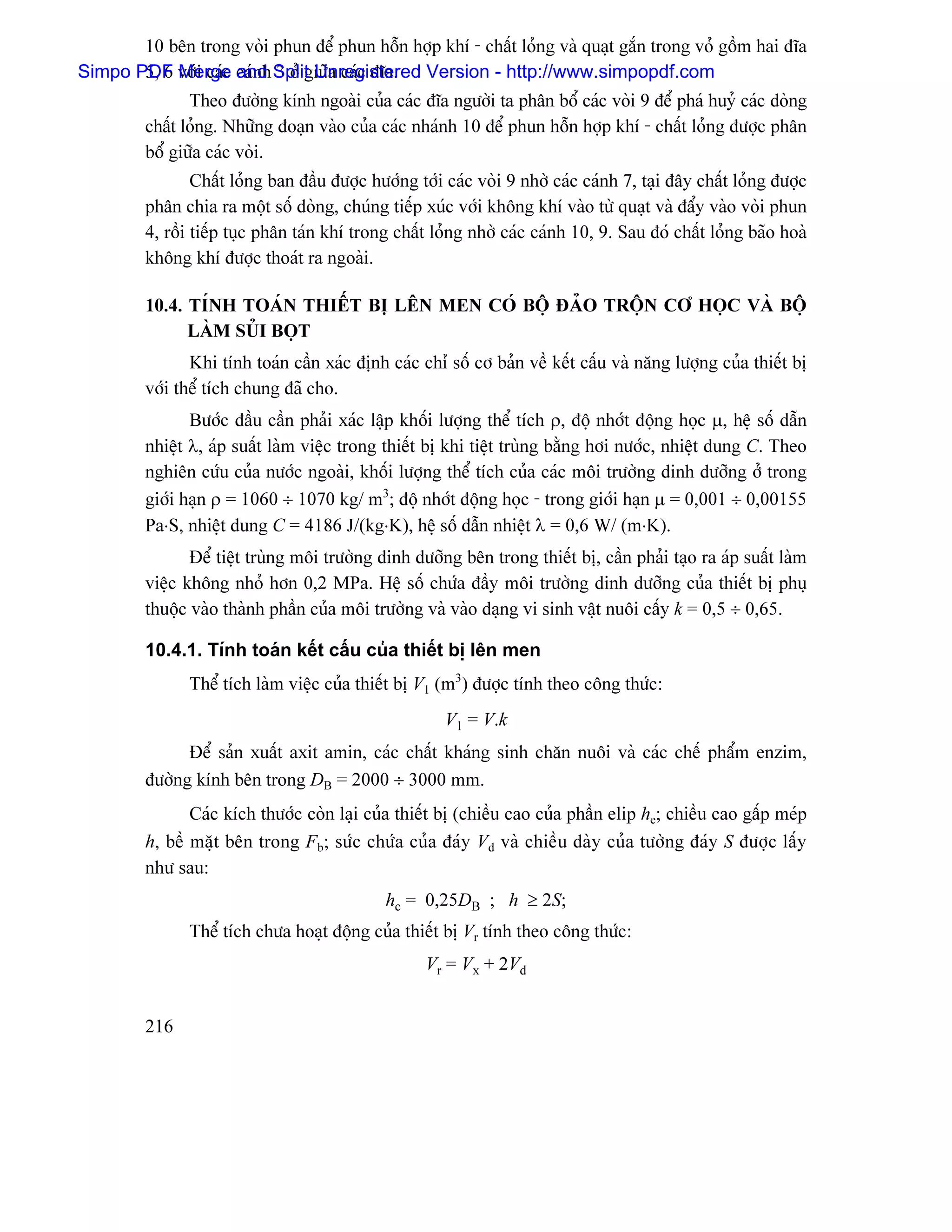10 bãn trong voìi phun âãø phun häùn håüp khê - cháút loíng vaì quaût gàõn trong voí gäöm hai âéa
Simpo PDF våïi caïc caïnh Split Unregistered Version - http://www.simpopdf.com
       5, 6 Merge and 3 åí giæîa caïc âéa.
                Theo âæåìng kênh ngoaìi cuía caïc âéa ngæåìi ta phán bäø caïc voìi 9 âãø phaï huyí caïc doìng
         cháút loíng. Nhæîng âoaûn vaìo cuía caïc nhaïnh 10 âãø phun häùn håüp khê - cháút loíng âæåüc phán
         bäø giæîa caïc voìi.
                 Cháút loíng ban âáöu âæåüc hæåïng tåïi caïc voìi 9 nhåì caïc caïnh 7, taûi âáy cháút loíng âæåüc
         phán chia ra mäüt säú doìng, chuïng tiãúp xuïc våïi khäng khê vaìo tæì quaût vaì âáøy vaìo voìi phun
         4, räöi tiãúp tuûc phán taïn khê trong cháút loíng nhåì caïc caïnh 10, 9. Sau âoï cháút loíng baîo hoaì
         khäng khê âæåüc thoaït ra ngoaìi.

         10.4. TÊNH TOAÏN THIÃÚT BË LÃN MEN COÏ BÄÜ ÂAÍO TRÄÜN CÅ HOÜC VAÌ BÄÜ
               LAÌM SUÍI BOÜT
                Khi tênh toaïn cáön xaïc âënh caïc chè säú cå baín vãö kãút cáúu vaì nàng læåüng cuía thiãút bë
         våïi thãø têch chung âaî cho.
                Bæåïc âáöu cáön phaíi xaïc láûp khäúi læåüng thãø têch ρ, âäü nhåït âäüng hoüc µ, hãû säú dáùn
         nhiãût λ, aïp suáút laìm viãûc trong thiãút bë khi tiãût truìng bàòng håi næåïc, nhiãût dung C. Theo
         nghiãn cæïu cuía næåïc ngoaìi, khäúi læåüng thãø têch cuía caïc mäi træåìng dinh dæåîng åí trong
         giåïi haûn ρ = 1060 ÷ 1070 kg/ m3; âäü nhåït âäüng hoüc - trong giåïi haûn µ = 0,001 ÷ 0,00155
         Pa⋅S, nhiãût dung C = 4186 J/(kg⋅K), hãû säú dáùn nhiãût λ = 0,6 W/ (m⋅K).
                Âãø tiãût truìng mäi træåìng dinh dæåîng bãn trong thiãút bë, cáön phaíi taûo ra aïp suáút laìm
         viãûc khäng nhoí hån 0,2 MPa. Hãû säú chæïa âáöy mäi træåìng dinh dæåîng cuía thiãút bë phuû
         thuäüc vaìo thaình pháön cuía mäi træåìng vaì vaìo daûng vi sinh váût nuäi cáúy k = 0,5 ÷ 0,65.

         10.4.1. Tênh toaïn kãút cáúu cuía thiãút bë lãn men
               Thãø têch laìm viãûc cuía thiãút bë V1 (m3) âæåüc tênh theo cäng thæïc:
                                                        V1 = V.k
               Âãø saín xuáút axit amin, caïc cháút khaïng sinh chàn nuäi vaì caïc chãú pháøm enzim,
         âæåìng kênh bãn trong DB = 2000 ÷ 3000 mm.
                Caïc kêch thæåïc coìn laûi cuía thiãút bë (chiãöu cao cuía pháön elip he; chiãöu cao gáúp meïp
         h, bãö màût bãn trong Fb; sæïc chæïa cuía âaïy Vd vaì chiãöu daìy cuía tæåìng âaïy S âæåüc láúy
         nhæ sau:
                                              hc = 0,25DB ; h ≥ 2S;
               Thãø têch chæa hoaût âäüng cuía thiãút bë Vr tênh theo cäng thæïc:
                                                     Vr = Vx + 2Vd


         216
 