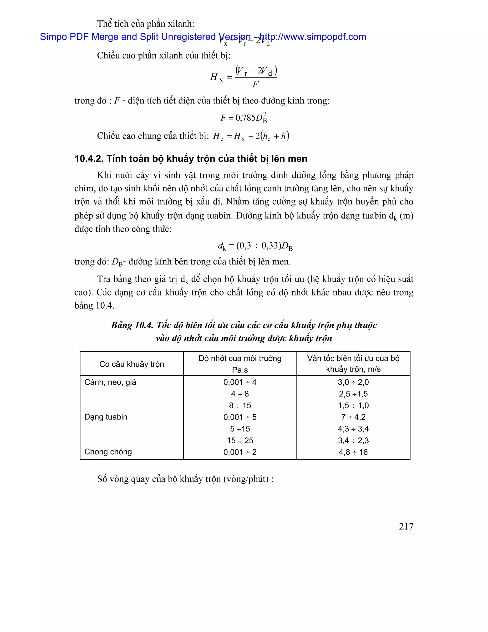 Thãø têch cuía pháön xilanh:
Simpo PDF Merge and Split Unregistered V = V −-2V
                                        Version http://www.simpopdf.com
                                                    x     r       d
             Chiãöu cao pháön xilanh cuía thiãút bë:
                                                        (V r − 2V d )
                                               Hx =
                                                              F
       trong âoï : F - diãûn têch tiãút diãûn cuía thiãút bë theo âæåìng kênh trong:
                                                   F = 0,785DB
                                                                  2


             Chiãöu cao chung cuía thiãút bë: H e = H x + 2(he + h )

       10.4.2. Tênh toaïn bäü khuáúy träün cuía thiãút bë lãn men
              Khi nuäi cáúy vi sinh váût trong mäi træåìng dinh dæåîng loíng bàòng phæång phaïp
       chçm, do taûo sinh khäúi nãn âäü nhåït cuía cháút loíng canh træåìng tàng lãn, cho nãn sæû khuáúy
       träün vaì thäøi khê mäi træåìng bë xáúu âi. Nhàòm tàng cæåìng sæû khuáúy träün huyãön phuì cho
       pheïp sæí duûng bäü khuáúy träün daûng tuabin. Âæåìng kênh bäü khuáúy träün daûng tuabin dk (m)
       âæåüc tênh theo cäng thæïc:
                                                  dk = (0,3 ÷ 0,33)DB
       trong âoï: DB- âæåìng kênh bãn trong cuía thiãút bë lãn men.
             Tra baíng theo giaï trë dk âãø choün bäü khuáúy träün täúi æu (hãû khuáúy träün coï hiãûu suáút
       cao). Caïc daûng cå cáúu khuáúy träün cho cháút loíng coï âäü nhåït khaïc nhau âæåüc nãu trong
       baíng 10.4.

                  Baíng 10.4. Täúc âäü biãn täúi æu cuía caïc cå cáúu khuáúy träün phuû thuäüc
                              vaìo âäü nhåït cuía mäi træåìng âæåüc khuáúy träün

                                            Âäü nhåït cuía mäi træåìng       Váûn täúc biãn täúi æu cuía bäü
              Cå cáúu khuáúy träün
                                                       Pa.s                        khuáúy träün, m/s
          Caïnh, neo, giaï                         0,001 ÷ 4                           3,0 ÷ 2,0
                                                     4÷8                               2,5 ÷1,5
                                                     8 ÷ 15                            1,5 ÷ 1,0
          Daûng tuabin                             0,001 ÷ 5                            7 ÷ 4,2
                                                     5 ÷15                             4,3 ÷ 3,4
                                                    15 ÷ 25                            3,4 ÷ 2,3
          Chong choïng                             0,001 ÷ 2                           4,8 ÷ 16


             Säú voìng quay cuía bäü khuáúy träün (voìng/phuït) :



                                                                                                           217
 