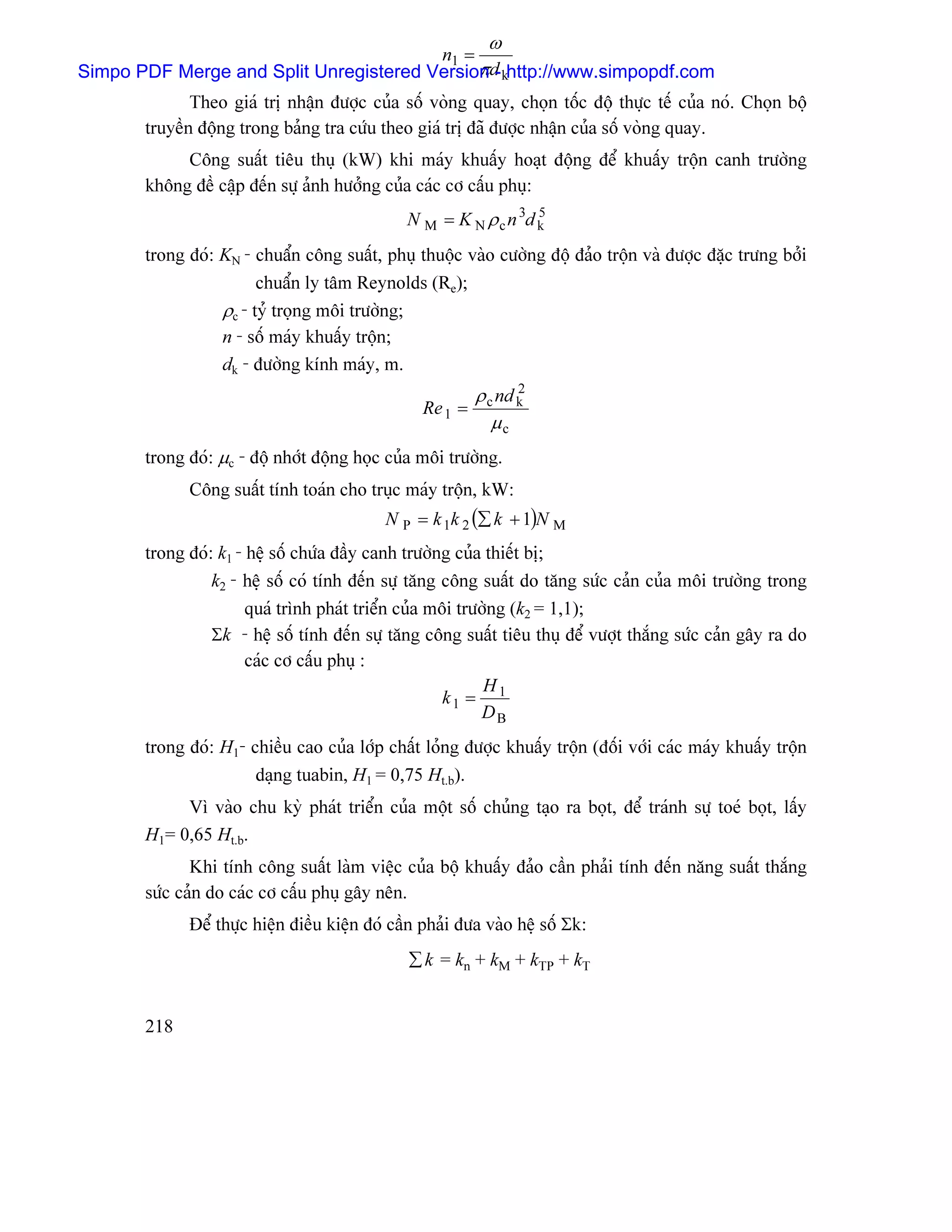 ω
                                        n1 =
                                             π-
Simpo PDF Merge and Split Unregistered Versiond khttp://www.simpopdf.com
              Theo giaï trë nháûn âæåüc cuía säú voìng quay, choün täúc âäü thæûc tãú cuía noï. Choün bäü
       truyãön âäüng trong baíng tra cæïu theo giaï trë âaî âæåüc nháûn cuía säú voìng quay.
            Cäng suáút tiãu thuû (kW) khi maïy khuáúy hoaût âäüng âãø khuáúy träün canh træåìng
       khäng âãö cáûp âãún sæû aính hæåíng cuía caïc cå cáúu phuû:
                                               N M = K N ρ c n 3d k
                                                                  5


       trong âoï: KN - chuáøn cäng suáút, phuû thuäüc vaìo cæåìng âäü âaío träün vaì âæåüc âàûc træng båíi
                        chuáøn ly tám Reynolds (Re);
                  ρc - tyí troüng mäi træåìng;
                  n - säú maïy khuáúy träün;
                  dk - âæåìng kênh maïy, m.
                                                           ρ c nd k
                                                                  2
                                                  Re 1 =
                                                              µc
       trong âoï: µc - âäü nhåït âäüng hoüc cuía mäi træåìng.
             Cäng suáút tênh toaïn cho truûc maïy träün, kW:
                                            N P = k 1k 2 (∑ k + 1)N M
       trong âoï: k1 - hãû säú chæïa âáöy canh træåìng cuía thiãút bë;
                 k2 - hãû säú coï tênh âãún sæû tàng cäng suáút do tàng sæïc caín cuía mäi træåìng trong
                       quaï trçnh phaït triãøn cuía mäi træåìng (k2 = 1,1);
                 Σk - hãû säú tênh âãún sæû tàng cäng suáút tiãu thuû âãø væåüt thàõng sæïc caín gáy ra do
                       caïc cå cáúu phuû :
                                                            H
                                                      k1 = 1
                                                           DB
       trong âoï: H1- chiãöu cao cuía låïp cháút loíng âæåüc khuáúy träün (âäúi våïi caïc maïy khuáúy träün
                       daûng tuabin, H1 = 0,75 Ht.b).
            Vç vaìo chu kyì phaït triãøn cuía mäüt säú chuíng taûo ra boüt, âãø traïnh sæû toeï boüt, láúy
       H1= 0,65 Ht.b.
              Khi tênh cäng suáút laìm viãûc cuía bäü khuáúy âaío cáön phaíi tênh âãún nàng suáút thàõng
       sæïc caín do caïc cå cáúu phuû gáy nãn.
             Âãø thæûc hiãûn âiãöu kiãûn âoï cáön phaíi âæa vaìo hãû säú Σk:
                                               ∑ k = kn + kM + kTP + kT


       218
 