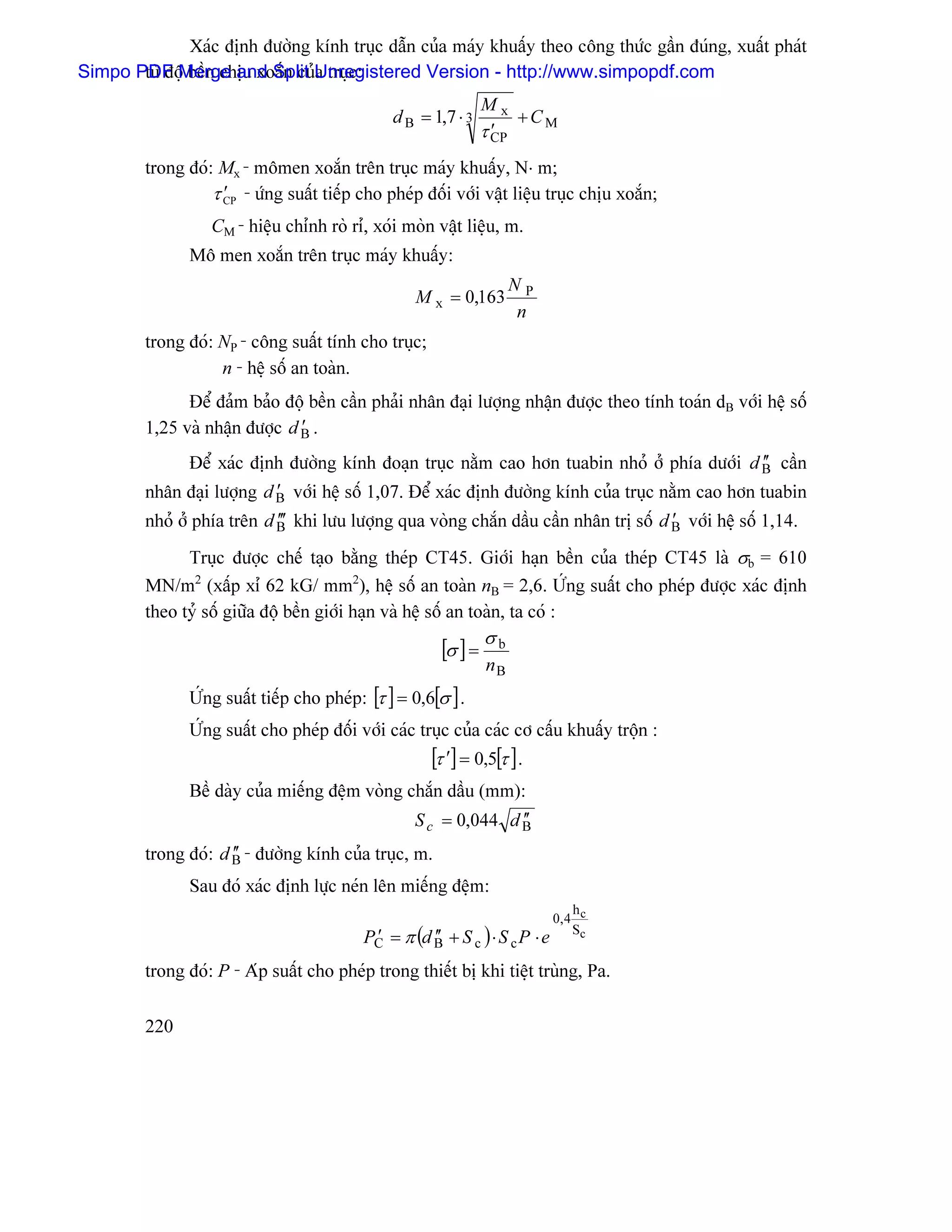 Xaïc âënh âæåìng kênh truûc dáùn cuía maïy khuáúy theo cäng thæïc gáön âuïng, xuáút phaït
Simpo PDF Merge and Split Unregistered Version - http://www.simpopdf.com
       tæì âäü bãön chëu xoàõn cuía truûc:
                                                                Mx
                                                d B = 1,7 ⋅ 3        +CM
                                                                  ′
                                                                τ CP
         trong âoï: Mx - mämen xoàõn trãn truûc maïy khuáúy, N⋅ m;
                   τ CP - æïng suáút tiãúp cho pheïp âäúi våïi váût liãûu truûc chëu xoàõn;
                     ′
                   CM - hiãûu chènh roì rè, xoïi moìn váût liãûu, m.
                Mä men xoàõn trãn truûc maïy khuáúy:
                                                                     NP
                                                    M x = 0,163
                                                                     n
         trong âoï: NP - cäng suáút tênh cho truûc;
                    n - hãû säú an toaìn.
               Âãø âaím baío âäü bãön cáön phaíi nhán âaûi læåüng nháûn âæåüc theo tênh toaïn dB våïi hãû säú
                                ′
         1,25 vaì nháûn âæåüc d B .
              Âãø xaïc âënh âæåìng kênh âoaûn truûc nàòm cao hån tuabin nhoí åí phêa dæåïi d B cáön ′′
                            ′
         nhán âaûi læåüng d B våïi hãû säú 1,07. Âãø xaïc âënh âæåìng kênh cuía truûc nàòm cao hån tuabin
         nhoí åí phêa trãn d B′ khi læu læåüng qua voìng chàõn dáöu cáön nhán trë säú d B våïi hãû säú 1,14.
                             ′′                                                         ′

               Truûc âæåüc chãú taûo bàòng theïp CT45. Giåïi haûn bãön cuía theïp CT45 laì σb = 610
         MN/m2 (xáúp xè 62 kG/ mm2), hãû säú an toaìn nB = 2,6. ÆÏng suáút cho pheïp âæåüc xaïc âënh
         theo tyí säú giæîa âäü bãön giåïi haûn vaì hãû säú an toaìn, ta coï :

                                                        [σ ] = σ b
                                                                nB
                ÆÏng suáút tiãúp cho pheïp: [τ ] = 0,6[σ ] .
                ÆÏng suáút cho pheïp âäúi våïi caïc truûc cuía caïc cå cáúu khuáúy träün :
                                                      [τ ′] = 0,5[τ ] .
                Bãö daìy cuía miãúng âãûm voìng chàõn dáöu (mm):
                                                                  ′′
                                                    S c = 0,044 d B
                      ′′
         trong âoï: d B - âæåìng kênh cuía truûc, m.
                Sau âoï xaïc âënh læûc neïn lãn miãúng âãûm:
                                                                                 h
                                                                             0, 4 c
                                           PC = π (d B + S c ) ⋅ S c P ⋅ e
                                            ′        ′′                          Sc


         trong âoï: P - Aïp suáút cho pheïp trong thiãút bë khi tiãût truìng, Pa.

         220
 