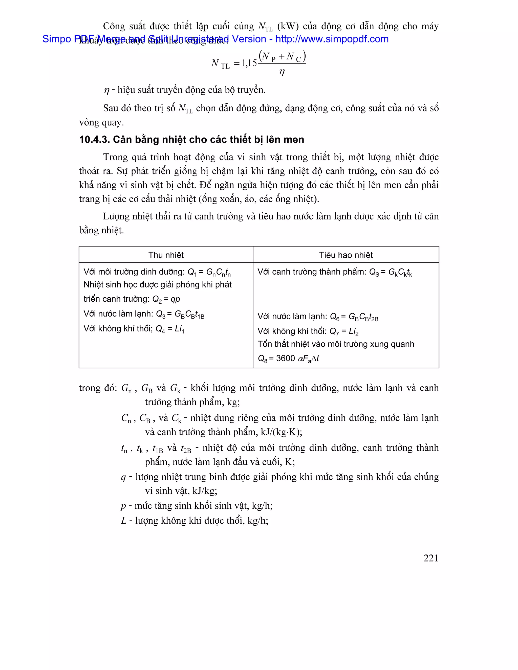Cäng suáút âæåüc thiãút láûp cuäúi cuìng NTL (kW) cuía âäüng cå dáùn âäüng cho maïy
Simpo PDF Mergeâæåüc tênh theo cäng thæïc: Version - http://www.simpopdf.com
       khuáúy träün and Split Unregistered
                                                             (N P + N C )
                                               N TL = 1,15
                                                                   η
              η - hiãûu suáút truyãön âäüng cuía bäü truyãön.
              Sau âoï theo trë säú NTL choün dáùn âäüng âæïng, daûng âäüng cå, cäng suáút cuía noï vaì säú
        voìng quay.
        10.4.3. Cán bàòng nhiãût cho caïc thiãút bë lãn men
               Trong quaï trçnh hoaût âäüng cuía vi sinh váût trong thiãút bë, mäüt læåüng nhiãût âæåüc
        thoaït ra. Sæû phaït triãøn giäúng bë cháûm laûi khi tàng nhiãût âäü canh træåìng, coìn sau âoï coï
        khaí nàng vi sinh váût bë chãút. Âãø ngàn ngæìa hiãûn tæåüng âoï caïc thiãút bë lãn men cáön phaíi
        trang bë caïc cå cáúu thaíi nhiãût (äúng xoàõn, aïo, caïc äúng nhiãût).
              Læåüng nhiãût thaíi ra tæì canh træåìng vaì tiãu hao næåïc laìm laûnh âæåüc xaïc âënh tæì cán
        bàòng nhiãût.

                            Thu nhiãût                                         Tiãu hao nhiãût
         Våïi mäi træåìng dinh dæåîng: Q1 = GnCntn           Våïi canh træåìng thaình pháøm: QS = GkCktk
         Nhiãût sinh hoüc âæåüc giaíi phoïng khi phaït
         triãøn canh træåìng: Q2 = qp
         Våïi næåïc laìm laûnh: Q3 = GBCBt1B                 Våïi næåïc laìm laûnh: Q6 = GBCBt2B
         Våïi khäng khê thäøi; Q4 = Li1                      Våïi khäng khê thäøi: Q7 = Li2
                                                             Täøn tháút nhiãût vaìo mäi træåìng xung quanh
                                                             Q8 = 3600 αFa∆t


        trong âoï: Gn , GB vaì Gk - khäúi læåüng mäi træåìng dinh dæåîng, næåïc laìm laûnh vaì canh
                         træåìng thaình pháøm, kg;
                    Cn , CB , vaì Ck - nhiãût dung riãng cuía mäi træåìng dinh dæåîng, næåïc laìm laûnh
                          vaì canh træåìng thaình pháøm, kJ/(kg⋅K);
                    tn , tk , t1B vaì t2B - nhiãût âäü cuía mäi træåìng dinh dæåîng, canh træåìng thaình
                            pháøm, næåïc laìm laûnh âáöu vaì cuäúi, K;
                    q - læåüng nhiãût trung bçnh âæåüc giaíi phoïng khi mæïc tàng sinh khäúi cuía chuíng
                            vi sinh váût, kJ/kg;
                    p - mæïc tàng sinh khäúi sinh váût, kg/h;
                    L - læåüng khäng khê âæåüc thäøi, kg/h;


                                                                                                             221
 