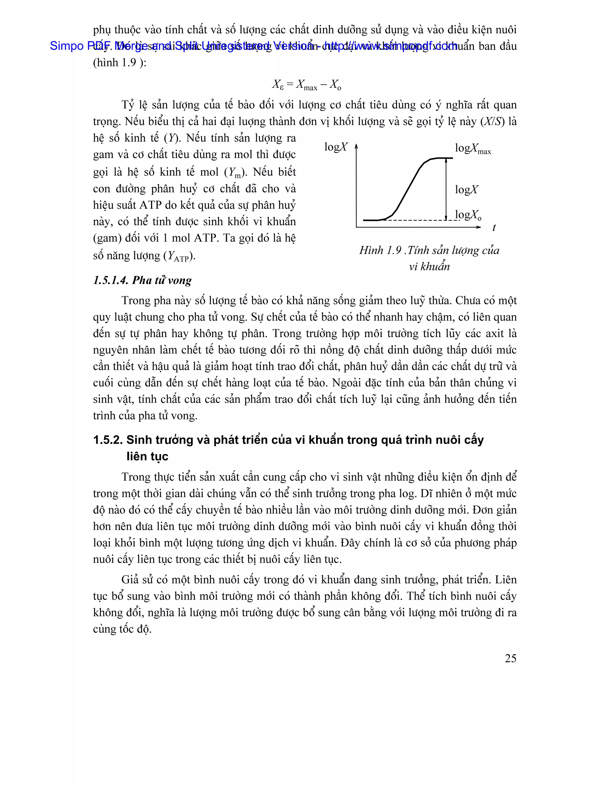 phuû thuäüc vaìo tênh cháút vaì säú læåüng caïc cháút dinh dæåîng sæí duûng vaì vaìo âiãöu kiãûn nuäi
Simpo PDF. Mergesæû saiSplitcUnregistered Versionn- cæûc âaûi vaì khäúi læåüng vi khuáøn ban âáöu
       cáúy Âoï laì and khaï giæîa säú læåüng vi khuáø http://www.simpopdf.com
       (hçnh 1.9 ):
                                                      Xε = Xmax − Xo
                Tyí lãûû saín læåüng cuía tãú baìo âäúi våïi læåüng cå cháút tiãu duìng coï yï nghéa ráút quan
         troüng. Nãúu biãøu thë caí hai âaûi luåüng thaình âån vë khäúi læåüng vaì seî goüi tyí lãûû naìy (X/S) laì
         hãû säú kinh tãú (Y). Nãúu tênh saín læåüng ra
                                                                   logX                           logXmax
         gam vaì cå cháút tiãu duìng ra mol thç âæåüc
         goüi laì hãû säú kinh tãú mol (Ym). Nãúu biãút
         con âæåìng phán huyí cå cháút âaî cho vaì                                                logX
         hiãûu suáút ATP do kãút quaí cuía sæû phán huyí
                                                                                                  logXo
         naìy, coï thãø tênh âæåüc sinh khäúi vi khuáøn                                                     t
         (gam) âäúi våïi 1 mol ATP. Ta goüi âoï laì hãû
         säú nàng læåüng (YATP).                                         Hçnh 1.9 .Tênh saín læåüng cuía
                                                                                      vi khuáøn
         1.5.1.4. Pha tæí vong
                Trong pha naìy säú læåüng tãú baìo coï khaí nàng säúng giaím theo luyî thæìa. Chæa coï mäüt
         quy luáût chung cho pha tæí vong. Sæû chãút cuía tãú baìo coï thãø nhanh hay cháûm, coï liãn quan
         âãún sæû tæû phán hay khäng tæû phán. Trong træåìng håüp mäi træåìng têch luîy caïc axit laì
         nguyãn nhán laìm chãút tãú baìo tæång âäúi roî thç näöng âäü cháút dinh dæåîng tháúp dæåïi mæïc
         cáön thiãút vaì háûu quaí laì giaím hoaût tênh trao âäøi cháút, phán huyí dáön dáön caïc cháút dæû træî vaì
         cuäúi cuìng dáùn âãún sæû chãút haìng loaût cuía tãú baìo. Ngoaìi âàûc tênh cuía baín thán chuíng vi
         sinh váût, tênh cháút cuía caïc saín pháøm trao âäøi cháút têch luyî laûi cuîng aính hæåíng âãún tiãún
         trçnh cuía pha tæí vong.

         1.5.2. Sinh træåíng vaì phaït triãøn cuía vi khuáøn trong quaï trçnh nuäi cáúy
                liãn tuûc
                Trong thæûc tiãøn saín xuáút cáön cung cáúp cho vi sinh váût nhæîng âiãöu kiãûn äøn âënh âãø
         trong mäüt thåìi gian daìi chuïng váùn coï thãø sinh træåíng trong pha log. Dé nhiãn åí mäüt mæïc
         âäü naìo âoï coï thãø cáúy chuyãön tãú baìo nhiãöu láön vaìo mäi træåìng dinh dæåîng måïi. Âån giaín
         hån nãn âæa liãn tuûc mäi træåìng dinh dæåîng måïi vaìo bçnh nuäi cáúy vi khuáøn âäöng thåìi
         loaûi khoíi bçnh mäüt læåüng tæång æïng dëch vi khuáøn. Âáy chênh laì cå såí cuía phæång phaïp
         nuäi cáúy liãn tuûc trong caïc thiãút bë nuäi cáúy liãn tuûc.
                Giaí sæí coï mäüt bçnh nuäi cáúy trong âoï vi khuáøn âang sinh træåíng, phaït triãøn. Liãn
         tuûc bäø sung vaìo bçnh mäi træåìng måïi coï thaình pháön khäng âäøi. Thãø têch bçnh nuäi cáúy
         khäng âäøi, nghéa laì læåüng mäi træåìng âæåüc bäø sung cán bàòng våïi læåüng mäi træåìng âi ra
         cuìng täúc âäü.

                                                                                                                25
 