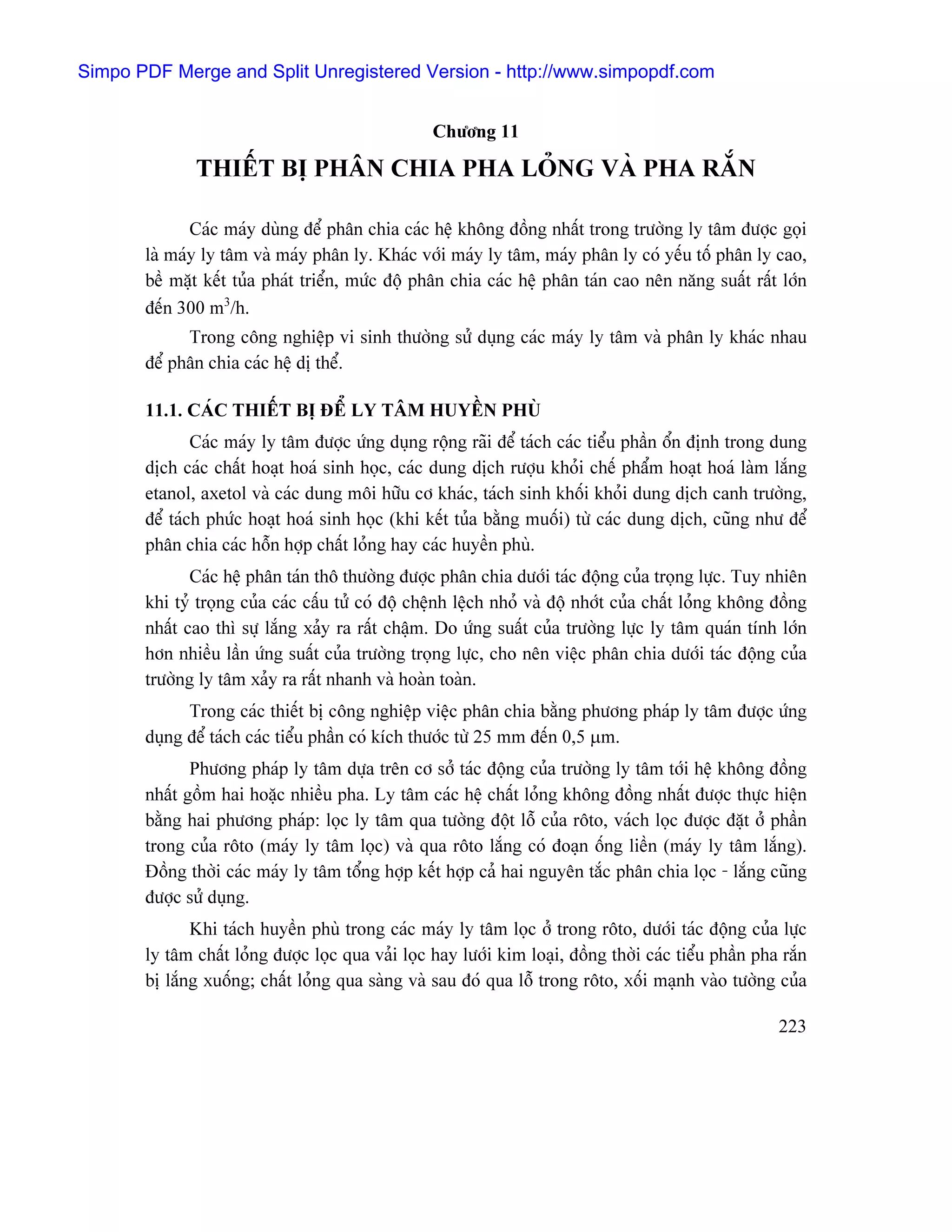 Simpo PDF Merge and Split Unregistered Version - http://www.simpopdf.com


                                                   Chæång 11

              THIÃÚT BË PHÁN CHIA PHA LOÍNG VAÌ PHA RÀÕN

              Caïc maïy duìng âãø phán chia caïc hãû khäng âäöng nháút trong træåìng ly tám âæåüc goüi
       laì maïy ly tám vaì maïy phán ly. Khaïc våïi maïy ly tám, maïy phán ly coï yãúu täú phán ly cao,
       bãö màût kãút tuía phaït triãøn, mæïc âäü phán chia caïc hãû phán taïn cao nãn nàng suáút ráút låïn
       âãún 300 m3/h.
             Trong cäng nghiãûp vi sinh thæåìng sæí duûng caïc maïy ly tám vaì phán ly khaïc nhau
       âãø phán chia caïc hãû dë thãø.

       11.1. CAÏC THIÃÚT BË ÂÃØ LY TÁM HUYÃÖN PHUÌ
               Caïc maïy ly tám âæåüc æïng duûng räüng raîi âãø taïch caïc tiãøu pháön äøn âënh trong dung
       dëch caïc cháút hoaût hoaï sinh hoüc, caïc dung dëch ræåüu khoíi chãú pháøm hoaût hoaï laìm làõng
       etanol, axetol vaì caïc dung mäi hæîu cå khaïc, taïch sinh khäúi khoíi dung dëch canh træåìng,
       âãø taïch phæïc hoaût hoaï sinh hoüc (khi kãút tuía bàòng muäúi) tæì caïc dung dëch, cuîng nhæ âãø
       phán chia caïc häùn håüp cháút loíng hay caïc huyãön phuì.
              Caïc hãû phán taïn thä thæåìng âæåüc phán chia dæåïi taïc âäüng cuía troüng læûc. Tuy nhiãn
       khi tyí troüng cuía caïc cáúu tæí coï âäü chãûnh lãûch nhoí vaì âäü nhåït cuía cháút loíng khäng âäöng
       nháút cao thç sæû làõng xaíy ra ráút cháûm. Do æïng suáút cuía træåìng læûc ly tám quaïn tênh låïn
       hån nhiãöu láön æïng suáút cuía træåìng troüng læûc, cho nãn viãûc phán chia dæåïi taïc âäüng cuía
       træåìng ly tám xaíy ra ráút nhanh vaì hoaìn toaìn.
             Trong caïc thiãút bë cäng nghiãûp viãûc phán chia bàòng phæång phaïp ly tám âæåüc æïng
       duûng âãø taïch caïc tiãøu pháön coï kêch thæåïc tæì 25 mm âãún 0,5 µm.
              Phæång phaïp ly tám dæûa trãn cå såí taïc âäüng cuía træåìng ly tám tåïi hãû khäng âäöng
       nháút gäöm hai hoàûc nhiãöu pha. Ly tám caïc hãû cháút loíng khäng âäöng nháút âæåüc thæûc hiãûn
       bàòng hai phæång phaïp: loüc ly tám qua tæåìng âäüt läù cuía räto, vaïch loüc âæåüc âàût åí pháön
       trong cuía räto (maïy ly tám loüc) vaì qua räto làõng coï âoaûn äúng liãön (maïy ly tám làõng).
       Âäöng thåìi caïc maïy ly tám täøng håüp kãút håüp caí hai nguyãn tàõc phán chia loüc - làõng cuîng
       âæåüc sæí duûng.
              Khi taïch huyãön phuì trong caïc maïy ly tám loüc åí trong räto, dæåïi taïc âäüng cuía læûc
       ly tám cháút loíng âæåüc loüc qua vaíi loüc hay læåïi kim loaûi, âäöng thåìi caïc tiãøu pháön pha ràõn
       bë làõng xuäúng; cháút loíng qua saìng vaì sau âoï qua läù trong räto, xäúi maûnh vaìo tæåìng cuía

                                                                                                        223
 