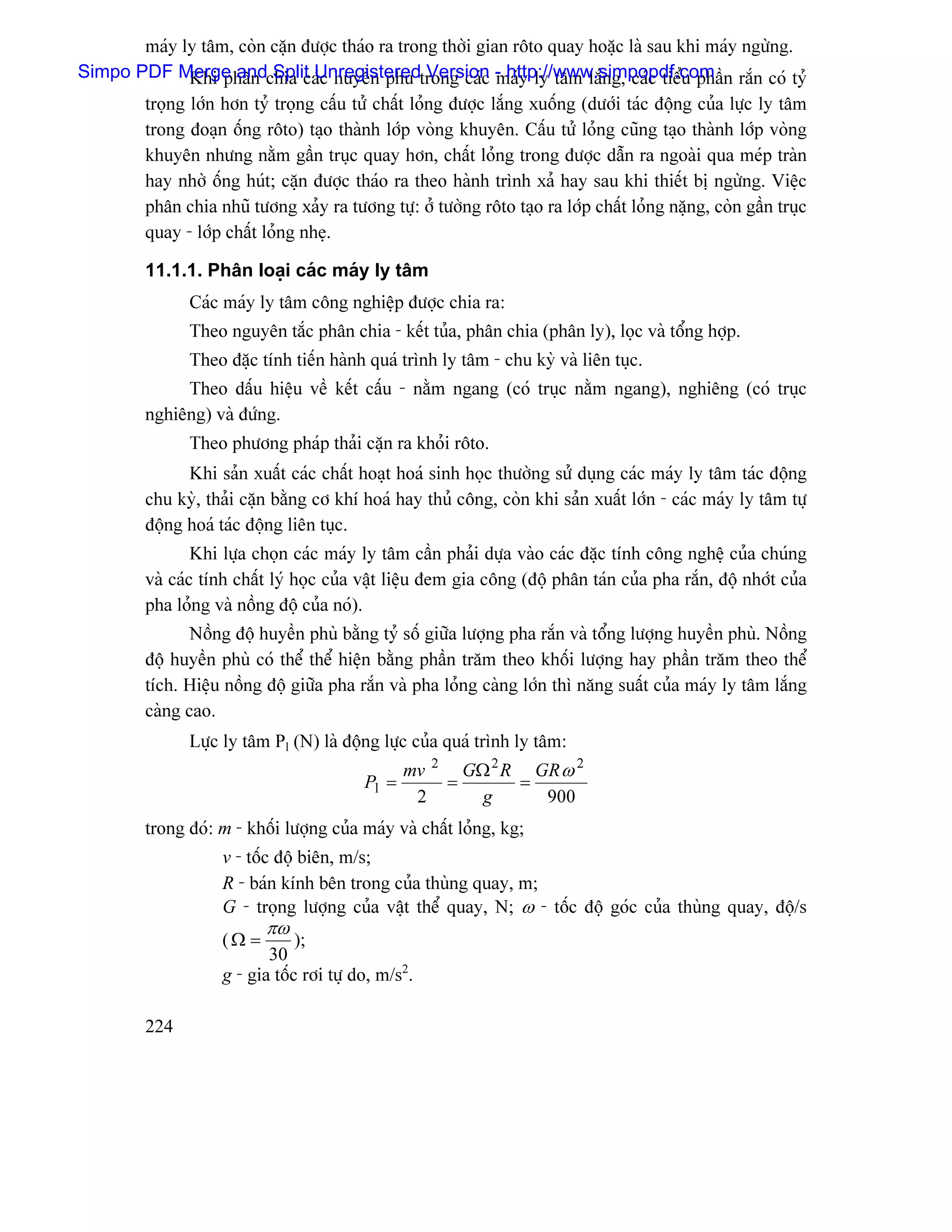 maïy ly tám, coìn càûn âæåüc thaïo ra trong thåìi gian räto quay hoàûc laì sau khi maïy ngæìng.
Simpo PDF Merge andchia caïc huyãön phuì trong caïc - http://www.simpopdf.com n ràõn coï tyí
             Khi phán Split Unregistered Version maïy ly tám làõng, caïc tiãøu pháö
         troüng låïn hån tyí troüng cáúu tæí cháút loíng âæåüc làõng xuäúng (dæåïi taïc âäüng cuía læûc ly tám
         trong âoaûn äúng räto) taûo thaình låïp voìng khuyãn. Cáúu tæí loíng cuîng taûo thaình låïp voìng
         khuyãn nhæng nàòm gáön truûc quay hån, cháút loíng trong âæåüc dáùn ra ngoaìi qua meïp traìn
         hay nhåì äúng huït; càûn âæåüc thaïo ra theo haình trçnh xaí hay sau khi thiãút bë ngæìng. Viãûc
         phán chia nhuî tæång xaíy ra tæång tæû: åí tæåìng räto taûo ra låïp cháút loíng nàûng, coìn gáön truûc
         quay - låïp cháút loíng nheû.

         11.1.1. Phán loaûi caïc maïy ly tám
               Caïc maïy ly tám cäng nghiãûp âæåüc chia ra:
               Theo nguyãn tàõc phán chia - kãút tuía, phán chia (phán ly), loüc vaì täøng håüp.
               Theo âàûc tênh tiãún haình quaï trçnh ly tám - chu kyì vaì liãn tuûc.
              Theo dáúu hiãûu vãö kãút cáúu - nàòm ngang (coï truûc nàòm ngang), nghiãng (coï truûc
         nghiãng) vaì âæïng.
               Theo phæång phaïp thaíi càûn ra khoíi räto.
               Khi saín xuáút caïc cháút hoaût hoaï sinh hoüc thæåìng sæí duûng caïc maïy ly tám taïc âäüng
         chu kyì, thaíi càûn bàòng cå khê hoaï hay thuí cäng, coìn khi saín xuáút låïn - caïc maïy ly tám tæû
         âäüng hoaï taïc âäüng liãn tuûc.
                 Khi læûa choün caïc maïy ly tám cáön phaíi dæûa vaìo caïc âàûc tênh cäng nghãû cuía chuïng
         vaì caïc tênh cháút lyï hoüc cuía váût liãûu âem gia cäng (âäü phán taïn cuía pha ràõn, âäü nhåït cuía
         pha loíng vaì näöng âäü cuía noï).
                Näöng âäü huyãön phuì bàòng tyí säú giæîa læåüng pha ràõn vaì täøng læåüng huyãön phuì. Näöng
         âäü huyãön phuì coï thãø thãø hiãûn bàòng pháön tràm theo khäúi læåüng hay pháön tràm theo thãø
         têch. Hiãûu näöng âäü giæîa pha ràõn vaì pha loíng caìng låïn thç nàng suáút cuía maïy ly tám làõng
         caìng cao.
               Læûc ly tám Pl (N) laì âäüng læûc cuía quaï trçnh ly tám:
                                                 mv 2 GΩ 2 R GR ω 2
                                          Pl =       =      =
                                                  2     g     900
         trong âoï: m - khäúi læåüng cuía maïy vaì cháút loíng, kg;
                    v - täúc âäü biãn, m/s;
                    R - baïn kênh bãn trong cuía thuìng quay, m;
                    G - troüng læåüng cuía váût thãø quay, N; ω - täúc âäü goïc cuía thuìng quay, âäü/s
                           πω
                    (Ω =        );
                           30
                    g - gia täúc råi tæû do, m/s2.

         224
 