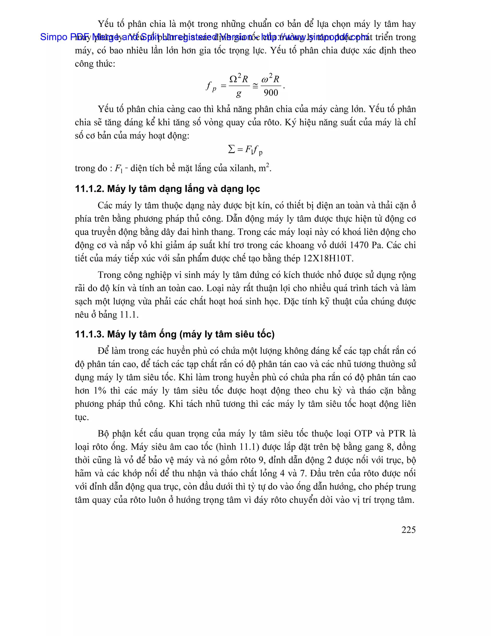 Yãúu täú phán chia laì mäüt trong nhæîng chuáøn cå baín âãø læûa choün maïy ly tám hay
Simpo PDF Merge and u täú phán chia xaïc âënh gia täú- http://www.simpopdf.com t triãøn trong
       maïy phán ly. Yãú Split Unregistered Version c cuía træåìng ly tám âæåüc phaï
       maïy, coï bao nhiãu láön låïn hån gia täúc troüng læûc. Yãúu täú phán chia âæåüc xaïc âënh theo
       cäng thæïc:
                                                             Ω2R ω 2R
                                                 f   p   =      ≅     .
                                                              g   900
                Yãúu täú phán chia caìng cao thç khaí nàng phán chia cuía maïy caìng låïn. Yãúu täú phán
         chia seî tàng âaïng kãø khi tàng säú voìng quay cuía räto. Kyï hiãûu nàng suáút cuía maïy laì chè
         säú cå baín cuía maïy hoaût âäüng:
                                                    ∑ = Fl f p
         trong âo : Fl - diãûn têch bãö màût làõng cuía xilanh, m2.

         11.1.2. Maïy ly tám daûng làõng vaì daûng loüc
                 Caïc maïy ly tám thuäüc daûng naìy âæåüc bët kên, coï thiãút bë âiãûn an toaìn vaì thaíi càûn åí
         phêa trãn bàòng phæång phaïp thuí cäng. Dáùn âäüng maïy ly tám âæåüc thæûc hiãûn tæì âäüng cå
         qua truyãön âäüng bàòng dáy âai hçnh thang. Trong caïc maïy loaûi naìy coï khoaï liãn âäüng cho
         âäüng cå vaì nàõp voí khi giaím aïp suáút khê trå trong caïc khoang voí dæåïi 1470 Pa. Caïc chi
         tiãút cuía maïy tiãúp xuïc våïi saín pháøm âæåüc chãú taûo bàòng theïp 12X18H10T.
                Trong cäng nghiãûp vi sinh maïy ly tám âæïng coï kêch thæåïc nhoí âæåüc sæí duûng räüng
         raîi do âäü kên vaì tênh an toaìn cao. Loaûi naìy ráút thuáûn låüi cho nhiãöu quaï trçnh taïch vaì laìm
         saûch mäüt læåüng væìa phaíi caïc cháút hoaût hoaï sinh hoüc. Âàûc tênh kyî thuáût cuía chuïng âæåüc
         nãu åí baíng 11.1.

         11.1.3. Maïy ly tám äúng (maïy ly tám siãu täúc)
               Âãø laìm trong caïc huyãön phuì coï chæïa mäüt læåüng khäng âaïng kãø caïc taûp cháút ràõn coï
         âäü phán taïn cao, âãø taïch caïc taûp cháút ràõn coï âäü phán taïn cao vaì caïc nhuî tæång thæåìng sæí
         duûng maïy ly tám siãu täúc. Khi laìm trong huyãön phuì coï chæïa pha ràõn coï âäü phán taïn cao
         hån 1% thç caïc maïy ly tám siãu täúc âæåüc hoaût âäüng theo chu kyì vaì thaïo càûn bàòng
         phæång phaïp thuí cäng. Khi taïch nhuî tæång thç caïc maïy ly tám siãu täúc hoaût âäüng liãn
         tuûc.
                Bäü pháûn kãút cáúu quan troüng cuía maïy ly tám siãu täúc thuäüc loaûi OTP vaì PTR laì
         loaûi räto äúng. Maïy siãu ám cao täúc (hçnh 11.1) âæåüc làõp âàût trãn bãû bàòng gang 8, âäöng
         thåìi cuîng laì voí âãø baío vãû maïy vaì noï gäöm räto 9, âènh dáùn âäüng 2 âæåüc näúi våïi truûc, bäü
         haîm vaì caïc khåïp näúi âãø thu nháûn vaì thaïo cháút loíng 4 vaì 7. Âáöu trãn cuía räto âæåüc näúi
         våïi âènh dáùn âäüng qua truûc, coìn âáöu dæåïi thç tyì tæû do vaìo äúng dáùn hæåïng, cho pheïp trung
         tám quay cuía räto luän åí hæåïng troüng tám vç âaïy räto chuyãøn dåìi vaìo vë trê troüng tám.


                                                                                                            225
 