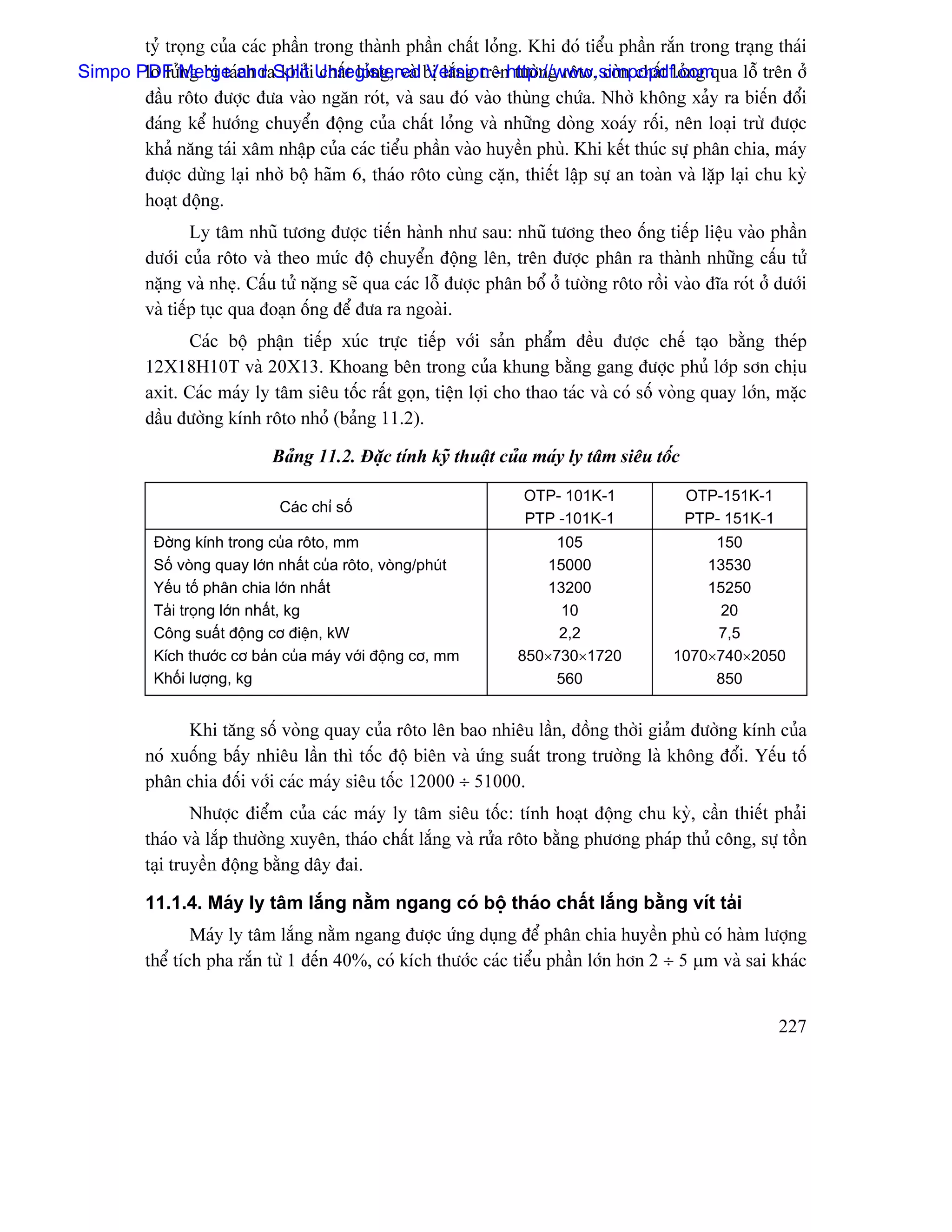 tyí troüng cuía caïc pháön trong thaình pháön cháút loíng. Khi âoï tiãøu pháön ràõn trong traûng thaïi
Simpo PDF Merge and SplitiUnregistered bë làõng trãnhttp://www.simpopdf.com
       lå læíng bë taïch ra khoí cháút loíng, vaì Version - tæåìng räto, coìn cháút loíng qua läù trãn åí
       âáöu räto âæåüc âæa vaìo ngàn roït, vaì sau âoï vaìo thuìng chæïa. Nhåì khäng xaíy ra biãún âäøi
       âaïng kãø hæåïng chuyãøn âäüng cuía cháút loíng vaì nhæîng doìng xoaïy räúi, nãn loaûi træì âæåüc
       khaí nàng taïi xám nháûp cuía caïc tiãøu pháön vaìo huyãön phuì. Khi kãút thuïc sæû phán chia, maïy
       âæåüc dæìng laûi nhåì bäü haîm 6, thaïo räto cuìng càûn, thiãút láûp sæû an toaìn vaì làûp laûi chu kyì
       hoaût âäüng.
                  Ly tám nhuî tæång âæåüc tiãún haình nhæ sau: nhuî tæång theo äúng tiãúp liãûu vaìo pháön
          dæåïi cuía räto vaì theo mæïc âäü chuyãøn âäüng lãn, trãn âæåüc phán ra thaình nhæîng cáúu tæí
          nàûng vaì nheû. Cáúu tæí nàûng seî qua caïc läù âæåüc phán bäø åí tæåìng räto räöi vaìo âéa roït åí dæåïi
          vaì tiãúp tuûc qua âoaûn äúng âãø âæa ra ngoaìi.
                Caïc bäü pháûn tiãúp xuïc træûc tiãúp våïi saín pháøm âãöu âæåüc chãú taûo bàòng theïp
          12X18H10T vaì 20X13. Khoang bãn trong cuía khung bàòng gang âæåüc phuí låïp sån chëu
          axit. Caïc maïy ly tám siãu täúc ráút goün, tiãûn låüi cho thao taïc vaì coï säú voìng quay låïn, màûc
          dáöu âæåìng kênh räto nhoí (baíng 11.2).

                              Baíng 11.2. Âàûc tênh kyî thuáût cuía maïy ly tám siãu täúc

                                                                      OTP- 101K-1              OTP-151K-1
                               Caïc chè säú
                                                                      PTP -101K-1              PTP- 151K-1
           Âåìng kênh trong cuía räto, mm                                105                      150
           Säú voìng quay låïn nháút cuía räto, voìng/phuït             15000                    13530
           Yãúu täú phán chia låïn nháút                                13200                    15250
           Taíi troüng låïn nháút, kg                                     10                      20
           Cäng suáút âäüng cå âiãûn, kW                                  2,2                     7,5
           Kêch thæåïc cå baín cuía maïy våïi âäüng cå, mm           850×730×1720            1070×740×2050
           Khäúi læåüng, kg                                              560                      850


                Khi tàng säú voìng quay cuía räto lãn bao nhiãu láön, âäöng thåìi giaím âæåìng kênh cuía
          noï xuäúng báúy nhiãu láön thç täúc âäü biãn vaì æïng suáút trong træåìng laì khäng âäøi. Yãúu täú
          phán chia âäúi våïi caïc maïy siãu täúc 12000 ÷ 51000.
                  Nhæåüc âiãøm cuía caïc maïy ly tám siãu täúc: tênh hoaût âäüng chu kyì, cáön thiãút phaíi
          thaïo vaì làõp thæåìng xuyãn, thaïo cháút làõng vaì ræía räto bàòng phæång phaïp thuí cäng, sæû täön
          taûi truyãön âäüng bàòng dáy âai.

          11.1.4. Maïy ly tám làõng nàòm ngang coï bäü thaïo cháút làõng bàòng vêt taíi
                  Maïy ly tám làõng nàòm ngang âæåüc æïng duûng âãø phán chia huyãön phuì coï haìm læåüng
          thãø têch pha ràõn tæì 1 âãún 40%, coï kêch thæåïc caïc tiãøu pháön låïn hån 2 ÷ 5 µm vaì sai khaïc


                                                                                                              227
 