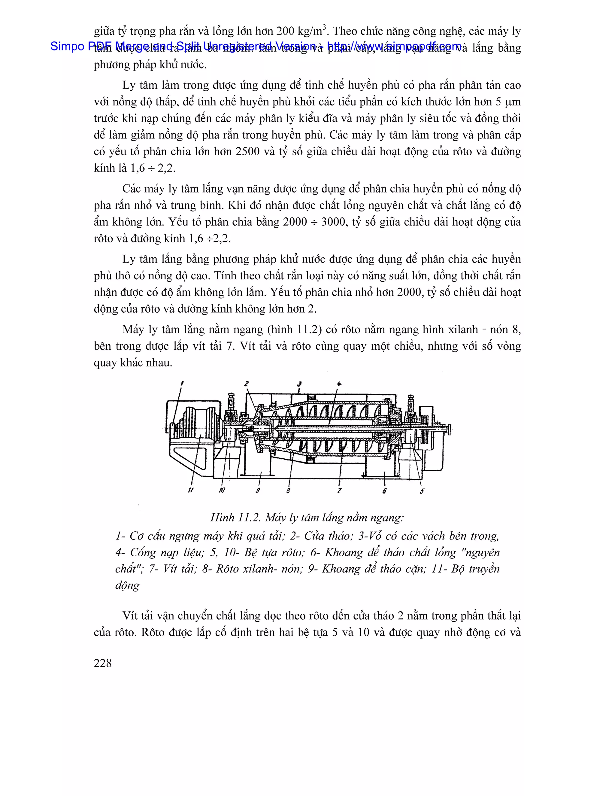 giæîa tyí troüng pha ràõn vaì loíng låïn hån 200 kg/m3. Theo chæïc nàng cäng nghãû, caïc maïy ly
Simpo PDF Merge and Split Unregistered Version - http://www.simpopdf.com làõng bàòng
       tám âæåüc chia ra laìm ba nhoïm: laìm trong vaì phán cáúp, làõng vaûn nàng vaì
       phæång phaïp khæí næåïc.
                 Ly tám laìm trong âæåüc æïng duûng âãø tinh chãú huyãön phuì coï pha ràõn phán taïn cao
         våïi näöng âäü tháúp, âãø tinh chãú huyãön phuì khoíi caïc tiãøu pháön coï kêch thæåïc låïn hån 5 µm
         træåïc khi naûp chuïng âãún caïc maïy phán ly kiãøu âéa vaì maïy phán ly siãu täúc vaì âäöng thåìi
         âãø laìm giaím näöng âäü pha ràõn trong huyãön phuì. Caïc maïy ly tám laìm trong vaì phán cáúp
         coï yãúu täú phán chia låïn hån 2500 vaì tyí säú giæîa chiãöu daìi hoaût âäüng cuía räto vaì âæåìng
         kênh laì 1,6 ÷ 2,2.
               Caïc maïy ly tám làõng vaûn nàng âæåüc æïng duûng âãø phán chia huyãön phuì coï näöng âäü
         pha ràõn nhoí vaì trung bçnh. Khi âoï nháûn âæåüc cháút loíng nguyãn cháút vaì cháút làõng coï âäü
         áøm khäng låïn. Yãúu täú phán chia bàòng 2000 ÷ 3000, tyí säú giæîa chiãöu daìi hoaût âäüng cuía
         räto vaì âæåìng kênh 1,6 ÷2,2.
                Ly tám làõng bàòng phæång phaïp khæí næåïc âæåüc æïng duûng âãø phán chia caïc huyãön
         phuì thä coï näöng âäü cao. Tênh theo cháút ràõn loaûi naìy coï nàng suáút låïn, âäöng thåìi cháút ràõn
         nháûn âæåüc coï âäü áøm khäng låïn làõm. Yãúu täú phán chia nhoí hån 2000, tyí säú chiãöu daìi hoaût
         âäüng cuía räto vaì âæåìng kênh khäng låïn hån 2.
               Maïy ly tám làõng nàòm ngang (hçnh 11.2) coï räto nàòm ngang hçnh xilanh - noïn 8,
         bãn trong âæåüc làõp vêt taíi 7. Vêt taíi vaì räto cuìng quay mäüt chiãöu, nhæng våïi säú voìng
         quay khaïc nhau.




                                     Hçnh 11.2. Maïy ly tám làõng nàòm ngang:
               1- Cå cáúu ngæng maïy khi quaï taíi; 2- Cæía thaïo; 3-Voí coï caïc vaïch bãn trong,
               4- Cäúng naûp liãûu; 5, 10- Bãû tæûa räto; 6- Khoang âãø thaïo cháút loíng “nguyãn
               cháút”; 7- Vêt taíi; 8- Räto xilanh- noïn; 9- Khoang âãø thaïo càûn; 11- Bäü truyãön
               âäüng

                Vêt taíi váûn chuyãøn cháút làõng doüc theo räto âãún cæía thaïo 2 nàòm trong pháön thàõt laûi
         cuía räto. Räto âæåüc làõp cäú âënh trãn hai bãû tæûa 5 vaì 10 vaì âæåüc quay nhåì âäüng cå vaì

         228
 