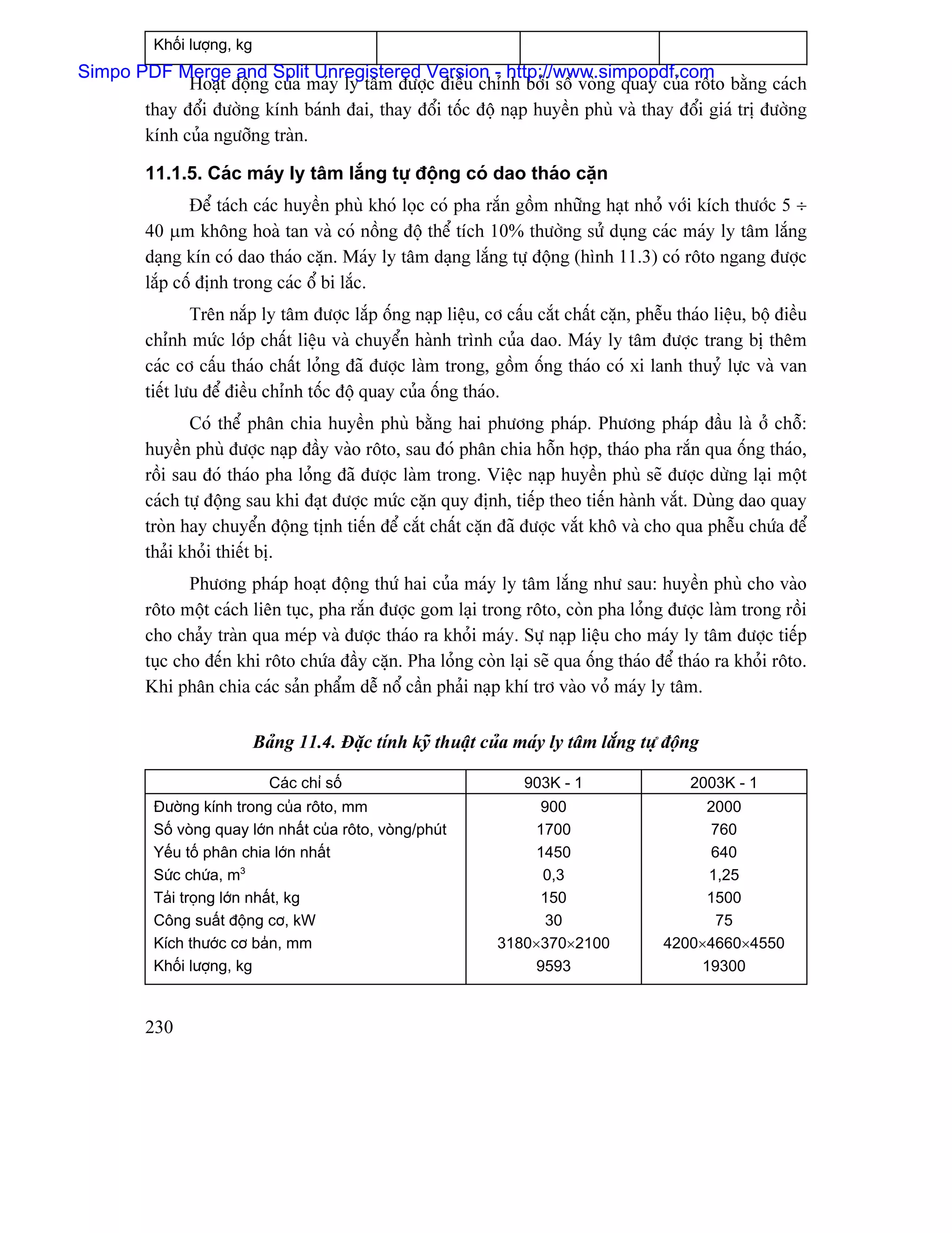 Khäúi læåüng, kg
Simpo PDF Merge and Split Unregistered Version - http://www.simpopdf.com
             Hoaût âäüng cuía maïy ly tám âæåüc âiãöu chènh båíi säú voìng quay cuía räto bàòng caïch
       thay âäøi âæåìng kênh baïnh âai, thay âäøi täúc âäü naûp huyãön phuì vaì thay âäøi giaï trë âæåìng
       kênh cuía ngæåîng traìn.

         11.1.5. Caïc maïy ly tám làõng tæû âäüng coï dao thaïo càûn
                Âãø taïch caïc huyãön phuì khoï loüc coï pha ràõn gäöm nhæîng haût nhoí våïi kêch thæåïc 5 ÷
         40 µm khäng hoaì tan vaì coï näöng âäü thãø têch 10% thæåìng sæí duûng caïc maïy ly tám làõng
         daûng kên coï dao thaïo càûn. Maïy ly tám daûng làõng tæû âäüng (hçnh 11.3) coï räto ngang âæåüc
         làõp cäú âënh trong caïc äø bi làõc.
                 Trãn nàõp ly tám âæåüc làõp äúng naûp liãûu, cå cáúu càõt cháút càûn, phãùu thaïo liãûu, bäü âiãöu
         chènh mæïc låïp cháút liãûu vaì chuyãøn haình trçnh cuía dao. Maïy ly tám âæåüc trang bë thãm
         caïc cå cáúu thaïo cháút loíng âaî âæåüc laìm trong, gäöm äúng thaïo coï xi lanh thuyí læûc vaì van
         tiãút læu âãø âiãöu chènh täúc âäü quay cuía äúng thaïo.
                Coï thãø phán chia huyãön phuì bàòng hai phæång phaïp. Phæång phaïp âáöu laì åí chäù:
         huyãön phuì âæåüc naûp âáöy vaìo räto, sau âoï phán chia häùn håüp, thaïo pha ràõn qua äúng thaïo,
         räöi sau âoï thaïo pha loíng âaî âæåüc laìm trong. Viãûc naûp huyãön phuì seî âæåüc dæìng laûi mäüt
         caïch tæû âäüng sau khi âaût âæåüc mæïc càûn quy âënh, tiãúp theo tiãún haình vàõt. Duìng dao quay
         troìn hay chuyãøn âäüng tënh tiãún âãø càõt cháút càûn âaî âæåüc vàõt khä vaì cho qua phãùu chæïa âãø
         thaíi khoíi thiãút bë.
                Phæång phaïp hoaût âäüng thæï hai cuía maïy ly tám làõng nhæ sau: huyãön phuì cho vaìo
         räto mäüt caïch liãn tuûc, pha ràõn âæåüc gom laûi trong räto, coìn pha loíng âæåüc laìm trong räöi
         cho chaíy traìn qua meïp vaì âæåüc thaïo ra khoíi maïy. Sæû naûp liãûu cho maïy ly tám âæåüc tiãúp
         tuûc cho âãún khi räto chæïa âáöy càûn. Pha loíng coìn laûi seî qua äúng thaïo âãø thaïo ra khoíi räto.
         Khi phán chia caïc saín pháøm dãù näø cáön phaíi naûp khê trå vaìo voí maïy ly tám.

                             Baíng 11.4. Âàûc tênh kyî thuáût cuía maïy ly tám làõng tæû âäüng

                               Caïc chè säú                          903K - 1                   2003K - 1
          Âæåìng kênh trong cuía räto, mm                             900                        2000
          Säú voìng quay låïn nháút cuía räto, voìng/phuït            1700                       760
          Yãúu täú phán chia låïn nháút                               1450                       640
          Sæïc chæïa, m3                                               0,3                       1,25
          Taíi troüng låïn nháút, kg                                  150                        1500
          Cäng suáút âäüng cå, kW                                      30                         75
          Kêch thæåïc cå baín, mm                                3180×370×2100              4200×4660×4550
          Khäúi læåüng, kg                                            9593                      19300


         230
 