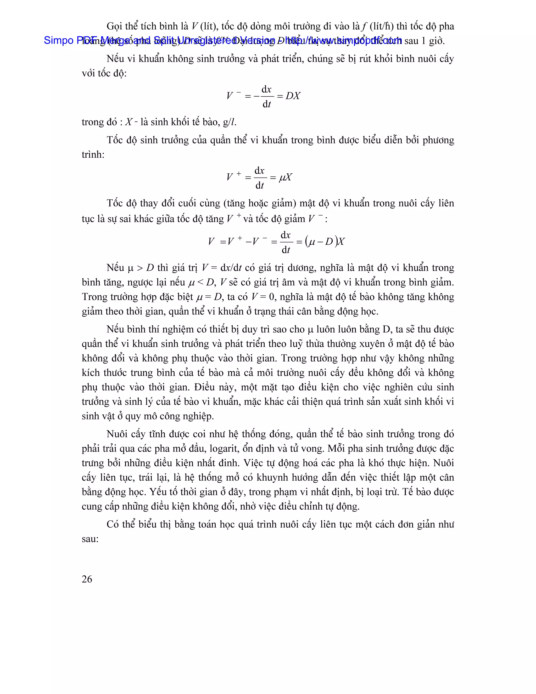 Goüi thãø têch bçnh laì V (lêt), täúc âäü doìng mäi træåìng âi vaìo laì f (lêt/hì) thç täúc âäü pha
Simpo PDF g (hãû säúand Split Unregistered Version D http://www.simpopdf.com sau 1 giåì.
       loaîn Merge pha loaîng) D seî laì f/V. Âaûi læåüng - biãøu thë sæû thay âäøi thãø têch
                  Nãúu vi khuáøn khäng sinh træåíng vaì phaït triãøn, chuïng seî bë ruït khoíi bçnh nuäi cáúy
          våïi täúc âäü:
                                                       −           dx
                                                   V          =−      = DX
                                                                   dt
          trong âoï : X - laì sinh khäúi tãú baìo, g/l.
                   Täúc âäü sinh træåíng cuía quáön thãø vi khuáøn trong bçnh âæåüc biãøu diãùn båíi phæång
          trçnh:
                                                       +          dx
                                                   V          =      = µX
                                                                  dt
                   Täúc âäü thay âäøi cuäúi cuìng (tàng hoàûc giaím) máût âäü vi khuáøn trong nuäi cáúy liãn
          tuûc laì sæû sai khaïc giæîa täúc âäü tàng V + vaì täúc âäü giaím V − :

                                                                              = (µ − D )X
                                                          +        −       dx
                                              V =V            −V       =
                                                                           dt
                Nãúu µ > D thç giaï trë V = dx/dt coï giaï trë dæång, nghéa laì máût âäü vi khuáøn trong
          bçnh tàng, ngæåüc laûi nãúu µ < D, V seî coï giaï trë ám vaì máût âäü vi khuáøn trong bçnh giaím.
          Trong træåìng håüp âàûc biãût µ = D, ta coï V = 0, nghéa laì máût âäü tãú baìo khäng tàng khäng
          giaím theo thåìi gian, quáön thãø vi khuáøn åí traûng thaïi cán bàòng âäüng hoüc.
                Nãúu bçnh thê nghiãûm coï thiãút bë duy trç sao cho µ luän luän bàòng D, ta seî thu âæåüc
          quáön thãø vi khuáøn sinh træåíng vaì phaït triãøn theo luyî thæìa thæåìng xuyãn åí máût âäü tãú baìo
          khäng âäøi vaì khäng phuû thuäüc vaìo thåìi gian. Trong træåìng håüp nhæ váûy khäng nhæîng
          kêch thæåïc trung bçnh cuía tãú baìo maì caí mäi træåìng nuäi cáúy âãöu khäng âäøi vaì khäng
          phuû thuäüc vaìo thåìi gian. Âiãöu naìy, mäüt màût taûo âiãöu kiãûn cho viãûc nghiãn cæïu sinh
          træåíng vaì sinh lyï cuía tãú baìo vi khuáøn, màûc khaïc caíi thiãûn quaï trçnh saín xuáút sinh khäúi vi
          sinh váût åí quy mä cäng nghiãûp.
                 Nuäi cáúy ténh âæåüc coi nhæ hãû thäúng âoïng, quáön thãø tãú baìo sinh træåíng trong âoï
          phaíi traíi qua caïc pha måí âáöu, logarit, äøn âënh vaì tæí vong. Mäùi pha sinh træåíng âæåüc âàûc
          træng båíi nhæîng âiãöu kiãûn nháút âinh. Viãûc tæû âäüng hoaï caïc pha laì khoï thæûc hiãûn. Nuäi
          cáúy liãn tuûc, traïi laûi, laì hãû thäúng måí coï khuynh hæåïng dáùn âãún viãûc thiãút láûp mäüt cán
          bàòng âäüng hoüc. Yãúu täú thåìi gian åí âáy, trong phaûm vi nháút âënh, bë loaûi træì. Tãú baìo âæåüc
          cung cáúp nhæîng âiãöu kiãûn khäng âäøi, nhåì viãûc âiãöu chènh tæû âäüng.
                   Coï thãø biãøu thë bàòng toaïn hoüc quaï trçnh nuäi cáúy liãn tuûc mäüt caïch âån giaín nhæ
          sau:


          26
 