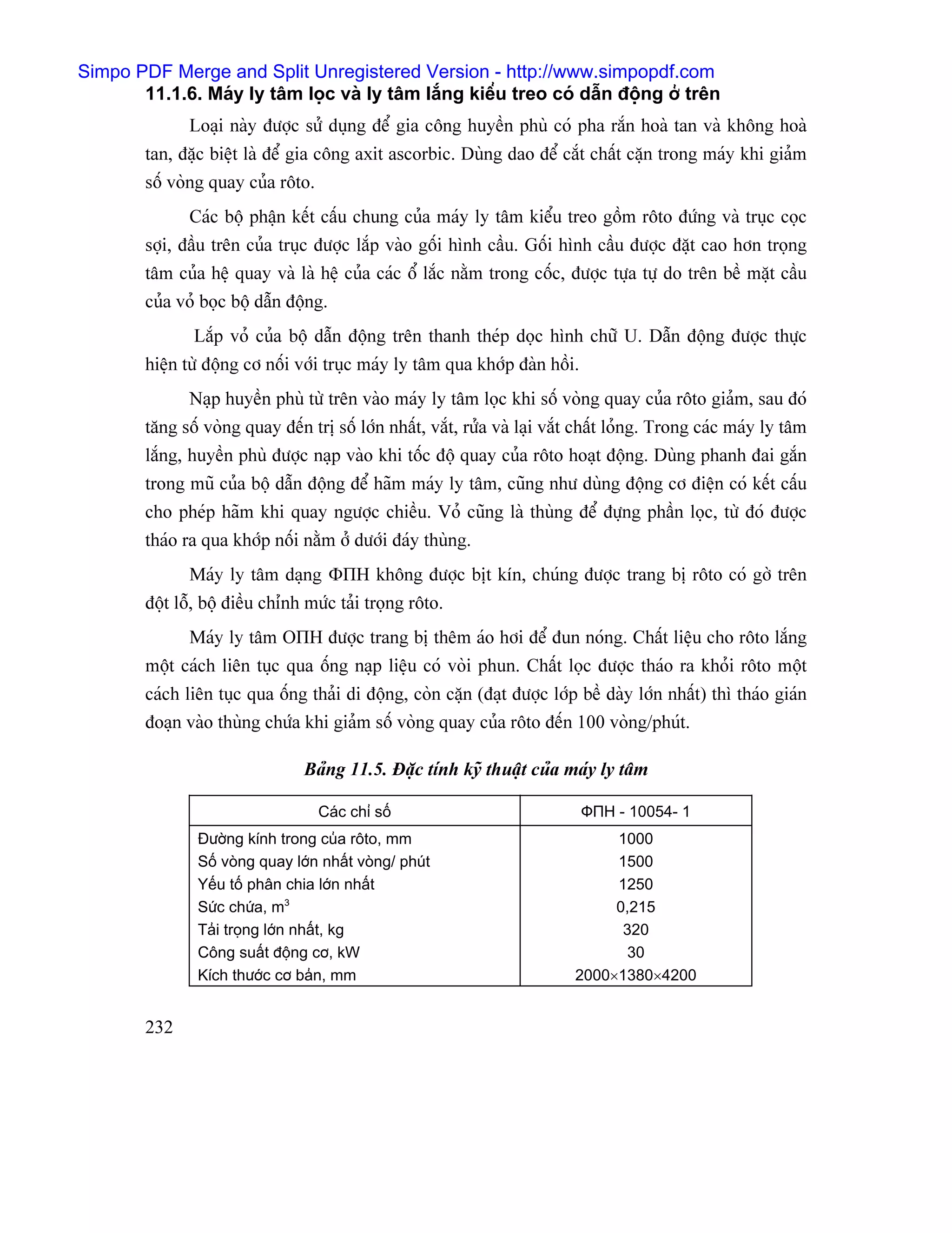 Simpo PDF Merge and Split Unregistered Version - http://www.simpopdf.com
       11.1.6. Maïy ly tám loüc vaì ly tám làõng kiãøu treo coï dáùn âäüng åí trãn
               Loaûi naìy âæåüc sæí duûng âãø gia cäng huyãön phuì coï pha ràõn hoaì tan vaì khäng hoaì
        tan, âàûc biãût laì âãø gia cäng axit ascorbic. Duìng dao âãø càõt cháút càûn trong maïy khi giaím
        säú voìng quay cuía räto.
               Caïc bäü pháûn kãút cáúu chung cuía maïy ly tám kiãøu treo gäöm räto âæïng vaì truûc coüc
        såüi, âáöu trãn cuía truûc âæåüc làõp vaìo gäúi hçnh cáöu. Gäúi hçnh cáöu âæåüc âàût cao hån troüng
        tám cuía hãû quay vaì laì hãû cuía caïc äø làõc nàòm trong cäúc, âæåüc tæûa tæû do trãn bãö màût cáöu
        cuía voí boüc bäü dáùn âäüng.
               Làõp voí cuía bäü dáùn âäüng trãn thanh theïp doüc hçnh chæî U. Dáùn âäüng âæåüc thæûc
        hiãûn tæì âäüng cå näúi våïi truûc maïy ly tám qua khåïp âaìn häöi.
               Naûp huyãön phuì tæì trãn vaìo maïy ly tám loüc khi säú voìng quay cuía räto giaím, sau âoï
        tàng säú voìng quay âãún trë säú låïn nháút, vàõt, ræía vaì laûi vàõt cháút loíng. Trong caïc maïy ly tám
        làõng, huyãön phuì âæåüc naûp vaìo khi täúc âäü quay cuía räto hoaût âäüng. Duìng phanh âai gàõn
        trong muî cuía bäü dáùn âäüng âãø haîm maïy ly tám, cuîng nhæ duìng âäüng cå âiãûn coï kãút cáúu
        cho pheïp haîm khi quay ngæåüc chiãöu. Voí cuîng laì thuìng âãø âæûng pháön loüc, tæì âoï âæåüc
        thaïo ra qua khåïp näúi nàòm åí dæåïi âaïy thuìng.
               Maïy ly tám daûng ΦПН khäng âæåüc bët kên, chuïng âæåüc trang bë räto coï gåì trãn
        âäüt läù, bäü âiãöu chènh mæïc taíi troüng räto.
               Maïy ly tám ОПН âæåüc trang bë thãm aïo håi âãø âun noïng. Cháút liãûu cho räto làõng
        mäüt caïch liãn tuûc qua äúng naûp liãûu coï voìi phun. Cháút loüc âæåüc thaïo ra khoíi räto mäüt
        caïch liãn tuûc qua äúng thaíi di âäüng, coìn càûn (âaût âæåüc låïp bãö daìy låïn nháút) thç thaïo giaïn
        âoaûn vaìo thuìng chæïa khi giaím säú voìng quay cuía räto âãún 100 voìng/phuït.

                                 Baíng 11.5. Âàûc tênh kyî thuáût cuía maïy ly tám

                                    Caïc chè säú                              ФПН - 10054- 1
                Âæåìng kênh trong cuía räto, mm                                  1000
                Säú voìng quay låïn nháút voìng/ phuït                           1500
                Yãúu täú phán chia låïn nháút                                    1250
                Sæïc chæïa, m3                                                   0,215
                Taíi troüng låïn nháút, kg                                        320
                Cäng suáút âäüng cå, kW                                           30
                Kêch thæåïc cå baín, mm                                     2000×1380×4200


        232
 