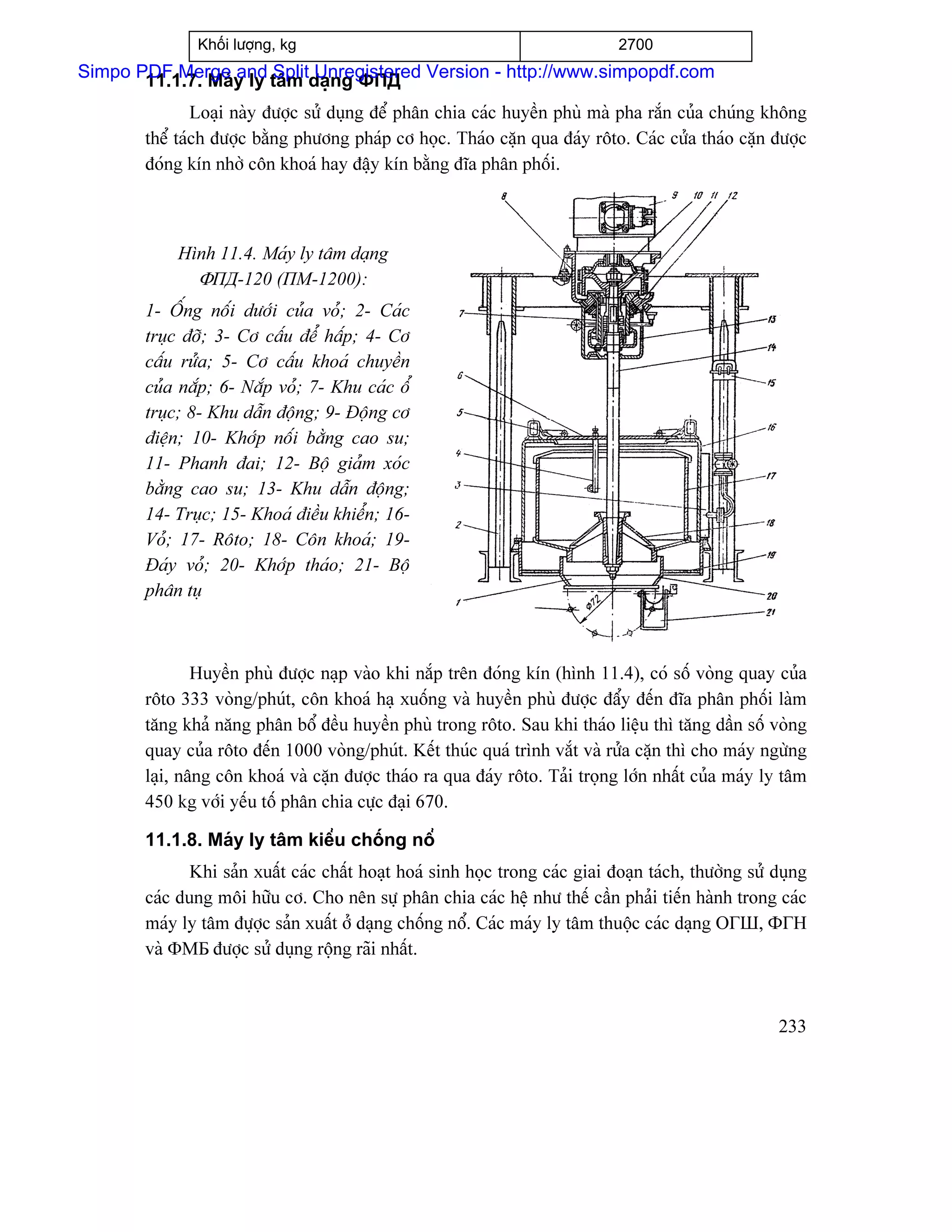 Khäúi læåüng, kg                                                2700
Simpo PDF Merge y ly tám daûng ФПД Version - http://www.simpopdf.com
       11.1.7. Maï and Split Unregistered
               Loaûi naìy âæåüc sæí duûng âãø phán chia caïc huyãön phuì maì pha ràõn cuía chuïng khäng
       thãø taïch âæåüc bàòng phæång phaïp cå hoüc. Thaïo càûn qua âaïy räto. Caïc cæía thaïo càûn âæåüc
       âoïng kên nhåì cän khoaï hay âáûy kên bàòng âéa phán phäúi.



           Hçnh 11.4. Maïy ly tám daûng
             ΦПД-120 (ПМ-1200):
       1- ÄÚng näúi dæåïi cuía voí; 2- Caïc
       truûc âåî; 3- Cå cáúu âãø háúp; 4- Cå
       cáúu ræía; 5- Cå cáúu khoaï chuyãön
       cuía nàõp; 6- Nàõp voí; 7- Khu caïc äø
       truûc; 8- Khu dáùn âäüng; 9- Âäüng cå
       âiãûn; 10- Khåïp näúi bàòng cao su;
       11- Phanh âai; 12- Bäü giaím xoïc
       bàòng cao su; 13- Khu dáùn âäüng;
       14- Truûc; 15- Khoaï âiãöu khiãøn; 16-
       Voí; 17- Räto; 18- Cän khoaï; 19-
       Âaïy voí; 20- Khåïp thaïo; 21- Bäü
       phán tuû



               Huyãön phuì âæåüc naûp vaìo khi nàõp trãn âoïng kên (hçnh 11.4), coï säú voìng quay cuía
       räto 333 voìng/phuït, cän khoaï haû xuäúng vaì huyãön phuì âæåüc âáøy âãún âéa phán phäúi laìm
       tàng khaí nàng phán bäø âãöu huyãön phuì trong räto. Sau khi thaïo liãûu thç tàng dáön säú voìng
       quay cuía räto âãún 1000 voìng/phuït. Kãút thuïc quaï trçnh vàõt vaì ræía càûn thç cho maïy ngæìng
       laûi, náng cän khoaï vaì càûn âæåüc thaïo ra qua âaïy räto. Taíi troüng låïn nháút cuía maïy ly tám
       450 kg våïi yãúu täú phán chia cæûc âaûi 670.

       11.1.8. Maïy ly tám kiãøu chäúng näø
              Khi saín xuáút caïc cháút hoaût hoaï sinh hoüc trong caïc giai âoaûn taïch, thæåìng sæí duûng
       caïc dung mäi hæîu cå. Cho nãn sæû phán chia caïc hãû nhæ thãú cáön phaíi tiãún haình trong caïc
       maïy ly tám âæûåüc saín xuáút åí daûng chäúng näø. Caïc maïy ly tám thuäüc caïc daûng ОГШ, ФГН
       vaì ΦМБ âæåüc sæí duûng räüng raîi nháút.



                                                                                                      233
 
