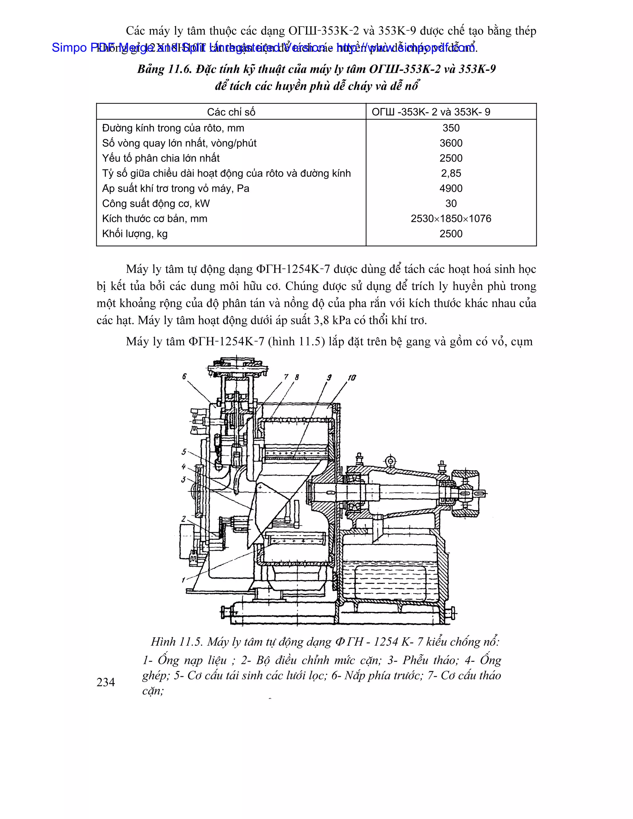 Caïc maïy ly tám thuäüc caïc daûng ОГШ-353K-2 vaì 353K-9 âæåüc chãú taûo bàòng theïp
Simpo PDF Merge and Split Unregisteredâãø taïch caïc huyãön phuì dãù chaïy vaì dãù näø.
       khäng gè 12X18H10T ráút thuáûn tiãûn Version - http://www.simpopdf.com
                 Baíng 11.6. Âàûc tênh kyî thuáût cuía maïy ly tám ОГШ-353K-2 vaì 353K-9
                                 âãø taïch caïc huyãön phuì dãù chaïy vaì dãù näø

                                   Caïc chè säú                            ОГШ -353K- 2 vaì 353K- 9
         Âæåìng kênh trong cuía räto, mm                                                350
         Säú voìng quay låïn nháút, voìng/phuït                                        3600
         Yãúu täú phán chia låïn nháút                                                 2500
         Tyí säú giæîa chiãöu daìi hoaût âäüng cuía räto vaì âæåìng kênh               2,85
         Aïp suáút khê trå trong voí maïy, Pa                                          4900
         Cäng suáút âäüng cå, kW                                                        30
         Kêch thæåïc cå baín, mm                                                  2530×1850×1076
         Khäúi læåüng, kg                                                              2500


               Maïy ly tám tæû âäüng daûng ΦГН-1254K-7 âæåüc duìng âãø taïch caïc hoaût hoaï sinh hoüc
        bë kãút tuía båíi caïc dung mäi hæîu cå. Chuïng âæåüc sæí duûng âãø trêch ly huyãön phuì trong
        mäüt khoaíng räüng cuía âäü phán taïn vaì näöng âäü cuía pha ràõn våïi kêch thæåïc khaïc nhau cuía
        caïc haût. Maïy ly tám hoaût âäüng dæåïi aïp suáút 3,8 kPa coï thäøi khê trå.
               Maïy ly tám ΦГН-1254K-7 (hçnh 11.5) làõp âàût trãn bãû gang vaì gäöm coï voí, cuûm




                     Hçnh 11.5. Maïy ly tám tæû âäüng daûng Φ ГН - 1254 K- 7 kiãøu chäúng näø:
                   1- ÄÚng naûp liãûu ; 2- Bäü âiãöu chènh mæïc càûn; 3- Phãùu thaïo; 4- ÄÚng
                   gheïp; 5- Cå cáúu taïi sinh caïc læåïi loüc; 6- Nàõp phêa træåïc; 7- Cå cáúu thaïo
        234
                   càûn;
                                                ø
 