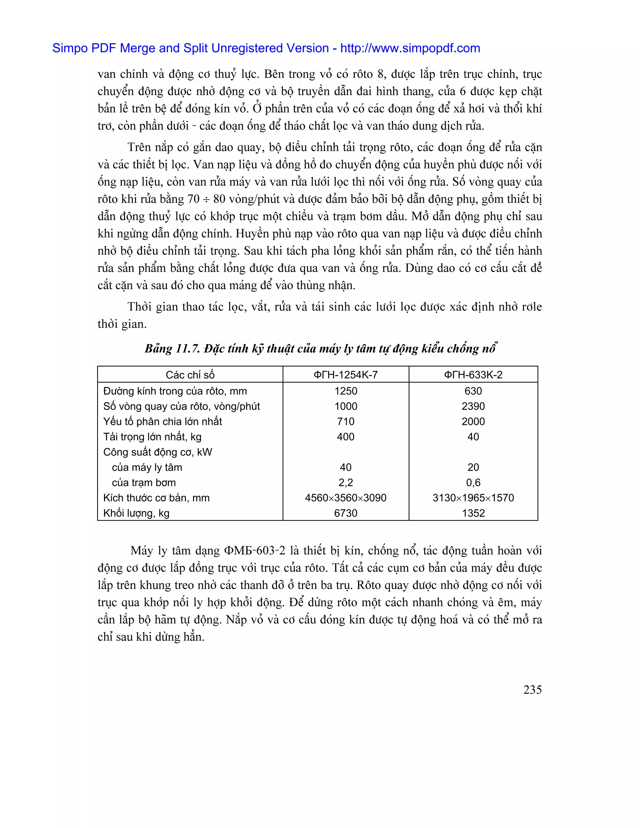 Simpo PDF Merge and Split Unregistered Version - http://www.simpopdf.com

       van chênh vaì âäüng cå thuyí læûc. Bãn trong voí coï räto 8, âæåüc làõp trãn truûc chênh, truûc
       chuyãøn âäüng âæåüc nhåì âäüng cå vaì bäü truyãön dáùn âai hçnh thang, cæía 6 âæåüc keûp chàût
       baín lãö trãn bãû âãø âoïng kên voí. ÅÍ pháön trãn cuía voí coï caïc âoaûn äúng âãø xaí håi vaì thäøi khê
       trå, coìn pháön dæåïi - caïc âoaûn äúng âãø thaïo cháút loüc vaì van thaïo dung dëch ræía.
               Trãn nàõp coï gàõn dao quay, bäü âiãöu chènh taíi troüng räto, caïc âoaûn äúng âãø ræía càûn
       vaì caïc thiãút bë loüc. Van naûp liãûu vaì âäöng häö âo chuyãøn âäüng cuía huyãön phuì âæåüc näúi våïi
       äúng naûp liãûu, coìn van ræía maïy vaì van ræía læåïi loüc thç näúi våïi äúng ræía. Säú voìng quay cuía
       räto khi ræía bàòng 70 ÷ 80 voìng/phuït vaì âæåüc âaím baío båîi bäü dáùn âäüng phuû, gäöm thiãút bë
       dáùn âäüng thuyí læûc coï khåïp truûc mäüt chiãöu vaì traûm båm dáöu. Måí dáùn âäüng phuû chè sau
       khi ngæìng dáùn âäüng chênh. Huyãön phuì naûp vaìo räto qua van naûp liãûu vaì âæåüc âiãöu chènh
       nhåì bäü âiãöu chènh taíi troüng. Sau khi taïch pha loíng khoíi saín pháøm ràõn, coï thãø tiãún haình
       ræía saín pháøm bàòng cháút loíng âæåüc âæa qua van vaì äúng ræía. Duìng dao coï cå cáúu càõt âãí
       càõt càûn vaì sau âoï cho qua maïng âãø vaìo thuìng nháûn.
              Thåìi gian thao taïc loüc, vàõt, ræía vaì taïi sinh caïc læåïi loüc âæåüc xaïc âënh nhåì råle
       thåìi gian.
                  Baíng 11.7. Âàûc tênh kyî thuáût cuía maïy ly tám tæû âäüng kiãøu chäúng näø

                       Caïc chè säú                       ФГН-1254K-7                   ФГН-633K-2
        Âæåìng kênh trong cuía räto, mm                       1250                          630
        Säú voìng quay cuía räto, voìng/phuït                 1000                          2390
        Yãúu täú phán chia låïn nháút                         710                           2000
        Taíi troüng låïn nháút, kg                            400                            40
        Cäng suáút âäüng cå, kW
          cuía maïy ly tám                                   40                             20
          cuía traûm båm                                     2,2                            0,6
        Kêch thæåïc cå baín, mm                        4560×3560×3090                 3130×1965×1570
        Khäúi læåüng, kg                                    6730                           1352


               Maïy ly tám daûng ΦМБ-603-2 laì thiãút bë kên, chäúng näø, taïc âäüng tuáön hoaìn våïi
       âäüng cå âæåüc làõp âäöng truûc våïi truûc cuía räto. Táút caí caïc cuûm cå baín cuía maïy âãöu âæåüc
       làõp trãn khung treo nhåì caïc thanh âåî åí trãn ba truû. Räto quay âæåüc nhåì âäüng cå näúi våïi
       truûc qua khåïp näúi ly håüp khåíi âäüng. Âãø dæìng räto mäüt caïch nhanh choïng vaì ãm, maïy
       cáön làõp bäü haîm tæû âäüng. Nàõp voí vaì cå cáúu âoïng kên âæåüc tæû âäüng hoaï vaì coï thãø måí ra
       chè sau khi dæìng hàón.



                                                                                                           235
 