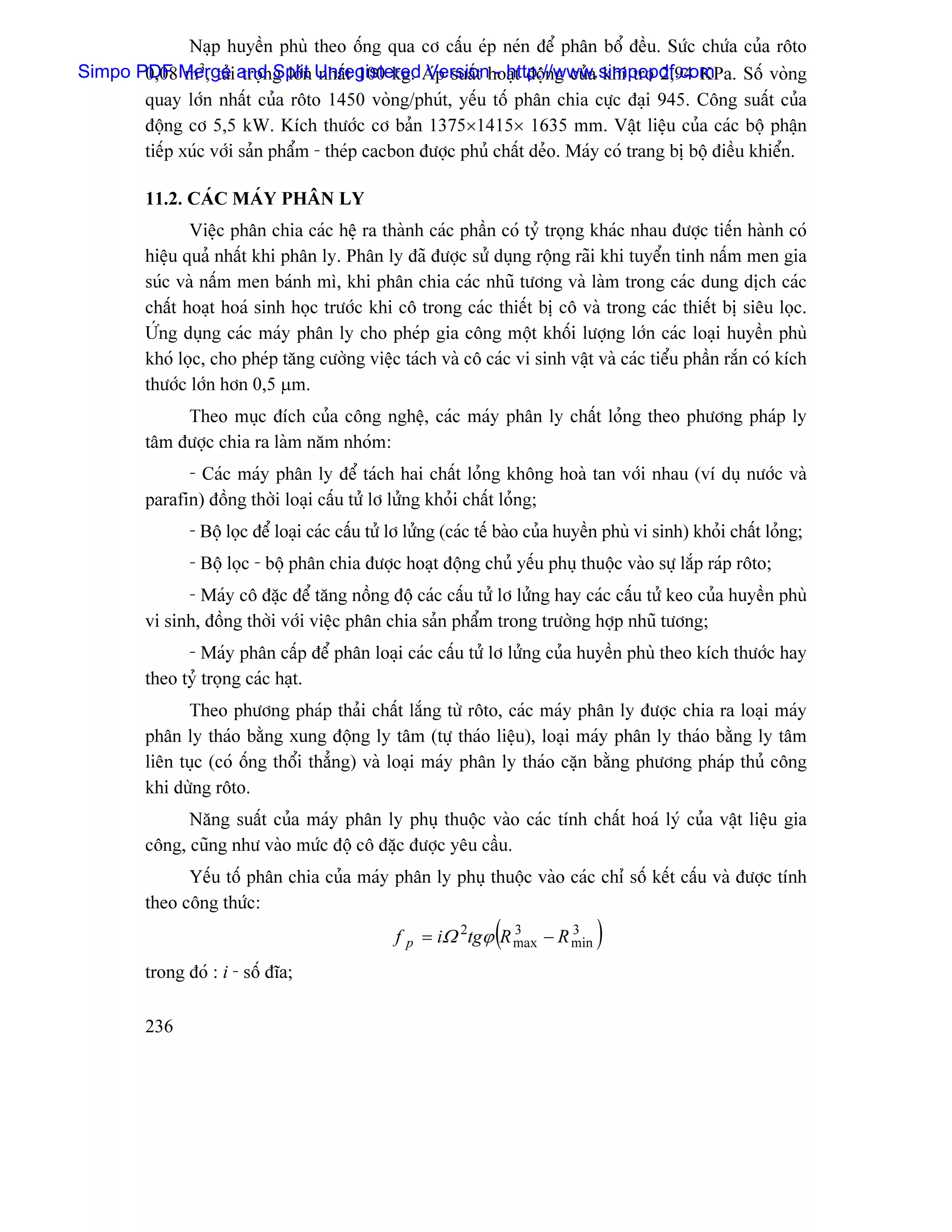 Naûp huyãön phuì theo äúng qua cå cáúu eïp neïn âãø phán bäø âãöu. Sæïc chæïa cuía räto
       0,08 m3, taí troün Split nháút 100 kg. Version - http://www.simpopdf.com
Simpo PDF Mergei and g låïn UnregisteredAïp suáút hoaût âäüng cuía khê trå 2,94 KPa. Säú voìng
       quay låïn nháút cuía räto 1450 voìng/phuït, yãúu täú phán chia cæûc âaûi 945. Cäng suáút cuía
       âäüng cå 5,5 kW. Kêch thæåïc cå baín 1375×1415× 1635 mm. Váût liãûu cuía caïc bäü pháûn
       tiãúp xuïc våïi saín pháøm - theïp cacbon âæåüc phuí cháút deío. Maïy coï trang bë bäü âiãöu khiãøn.

         11.2. CAÏC MAÏY PHÁN LY
                Viãûc phán chia caïc hãû ra thaình caïc pháön coï tyí troüng khaïc nhau âæåüc tiãún haình coï
         hiãûu quaí nháút khi phán ly. Phán ly âaî âæåüc sæí duûng räüng raîi khi tuyãøn tinh náúm men gia
         suïc vaì náúm men baïnh mç, khi phán chia caïc nhuî tæång vaì laìm trong caïc dung dëch caïc
         cháút hoaût hoaï sinh hoüc træåïc khi cä trong caïc thiãút bë cä vaì trong caïc thiãút bë siãu loüc.
         ÆÏng duûng caïc maïy phán ly cho pheïp gia cäng mäüt khäúi læåüng låïn caïc loaûi huyãön phuì
         khoï loüc, cho pheïp tàng cæåìng viãûc taïch vaì cä caïc vi sinh váût vaì caïc tiãøu pháön ràõn coï kêch
         thæåïc låïn hån 0,5 µm.
              Theo muûc âêch cuía cäng nghãû, caïc maïy phán ly cháút loíng theo phæång phaïp ly
         tám âæåüc chia ra laìm nàm nhoïm:
               - Caïc maïy phán ly âãø taïch hai cháút loíng khäng hoaì tan våïi nhau (vê duû næåïc vaì
         parafin) âäöng thåìi loaûi cáúu tæí lå læíng khoíi cháút loíng;
                - Bäü loüc âãø loaûi caïc cáúu tæí lå læíng (caïc tãú baìo cuía huyãön phuì vi sinh) khoíi cháút loíng;
                - Bäü loüc - bäü phán chia âæåüc hoaût âäüng chuí yãúu phuû thuäüc vaìo sæû làõp raïp räto;
               - Maïy cä âàûc âãø tàng näöng âäü caïc cáúu tæí lå læíng hay caïc cáúu tæí keo cuía huyãön phuì
         vi sinh, âäöng thåìi våïi viãûc phán chia saín pháøm trong træåìng håüp nhuî tæång;
               - Maïy phán cáúp âãø phán loaûi caïc cáúu tæí lå læíng cuía huyãön phuì theo kêch thæåïc hay
         theo tyí troüng caïc haût.
               Theo phæång phaïp thaíi cháút làõng tæì räto, caïc maïy phán ly âæåüc chia ra loaûi maïy
         phán ly thaïo bàòng xung âäüng ly tám (tæû thaïo liãûu), loaûi maïy phán ly thaïo bàòng ly tám
         liãn tuûc (coï äúng thäøi thàóng) vaì loaûi maïy phán ly thaïo càûn bàòng phæång phaïp thuí cäng
         khi dæìng räto.
               Nàng suáút cuía maïy phán ly phuû thuäüc vaìo caïc tênh cháút hoaï lyï cuía váût liãûu gia
         cäng, cuîng nhæ vaìo mæïc âäü cä âàûc âæåüc yãu cáöu.
               Yãúu täú phán chia cuía maïy phán ly phuû thuäüc vaìo caïc chè säú kãút cáúu vaì âæåüc tênh
         theo cäng thæïc:
                                                                   (
                                                  f p = iΩ 2tgϕ R max − R min
                                                                  3       3
                                                                                    )
         trong âoï : i - säú âéa;

         236
 