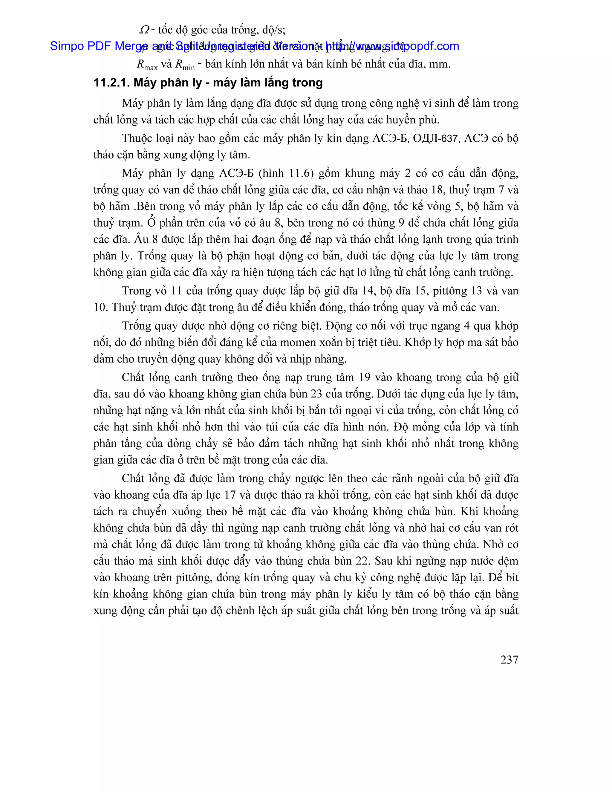Ω - täúc âäü goïc cuía träúng, âäü/s;
              ϕ goïc nghiãng taûo ra giæîa Version t phàóng ngang, âäü;
Simpo PDF Merge -and Split Unregistered âéa vaì màû- http://www.simpopdf.com
                  Rmax vaì Rmin - baïn kênh låïn nháút vaì baïn kênh beï nháút cuía âéa, mm.
        11.2.1. Maïy phán ly - maïy laìm làõng trong
               Maïy phán ly laìm làõng daûng âéa âæåüc sæí duûng trong cäng nghãû vi sinh âãø laìm trong
        cháút loíng vaì taïch caïc håüp cháút cuía caïc cháút loíng hay cuía caïc huyãön phuì.
               Thuäüc loaûi naìy bao gäöm caïc maïy phán ly kên daûng АСЭ-Б, ОДЛ-637, АСЭ coï bäü
        thaïo càûn bàòng xung âäüng ly tám.
               Maïy phán ly daûng АСЭ-Б (hçnh 11.6) gäöm khung maïy 2 coï cå cáúu dáùn âäüng,
        träúng quay coï van âãø thaïo cháút loíng giæîa caïc âéa, cå cáúu nháûn vaì thaïo 18, thuyí traûm 7 vaì
        bäü haîm .Bãn trong voí maïy phán ly làõp caïc cå cáúu dáùn âäüng, täúc kãú voìng 5, bäü haîm vaì
        thuyí traûm. ÅÍ pháön trãn cuía voí coï áu 8, bãn trong noï coï thuìng 9 âãø chæïa cháút loíng giæîa
        caïc âéa. Áu 8 âæåüc làõp thãm hai âoaûn äúng âãø naûp vaì thaïo cháút loíng laûnh trong quïa trçnh
        phán ly. Träúng quay laì bäü pháûn hoaût âäüng cå baín, dæåïi taïc âäüng cuía læûc ly tám trong
        khäng gian giæîa caïc âéa xaíy ra hiãûn tæåüng taïch caïc haût lå læíng tæì cháút loíng canh træåìng.
              Trong voí 11 cuía träúng quay âæåüc làõp bäü giæî âéa 14, bäü âéa 15, pittäng 13 vaì van
        10. Thuyí traûm âæåüc âàût trong áu âãø âiãöu khiãøn âoïng, thaïo träúng quay vaì måí caïc van.
               Träúng quay âæåüc nhåì âäüng cå riãng biãût. Âäüng cå näúi våïi truûc ngang 4 qua khåïp
        näúi, do âoï nhæîng biãún âäøi âaïng kãø cuía momen xoàõn bë triãût tiãu. Khåïp ly håüp ma saït baío
        âaím cho truyãön âäüng quay khäng âäøi vaì nhëp nhaìng.
               Cháút loíng canh træåìng theo äúng naûp trung tám 19 vaìo khoang trong cuía bäü giæî
        âéa, sau âoï vaìo khoang khäng gian chæïa buìn 23 cuía träúng. Dæåïi taïc duûng cuía læûc ly tám,
        nhæîng haût nàûng vaì låïn nháút cuía sinh khäúi bë bàõn tåïi ngoaûi vi cuía träúng, coìn cháút loíng coï
        caïc haût sinh khäúi nhoí hån thç vaìo tuïi cuía caïc âéa hçnh noïn. Âäü moíng cuía låïp vaì tênh
        phán táöng cuía doìng chaíy seî baío âaím taïch nhæîng haût sinh khäúi nhoí nháút trong khäng
        gian giæîa caïc âéa åí trãn bãö màût trong cuía caïc âéa.
               Cháút loíng âaî âæåüc laìm trong chaíy ngæåüc lãn theo caïc raînh ngoaìi cuía bäü giæî âéa
        vaìo khoang cuía âéa aïp læûc 17 vaì âæåüc thaïo ra khoíi träúng, coìn caïc haût sinh khäúi âaî âæåüc
        taïch ra chuyãøn xuäúng theo bãö màût caïc âéa vaìo khoaíng khäng chæïa buìn. Khi khoaíng
        khäng chæïa buìn âaî âáöy thç ngæìng naûp canh træåìng cháút loíng vaì nhåì hai cå cáúu van roït
        maì cháút loíng âaî âæåüc laìm trong tæì khoaíng khäng giæîa caïc âéa vaìo thuìng chæïa. Nhåì cå
        cáúu thaïo maì sinh khäúi âæåüc âáøy vaìo thuìng chæïa buìn 22. Sau khi ngæìng naûp næåïc âãûm
        vaìo khoang trãn pittäng, âoïng kên träúng quay vaì chu kyì cäng nghãû âæåüc làûp laûi. Âãø bêt
        kên khoaíng khäng gian chæïa buìn trong maïy phán ly kiãøu ly tám coï bäü thaïo càûn bàòng
        xung âäüng cáön phaíi taûo âäü chãnh lãûch aïp suáút giæîa cháút loíng bãn trong träúng vaì aïp suáút



                                                                                                            237
 