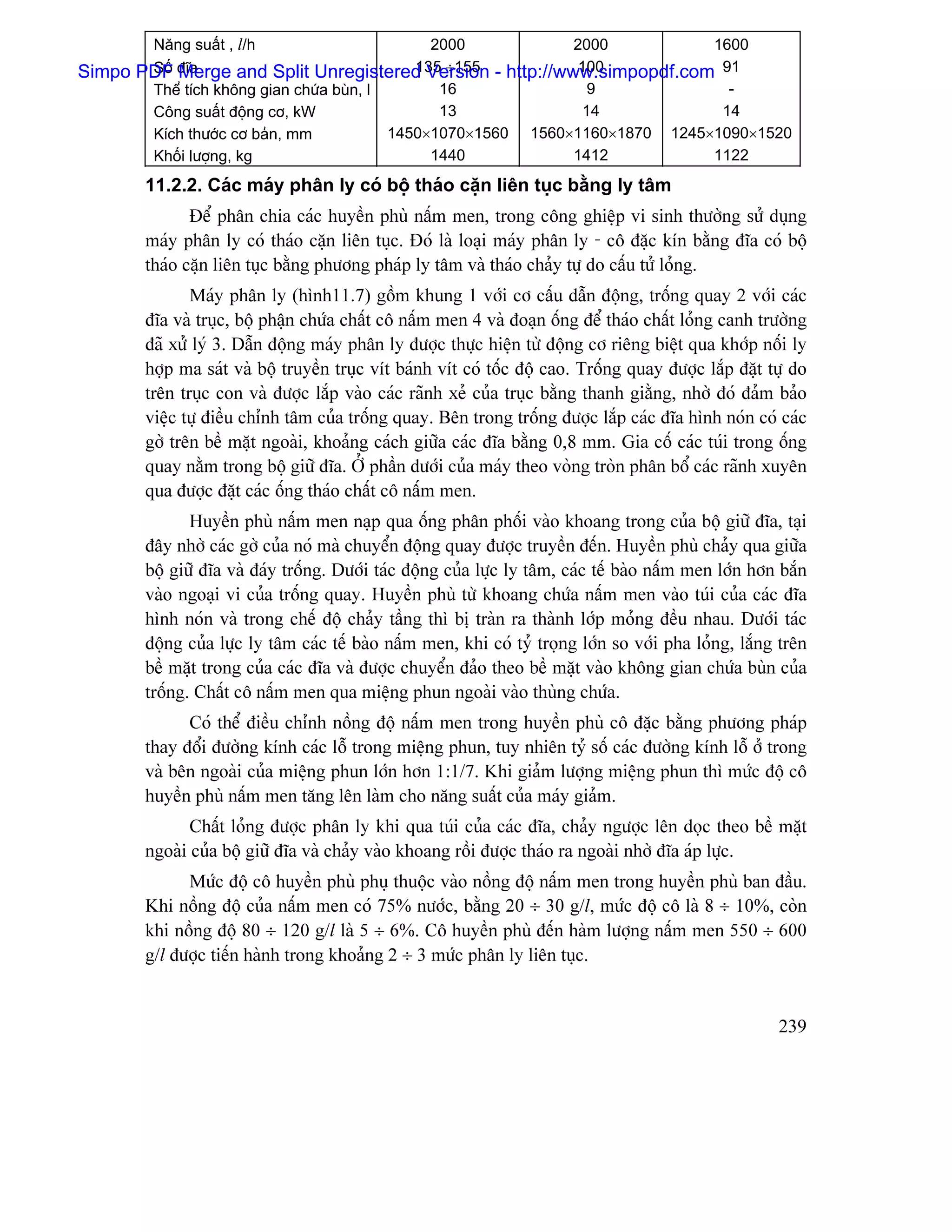 Nàng suáút , l/h                        2000              2000          1600
       Säú âéa                               135 ÷155 - http://www.simpopdf.com 91
Simpo PDF Merge and Split Unregistered Version                    100
       Thãø têch khäng gian chæïa buìn, l       16                 9             -
       Cäng suáút âäüng cå, kW                  13                14            14
       Kêch thæåïc cå baín, mm            1450×1070×1560 1560×1160×1870 1245×1090×1520
       Khäúi læåüng, kg                        1440              1412          1122
        11.2.2. Caïc maïy phán ly coï bäü thaïo càûn liãn tuûc bàòng ly tám
               Âãø phán chia caïc huyãön phuì náúm men, trong cäng ghiãûp vi sinh thæåìng sæí duûng
        maïy phán ly coï thaïo càûn liãn tuûc. Âoï laì loaûi maïy phán ly - cä âàûc kên bàòng âéa coï bäü
        thaïo càûn liãn tuûc bàòng phæång phaïp ly tám vaì thaïo chaíy tæû do cáúu tæí loíng.
               Maïy phán ly (hçnh11.7) gäöm khung 1 våïi cå cáúu dáùn âäüng, träúng quay 2 våïi caïc
        âéa vaì truûc, bäü pháûn chæïa cháút cä náúm men 4 vaì âoaûn äúng âãø thaïo cháút loíng canh træåìng
        âaî xæí lyï 3. Dáùn âäüng maïy phán ly âæåüc thæûc hiãûn tæì âäüng cå riãng biãût qua khåïp näúi ly
        håüp ma saït vaì bäü truyãön truûc vêt baïnh vêt coï täúc âäü cao. Träúng quay âæåüc làõp âàût tæû do
        trãn truûc con vaì âæåüc làõp vaìo caïc raînh xeí cuía truûc bàòng thanh giàòng, nhåì âoï âaím baío
        viãûc tæû âiãöu chènh tám cuía träúng quay. Bãn trong träúng âæåüc làõp caïc âéa hçnh noïn coï caïc
        gåì trãn bãö màût ngoaìi, khoaíng caïch giæîa caïc âéa bàòng 0,8 mm. Gia cäú caïc tuïi trong äúng
        quay nàòm trong bäü giæî âéa. ÅÍ pháön dæåïi cuía maïy theo voìng troìn phán bäø caïc raînh xuyãn
        qua âæåüc âàût caïc äúng thaïo cháút cä náúm men.
               Huyãön phuì náúm men naûp qua äúng phán phäúi vaìo khoang trong cuía bäü giæî âéa, taûi
        âáy nhåì caïc gåì cuía noï maì chuyãøn âäüng quay âæåüc truyãön âãún. Huyãön phuì chaíy qua giæîa
        bäü giæî âéa vaì âaïy träúng. Dæåïi taïc âäüng cuía læûc ly tám, caïc tãú baìo náúm men låïn hån bàõn
        vaìo ngoaûi vi cuía träúng quay. Huyãön phuì tæì khoang chæïa náúm men vaìo tuïi cuía caïc âéa
        hçnh noïn vaì trong chãú âäü chaíy táöng thç bë traìn ra thaình låïp moíng âãöu nhau. Dæåïi taïc
        âäüng cuía læûc ly tám caïc tãú baìo náúm men, khi coï tyí troüng låïn so våïi pha loíng, làõng trãn
        bãö màût trong cuía caïc âéa vaì âæåüc chuyãøn âaío theo bãö màût vaìo khäng gian chæïa buìn cuía
        träúng. Cháút cä náúm men qua miãûng phun ngoaìi vaìo thuìng chæïa.
              Coï thãø âiãöu chènh näöng âäü náúm men trong huyãön phuì cä âàûc bàòng phæång phaïp
        thay âäøi âæåìng kênh caïc läù trong miãûng phun, tuy nhiãn tyí säú caïc âæåìng kênh läù åí trong
        vaì bãn ngoaìi cuía miãûng phun låïn hån 1:1/7. Khi giaím læåüng miãûng phun thç mæïc âäü cä
        huyãön phuì náúm men tàng lãn laìm cho nàng suáút cuía maïy giaím.
               Cháút loíng âæåüc phán ly khi qua tuïi cuía caïc âéa, chaíy ngæåüc lãn doüc theo bãö màût
        ngoaìi cuía bäü giæî âéa vaì chaíy vaìo khoang räöi âæåüc thaïo ra ngoaìi nhåì âéa aïp læûc.
              Mæïc âäü cä huyãön phuì phuû thuäüc vaìo näöng âäü náúm men trong huyãön phuì ban âáöu.
        Khi näöng âäü cuía náúm men coï 75% næåïc, bàòng 20 ÷ 30 g/l, mæïc âäü cä laì 8 ÷ 10%, coìn
        khi näöng âäü 80 ÷ 120 g/l laì 5 ÷ 6%. Cä huyãön phuì âãún haìm læåüng náúm men 550 ÷ 600
        g/l âæåüc tiãún haình trong khoaíng 2 ÷ 3 mæïc phán ly liãn tuûc.


                                                                                                        239
 