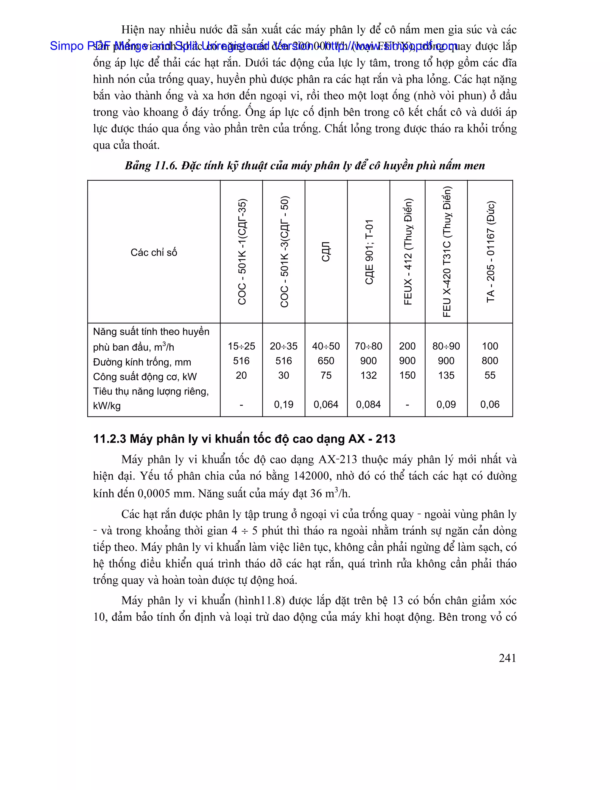 Hiãûn nay nhiãöu næåïc âaî saín xuáút caïc maïy phán ly âãø cä náúm men gia suïc vaì caïc
Simpo PDF pháøm viand SplitcUnregistered âãún 200.000 l/h (loaûi FEUX), träúng quay âæåüc làõp
       saín Merge sinh khaï coï nàng suáút Version - http://www.simpopdf.com
       äúng aïp læûc âãø thaíi caïc haût ràõn. Dæåïi taïc âäüng cuía læûc ly tám, trong täø håüp gäöm caïc âéa
       hçnh noïn cuía träúng quay, huyãön phuì âæåüc phán ra caïc haût ràõn vaì pha loíng. Caïc haût nàûng
       bàõn vaìo thaình äúng vaì xa hån âãún ngoaûi vi, räöi theo mäüt loaût äúng (nhåì voìi phun) åí âáöu
       trong vaìo khoang åí âaïy träúng. ÄÚng aïp læûc cäú âënh bãn trong cä kãút cháút cä vaì dæåïi aïp
       læûc âæåüc thaïo qua äúng vaìo pháön trãn cuía träúng. Cháút loíng trong âæåüc thaïo ra khoíi träúng
       qua cæía thoaït.
                 Baíng 11.6. Âàûc tênh kyî thuáût cuía maïy phán ly âãø cä huyãön phuì náúm men




                                                                                                                                                    FEU X-420 T31C (Thuyñ Âiãøn)
                                                                     COC - 501K -3(СДГ - 50)




                                                                                                                        FEUX - 412 (Thuyñ Âiãøn)
                                            COC - 501K -1(СДГ-35)




                                                                                                                                                                                    TA - 205 - 01167 (Âæïc)
                                                                                                        СДЕ 901; Т-01
                                                                                                СДЛ
                   Caïc chè säú




          Nàng suáút tênh theo huyãön
          phuì ban âáöu, m3/h            15÷25                      20÷35                      40÷50   70÷80            200                        80÷90                           100
          Âæåìng kênh träúng, mm          516                        516                        650     900             900                         900                            800
          Cäng suáút âäüng cå, kW          20                        30                          75     132             150                         135                             55
          Tiãu thuû nàng læåüng riãng,
          kW/kg                                -                    0,19                       0,064   0,084                -                      0,09                            0,06


          11.2.3 Maïy phán ly vi khuáøn täúc âäü cao daûng AX - 213
                 Maïy phán ly vi khuáøn täúc âäü cao daûng AX-213 thuäüc maïy phán lyï måïi nháút vaì
          hiãûn âaûi. Yãúu täú phán chia cuía noï bàòng 142000, nhåì âoï coï thãø taïch caïc haût coï âæåìng
          kênh âãún 0,0005 mm. Nàng suáút cuía maïy âaût 36 m3/h.
                  Caïc haût ràõn âæåüc phán ly táûp trung åí ngoaûi vi cuía träúng quay - ngoaìi vuìng phán ly
          - vaì trong khoaíng thåìi gian 4 ÷ 5 phuït thç thaïo ra ngoaìi nhàòm traïnh sæû ngàn caín doìng
          tiãúp theo. Maïy phán ly vi khuáøn laìm viãûc liãn tuûc, khäng cáön phaíi ngæìng âãø laìm saûch, coï
          hãû thäúng âiãöu khiãøn quaï trçnh thaïo dåî caïc haût ràõn, quaï trçnh ræía khäng cáön phaíi thaïo
          träúng quay vaì hoaìn toaìn âæåüc tæû âäüng hoaï.
                Maïy phán ly vi khuáøn (hçnh11.8) âæåüc làõp âàût trãn bãû 13 coï bäún chán giaím xoïc
          10, âaím baío tênh äøn âënh vaì loaûi træì dao âäüng cuía maïy khi hoaût âäüng. Bãn trong voí coï


                                                                                                                                                                                                              241
 