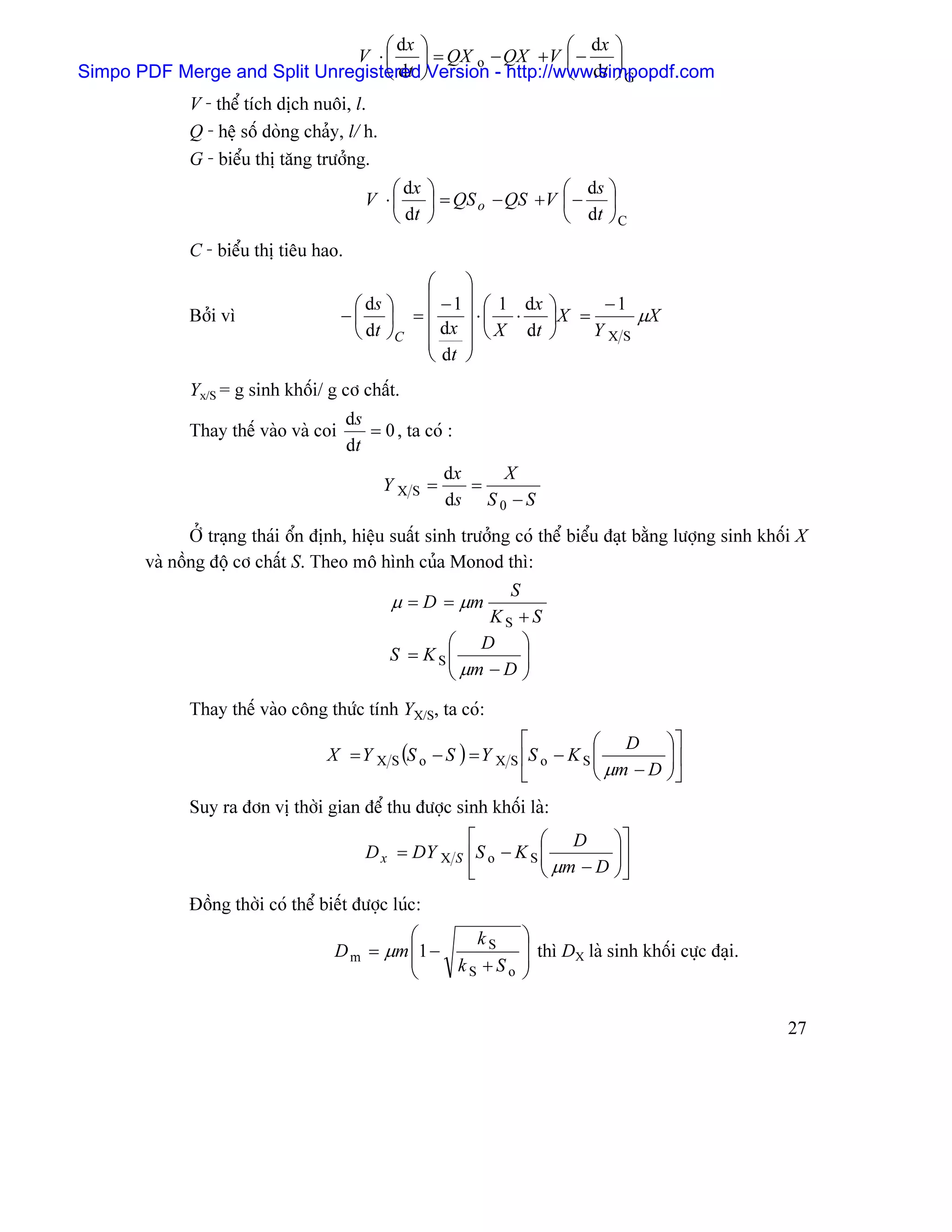 ⎛ dx ⎞                 ⎛ dx ⎞
                              V ⋅⎜     ⎟ = QX o − QX +V ⎜ −   ⎟
Simpo PDF Merge and Split Unregistered⎠Version - http://www.simpopdf.com
                                  ⎝ dt                   ⎝ dt ⎠ G
             V - thãø têch dëch nuäi, l.
             Q - hãû säú doìng chaíy, l/ h.
             G - biãøu thë tàng træåíng.
                                             ⎛ dx ⎞                ⎛ ds ⎞
                                          V ⋅⎜    ⎟ = QS o − QS +V ⎜ − ⎟
                                             ⎝ dt ⎠                ⎝ dt ⎠ C
             C - biãøu thë tiãu hao.
                                               ⎛     ⎞
                                               ⎜ − 1 ⎟ 1 dx        −1
                                       ⎛ ds ⎞        ⎟⋅⎛ ⋅   ⎞
             Båíi vç                  −⎜ ⎟ = ⎜         ⎜     ⎟X =     µX
                                       ⎝ dt ⎠C ⎜ dx ⎟ ⎝ X dt ⎠    YXS
                                               ⎜     ⎟
                                               ⎝ dt ⎠
             Yx/S = g sinh khäúi/ g cå cháút.
                                       ds
             Thay thãú vaìo vaì coi       = 0 , ta coï :
                                       dt
                                                      dx    X
                                              YXS =      =
                                                      ds S 0 − S
              ÅÍ traûng thaïi äøn âënh, hiãûu suáút sinh træåíng coï thãø biãøu âaût bàòng læåüng sinh khäúi X
       vaì näöng âäüü cå cháút S. Theo mä hçnh cuía Monod thç:
                                                             S
                                              µ = D = µm
                                                          KS +S
                                                     ⎛ D ⎞
                                              S = K S⎜
                                                     ⎜ µm − D ⎟⎟
                                                     ⎝         ⎠
             Thay thãú vaìo cäng thæïc tênh YX/S, ta coï:
                                                                ⎡          ⎛ D ⎞⎤
                                   X = Y X S (S o − S ) = Y X S ⎢S o − K S ⎜
                                                                           ⎜ µm − D ⎟ ⎥
                                                                                    ⎟
                                                                ⎣          ⎝        ⎠⎦
             Suy ra âån vë thåìi gian âãø thu âæåüc sinh khäúi laì:
                                                       ⎡          ⎛ D ⎞⎤
                                          D x = DY X S ⎢S o − K S ⎜
                                                                  ⎜ µm − D ⎟⎥
                                                                           ⎟
                                                       ⎣          ⎝        ⎠⎦
             Âäöng thåìi coï thãø biãút âæåüc luïc:
                                             ⎛       kS          ⎞
                                    D m = µm ⎜ 1 −               ⎟ thç DX laì sinh khäúi cæûc âaûi.
                                             ⎜     kS +So        ⎟
                                             ⎝                   ⎠

                                                                                                           27
 