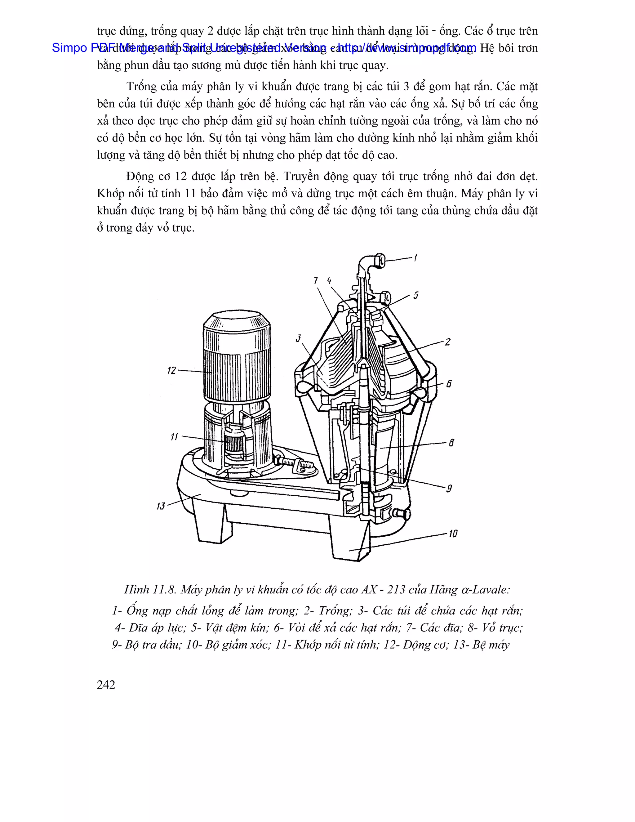 truûc âæïng, träúng quay 2 âæåüc làõp chàût trãn truûc hçnh thaình daûng loîi - äúng. Caïc äø truûc trãn
Simpo PDF Merge c làõpSplit Unregisteredxoïc bàòng - http://www.simpopdf.com Hãû bäi trån
       vaì dæåïi âæåü and trong caïc bäü giaím Version cao su âãø loaûi træì rung âäüng.
       bàòng phun dáöu taûo sæång muì âæåüc tiãún haình khi truûc quay.
                 Träúng cuía maïy phán ly vi khuáøn âæåüc trang bë caïc tuïi 3 âãø gom haût ràõn. Caïc màût
          bãn cuía tuïi âæåüc xãúp thaình goïc âãø hæåïng caïc haût ràõn vaìo caïc äúng xaí. Sæû bäú trê caïc äúng
          xaí theo doüc truûc cho pheïp âaím giæî sæû hoaìn chènh tæåìng ngoaìi cuía träúng, vaì laìm cho noï
          coï âäü bãön cå hoüc låïn. Sæû täön taûi voìng haîm laìm cho âæåìng kênh nhoí laûi nhàòm giaím khäúi
          læåüng vaì tàng âäü bãön thiãút bë nhæng cho pheïp âaût täúc âäü cao.
                 Âäüng cå 12 âæåüc làõp trãn bãû. Truyãön âäüng quay tåïi truûc träúng nhåì âai âån deût.
          Khåïp näúi tæì tênh 11 baío âaím viãûc måí vaì dæìng truûc mäüt caïch ãm thuáûn. Maïy phán ly vi
          khuáøn âæåüc trang bë bäü haîm bàòng thuí cäng âãø taïc âäüng tåïi tang cuía thuìng chæïa dáöu âàût
          åí trong âaïy voí truûc.




                Hçnh 11.8. Maïy phán ly vi khuáøn coï täúc âäü cao AX - 213 cuía Haîng α-Lavale:
             1- ÄÚng naûp cháút loíng âãø laìm trong; 2- Träúng; 3- Caïc tuïi âãø chæïa caïc haût ràõn;
              4- Âéa aïp læûc; 5- Váût âãûm kên; 6- Voìi âãø xaí caïc haût ràõn; 7- Caïc âéa; 8- Voí truûc;
             9- Bäü tra dáöu; 10- Bäü giaím xoïc; 11- Khåïp näúi tæì tênh; 12- Âäüng cå; 13- Bãû maïy


          242
 